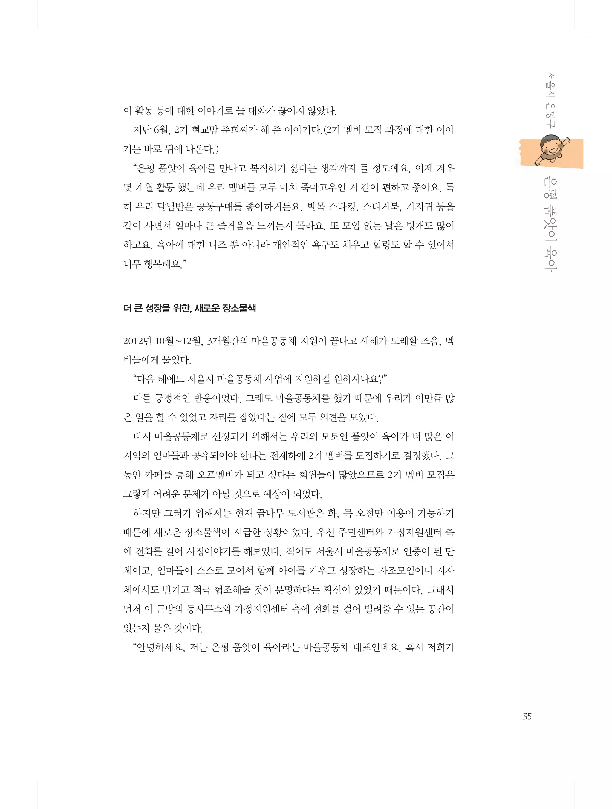 서울시 은평구

이 활동 등에 대한 이야기로 늘 대화가 끊이지 않았다.
지난 6월, 2기 현교맘 준희씨가 해 준 이야기다.(2기 멤버 모집 과정에 대한 이야
기는 바로 뒤에 나온다.)

           은평 품앗이 육아

“은평 품앗이 육아를 만나고 복직하기 싫다는 생각까지 들 정도예요. 이제 겨우
몇 개월 활동 했는데 우리 멤버들 모두 마치 죽마고우인 거 같이 편하고 좋아요. 특
히 우리 달님반은 공동구매를 좋아하거든요. 발목 스타킹, 스티커북, 기저귀 등을
같이 사면서 얼마나 큰 즐거움을 느끼는지 몰라요. 또 모임 없는 날은 벙개도 많이
하고요. 육아에 대한 니즈 뿐 아니라 개인적인 욕구도 채우고 힐링도 할 수 있어서
너무 행복해요.”

더 큰 성장을 위한, 새로운 장소물색

2012년 10월~12월, 3개월간의 마을공동체 지원이 끝나고 새해가 도래할 즈음, 멤
버들에게 물었다.
“다음 해에도 서울시 마을공동체 사업에 지원하길 원하시나요?”
다들 긍정적인 반응이었다. 그래도 마을공동체를 했기 때문에 우리가 이만큼 많
은 일을 할 수 있었고 자리를 잡았다는 점에 모두 의견을 모았다.
다시 마을공동체로 선정되기 위해서는 우리의 모토인 품앗이 육아가 더 많은 이
지역의 엄마들과 공유되어야 한다는 전제하에 2기 멤버를 모집하기로 결정했다. 그
동안 카페를 통해 오프멤버가 되고 싶다는 회원들이 많았으므로 2기 멤버 모집은
그렇게 어려운 문제가 아닐 것으로 예상이 되었다.
하지만 그러기 위해서는 현재 꿈나무 도서관은 화, 목 오전만 이용이 가능하기
때문에 새로운 장소물색이 시급한 상황이었다. 우선 주민센터와 가정지원센터 측
에 전화를 걸어 사정이야기를 해보았다. 적어도 서울시 마을공동체로 인증이 된 단
체이고, 엄마들이 스스로 모여서 함께 아이를 키우고 성장하는 자조모임이니 지자
체에서도 반기고 적극 협조해줄 것이 분명하다는 확신이 있었기 때문이다. 그래서
먼저 이 근방의 동사무소와 가정지원센터 측에 전화를 걸어 빌려줄 수 있는 공간이
있는지 물은 것이다.
“안녕하세요, 저는 은평 품앗이 육아라는 마을공동체 대표인데요. 혹시 저희가

35

 