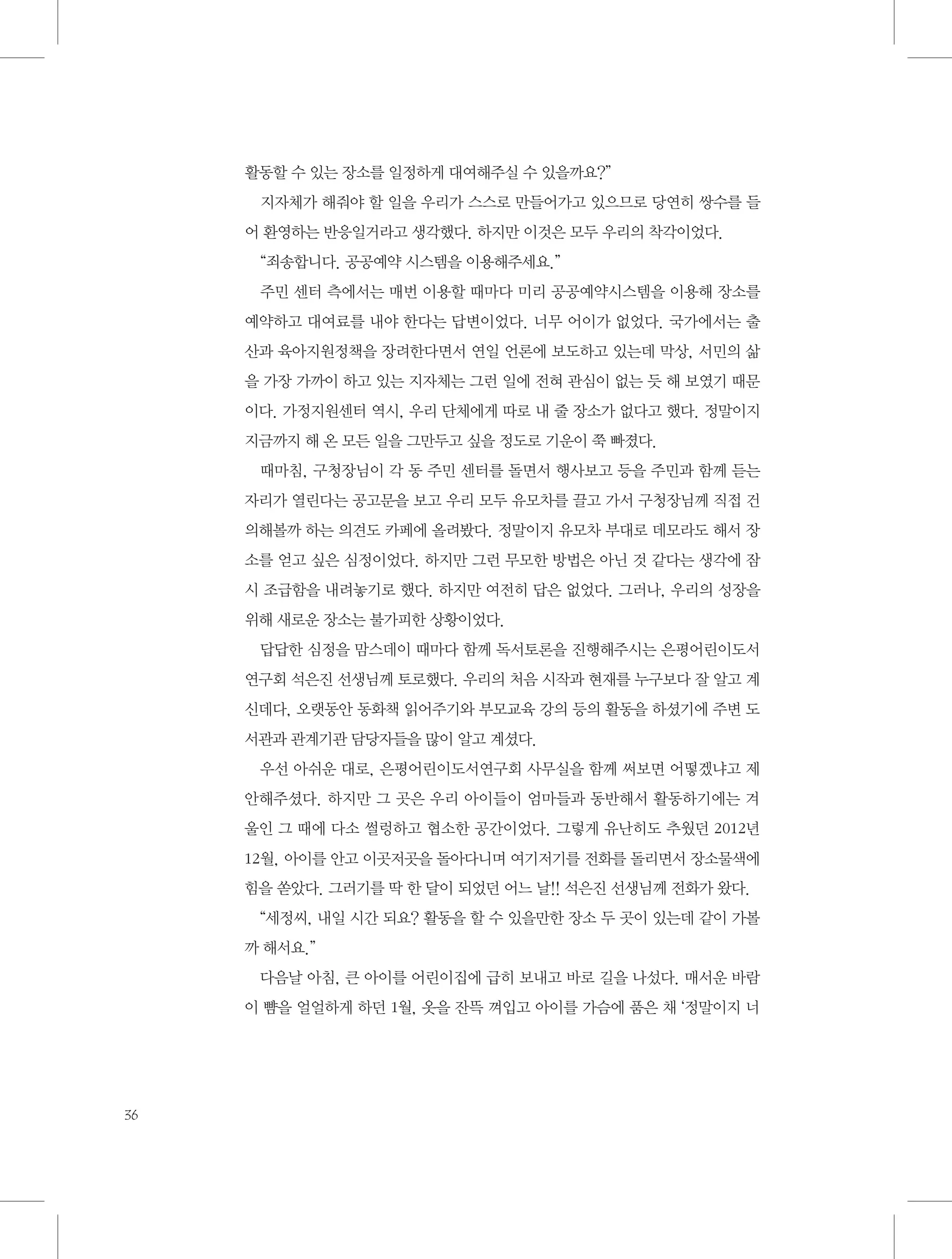 활동할 수 있는 장소를 일정하게 대여해주실 수 있을까요?”
지자체가 해줘야 할 일을 우리가 스스로 만들어가고 있으므로 당연히 쌍수를 들
어 환영하는 반응일거라고 생각했다. 하지만 이것은 모두 우리의 착각이었다.
“죄송합니다. 공공예약 시스템을 이용해주세요.”
주민 센터 측에서는 매번 이용할 때마다 미리 공공예약시스템을 이용해 장소를
예약하고 대여료를 내야 한다는 답변이었다. 너무 어이가 없었다. 국가에서는 출
산과 육아지원정책을 장려한다면서 연일 언론에 보도하고 있는데 막상, 서민의 삶
을 가장 가까이 하고 있는 지자체는 그런 일에 전혀 관심이 없는 듯 해 보였기 때문
이다. 가정지원센터 역시, 우리 단체에게 따로 내 줄 장소가 없다고 했다. 정말이지
지금까지 해 온 모든 일을 그만두고 싶을 정도로 기운이 쭉 빠졌다.
때마침, 구청장님이 각 동 주민 센터를 돌면서 행사보고 등을 주민과 함께 듣는
자리가 열린다는 공고문을 보고 우리 모두 유모차를 끌고 가서 구청장님께 직접 건
의해볼까 하는 의견도 카페에 올려봤다. 정말이지 유모차 부대로 데모라도 해서 장
소를 얻고 싶은 심정이었다. 하지만 그런 무모한 방법은 아닌 것 같다는 생각에 잠
시 조급함을 내려놓기로 했다. 하지만 여전히 답은 없었다. 그러나, 우리의 성장을
위해 새로운 장소는 불가피한 상황이었다.
답답한 심정을 맘스데이 때마다 함께 독서토론을 진행해주시는 은평어린이도서
연구회 석은진 선생님께 토로했다. 우리의 처음 시작과 현재를 누구보다 잘 알고 계
신데다, 오랫동안 동화책 읽어주기와 부모교육 강의 등의 활동을 하셨기에 주변 도
서관과 관계기관 담당자들을 많이 알고 계셨다.
우선 아쉬운 대로, 은평어린이도서연구회 사무실을 함께 써보면 어떻겠냐고 제
안해주셨다. 하지만 그 곳은 우리 아이들이 엄마들과 동반해서 활동하기에는 겨
울인 그 때에 다소 썰렁하고 협소한 공간이었다. 그렇게 유난히도 추웠던 2012년
12월, 아이를 안고 이곳저곳을 돌아다니며 여기저기를 전화를 돌리면서 장소물색에
힘을 쏟았다. 그러기를 딱 한 달이 되었던 어느 날!! 석은진 선생님께 전화가 왔다.
“세정씨, 내일 시간 되요? 활동을 할 수 있을만한 장소 두 곳이 있는데 같이 가볼
까 해서요.”
다음날 아침, 큰 아이를 어린이집에 급히 보내고 바로 길을 나섰다. 매서운 바람
이 뺨을 얼얼하게 하던 1월, 옷을 잔뜩 껴입고 아이를 가슴에 품은 채 ‘정말이지 너

36

 