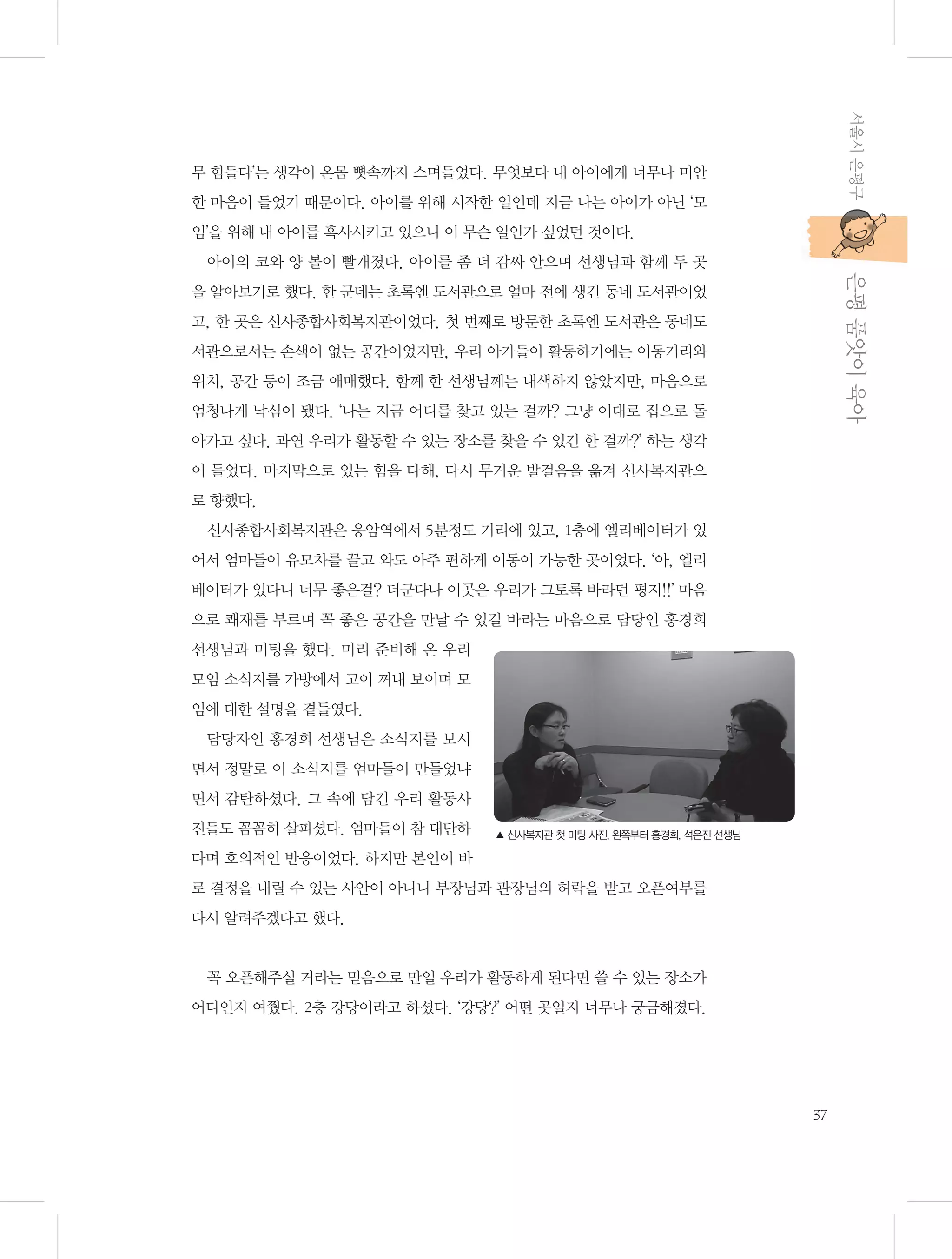 서울시 은평구

무 힘들다’는 생각이 온몸 뼛속까지 스며들었다. 무엇보다 내 아이에게 너무나 미안
한 마음이 들었기 때문이다. 아이를 위해 시작한 일인데 지금 나는 아이가 아닌 ‘모
임’을 위해 내 아이를 혹사시키고 있으니 이 무슨 일인가 싶었던 것이다.

           은평 품앗이 육아

아이의 코와 양 볼이 빨개졌다. 아이를 좀 더 감싸 안으며 선생님과 함께 두 곳
을 알아보기로 했다. 한 군데는 초록엔 도서관으로 얼마 전에 생긴 동네 도서관이었
고, 한 곳은 신사종합사회복지관이었다. 첫 번째로 방문한 초록엔 도서관은 동네도
서관으로서는 손색이 없는 공간이었지만, 우리 아가들이 활동하기에는 이동거리와
위치, 공간 등이 조금 애매했다. 함께 한 선생님께는 내색하지 않았지만, 마음으로
엄청나게 낙심이 됐다. ‘나는 지금 어디를 찾고 있는 걸까? 그냥 이대로 집으로 돌
아가고 싶다. 과연 우리가 활동할 수 있는 장소를 찾을 수 있긴 한 걸까?’ 하는 생각
이 들었다. 마지막으로 있는 힘을 다해, 다시 무거운 발걸음을 옮겨 신사복지관으
로 향했다.
신사종합사회복지관은 응암역에서 5분정도 거리에 있고, 1층에 엘리베이터가 있
어서 엄마들이 유모차를 끌고 와도 아주 편하게 이동이 가능한 곳이었다. ‘아, 엘리
베이터가 있다니 너무 좋은걸? 더군다나 이곳은 우리가 그토록 바라던 평지!!’ 마음
으로 쾌재를 부르며 꼭 좋은 공간을 만날 수 있길 바라는 마음으로 담당인 홍경희
선생님과 미팅을 했다. 미리 준비해 온 우리
모임 소식지를 가방에서 고이 꺼내 보이며 모
임에 대한 설명을 곁들였다.
담당자인 홍경희 선생님은 소식지를 보시
면서 정말로 이 소식지를 엄마들이 만들었냐
면서 감탄하셨다. 그 속에 담긴 우리 활동사
진들도 꼼꼼히 살피셨다. 엄마들이 참 대단하

▲ 신사복지관 첫 미팅 사진, 왼쪽부터 홍경희, 석은진 선생님

다며 호의적인 반응이었다. 하지만 본인이 바
로 결정을 내릴 수 있는 사안이 아니니 부장님과 관장님의 허락을 받고 오픈여부를
다시 알려주겠다고 했다.

꼭 오픈해주실 거라는 믿음으로 만일 우리가 활동하게 된다면 쓸 수 있는 장소가
어디인지 여쭸다. 2층 강당이라고 하셨다. ‘강당?’ 어떤 곳일지 너무나 궁금해졌다.

37

 