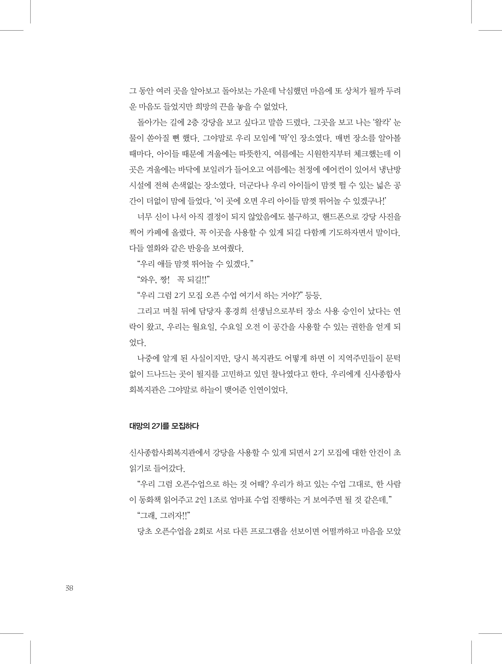 그 동안 여러 곳을 알아보고 돌아보는 가운데 낙심했던 마음에 또 상처가 될까 두려
운 마음도 들었지만 희망의 끈을 놓을 수 없었다.
돌아가는 길에 2층 강당을 보고 싶다고 말씀 드렸다. 그곳을 보고 나는 ‘왈칵’ 눈
물이 쏟아질 뻔 했다. 그야말로 우리 모임에 ‘딱’인 장소였다. 매번 장소를 알아볼
때마다, 아이들 때문에 겨울에는 따뜻한지, 여름에는 시원한지부터 체크했는데 이
곳은 겨울에는 바닥에 보일러가 들어오고 여름에는 천정에 에어컨이 있어서 냉난방
시설에 전혀 손색없는 장소였다. 더군다나 우리 아이들이 맘껏 뛸 수 있는 넓은 공
간이 더없이 맘에 들었다. ‘이 곳에 오면 우리 아이들 맘껏 뛰어놀 수 있겠구나!’
너무 신이 나서 아직 결정이 되지 않았음에도 불구하고, 핸드폰으로 강당 사진을
찍어 카페에 올렸다. 꼭 이곳을 사용할 수 있게 되길 다함께 기도하자면서 말이다.
다들 열화와 같은 반응을 보여줬다.
“우리 애들 맘껏 뛰어놀 수 있겠다.”
“와우, 짱!　꼭 되길!!”
“우리 그럼 2기 모집 오픈 수업 여기서 하는 거야?” 등등.
그리고 며칠 뒤에 담당자 홍경희 선생님으로부터 장소 사용 승인이 났다는 연
락이 왔고, 우리는 월요일, 수요일 오전 이 공간을 사용할 수 있는 권한을 얻게 되
었다.
나중에 알게 된 사실이지만, 당시 복지관도 어떻게 하면 이 지역주민들이 문턱
없이 드나드는 곳이 될지를 고민하고 있던 찰나였다고 한다. 우리에게 신사종합사
회복지관은 그야말로 하늘이 맺어준 인연이었다.

대망의 2기를 모집하다

신사종합사회복지관에서 강당을 사용할 수 있게 되면서 2기 모집에 대한 안건이 초
읽기로 들어갔다.
“우리 그럼 오픈수업으로 하는 것 어때? 우리가 하고 있는 수업 그대로, 한 사람
이 동화책 읽어주고 2인 1조로 엄마표 수업 진행하는 거 보여주면 될 것 같은데.”
“그래, 그러자!!”
당초 오픈수업을 2회로 서로 다른 프로그램을 선보이면 어떨까하고 마음을 모았

38

 