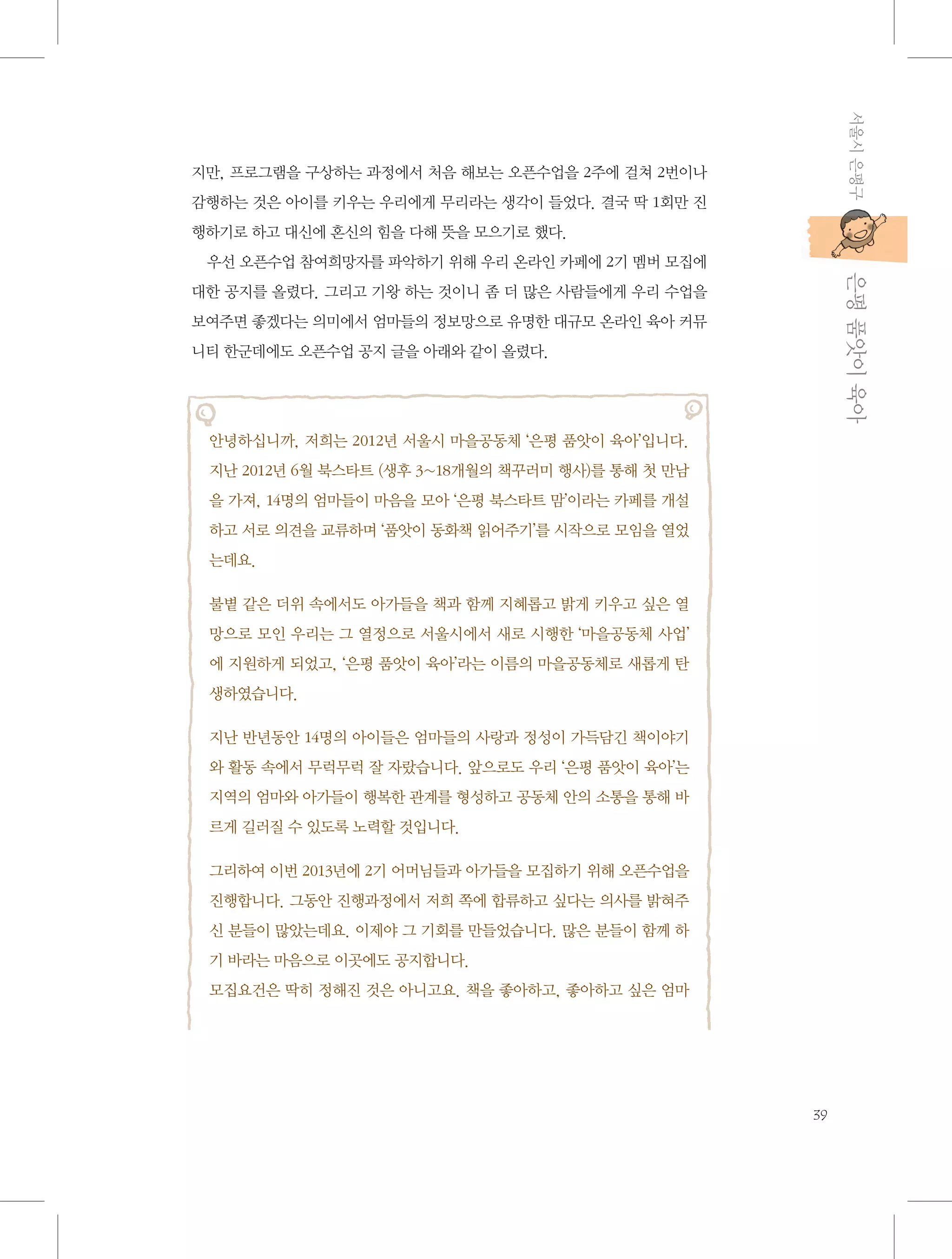 서울시 은평구

지만, 프로그램을 구상하는 과정에서 처음 해보는 오픈수업을 2주에 걸쳐 2번이나
감행하는 것은 아이를 키우는 우리에게 무리라는 생각이 들었다. 결국 딱 1회만 진
행하기로 하고 대신에 혼신의 힘을 다해 뜻을 모으기로 했다.

           은평 품앗이 육아

우선 오픈수업 참여희망자를 파악하기 위해 우리 온라인 카페에 2기 멤버 모집에
대한 공지를 올렸다. 그리고 기왕 하는 것이니 좀 더 많은 사람들에게 우리 수업을
보여주면 좋겠다는 의미에서 엄마들의 정보망으로 유명한 대규모 온라인 육아 커뮤
니티 한군데에도 오픈수업 공지 글을 아래와 같이 올렸다.

안녕하십니까, 저희는 2012년 서울시 마을공동체 ‘은평 품앗이 육아’입니다.
지난 2012년 6월 북스타트 (생후 3~18개월의 책꾸러미 행사)를 통해 첫 만남
을 가져, 14명의 엄마들이 마음을 모아 ‘은평 북스타트 맘’이라는 카페를 개설
하고 서로 의견을 교류하며 ‘품앗이 동화책 읽어주기’를 시작으로 모임을 열었
는데요.
불볕 같은 더위 속에서도 아가들을 책과 함께 지혜롭고 밝게 키우고 싶은 열
망으로 모인 우리는 그 열정으로 서울시에서 새로 시행한 ‘마을공동체 사업’
에 지원하게 되었고, ‘은평 품앗이 육아’라는 이름의 마을공동체로 새롭게 탄
생하였습니다.
지난 반년동안 14명의 아이들은 엄마들의 사랑과 정성이 가득담긴 책이야기
와 활동 속에서 무럭무럭 잘 자랐습니다. 앞으로도 우리 ‘은평 품앗이 육아’는
지역의 엄마와 아가들이 행복한 관계를 형성하고 공동체 안의 소통을 통해 바
르게 길러질 수 있도록 노력할 것입니다.
그리하여 이번 2013년에 2기 어머님들과 아가들을 모집하기 위해 오픈수업을
진행합니다. 그동안 진행과정에서 저희 쪽에 합류하고 싶다는 의사를 밝혀주
신 분들이 많았는데요. 이제야 그 기회를 만들었습니다. 많은 분들이 함께 하
기 바라는 마음으로 이곳에도 공지합니다.
모집요건은 딱히 정해진 것은 아니고요. 책을 좋아하고, 좋아하고 싶은 엄마

39

 