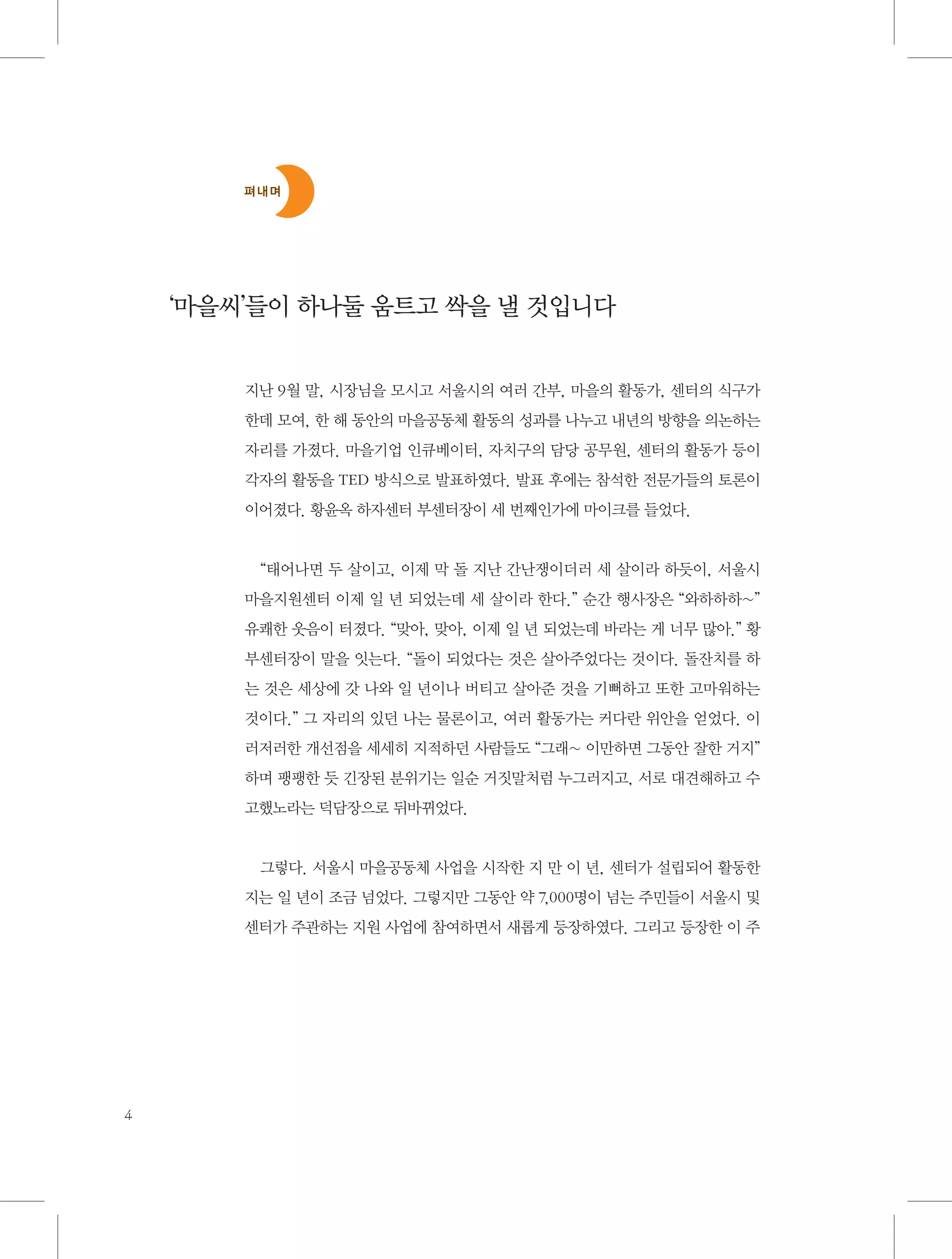 펴내며

‘마을씨’들이 하나둘 움트고 싹을 낼 것입니다
지난 9월 말, 시장님을 모시고 서울시의 여러 간부, 마을의 활동가, 센터의 식구가
한데 모여, 한 해 동안의 마을공동체 활동의 성과를 나누고 내년의 방향을 의논하는
자리를 가졌다. 마을기업 인큐베이터, 자치구의 담당 공무원, 센터의 활동가 등이
각자의 활동을 TED 방식으로 발표하였다. 발표 후에는 참석한 전문가들의 토론이
이어졌다. 황윤옥 하자센터 부센터장이 세 번째인가에 마이크를 들었다.

“태어나면 두 살이고, 이제 막 돌 지난 간난쟁이더러 세 살이라 하듯이, 서울시
마을지원센터 이제 일 년 되었는데 세 살이라 한다.” 순간 행사장은 “와하하하~”
유쾌한 웃음이 터졌다. “맞아, 맞아, 이제 일 년 되었는데 바라는 게 너무 많아.” 황
부센터장이 말을 잇는다. “돌이 되었다는 것은 살아주었다는 것이다. 돌잔치를 하
는 것은 세상에 갓 나와 일 년이나 버티고 살아준 것을 기뻐하고 또한 고마워하는
것이다.” 그 자리의 있던 나는 물론이고, 여러 활동가는 커다란 위안을 얻었다. 이
러저러한 개선점을 세세히 지적하던 사람들도 “그래~ 이만하면 그동안 잘한 거지”
하며 팽팽한 듯 긴장된 분위기는 일순 거짓말처럼 누그러지고, 서로 대견해하고 수
고했노라는 덕담장으로 뒤바뀌었다.

그렇다. 서울시 마을공동체 사업을 시작한 지 만 이 년, 센터가 설립되어 활동한
지는 일 년이 조금 넘었다. 그렇지만 그동안 약 7,000명이 넘는 주민들이 서울시 및
센터가 주관하는 지원 사업에 참여하면서 새롭게 등장하였다. 그리고 등장한 이 주

4

 