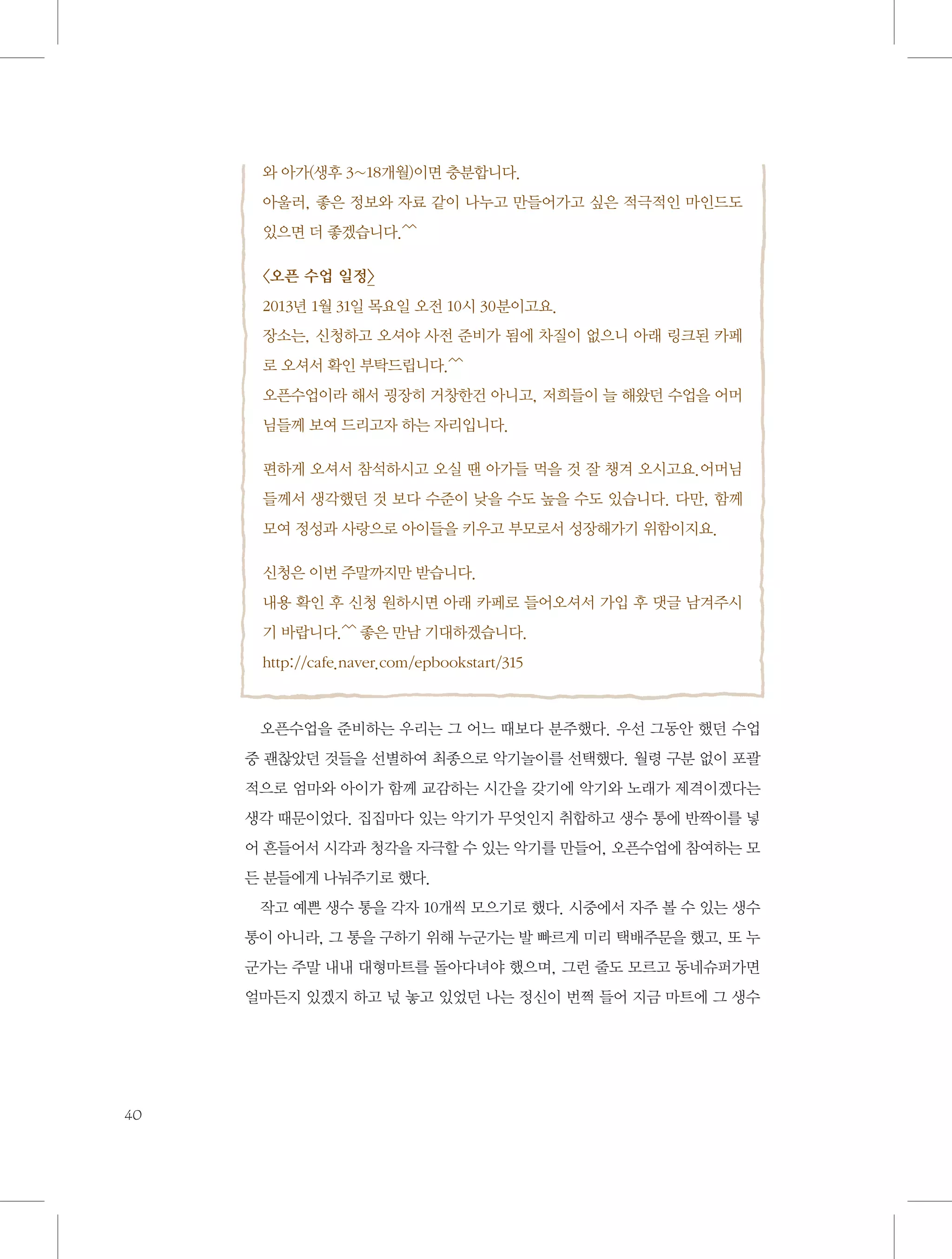 와 아가(생후 3~18개월)이면 충분합니다.
아울러, 좋은 정보와 자료 같이 나누고 만들어가고 싶은 적극적인 마인드도
있으면 더 좋겠습니다.^^
〈오픈 수업 일정〉
2013년 1월 31일 목요일 오전 10시 30분이고요.
장소는, 신청하고 오셔야 사전 준비가 됨에 차질이 없으니 아래 링크된 카페
로 오셔서 확인 부탁드립니다.^^
오픈수업이라 해서 굉장히 거창한건 아니고, 저희들이 늘 해왔던 수업을 어머
님들께 보여 드리고자 하는 자리입니다.
편하게 오셔서 참석하시고 오실 땐 아가들 먹을 것 잘 챙겨 오시고요.어머님
들께서 생각했던 것 보다 수준이 낮을 수도 높을 수도 있습니다. 다만, 함께
모여 정성과 사랑으로 아이들을 키우고 부모로서 성장해가기 위함이지요.
신청은 이번 주말까지만 받습니다.
내용 확인 후 신청 원하시면 아래 카페로 들어오셔서 가입 후 댓글 남겨주시
기 바랍니다.^^ 좋은 만남 기대하겠습니다.
http://cafe.naver.com/epbookstart/315

오픈수업을 준비하는 우리는 그 어느 때보다 분주했다. 우선 그동안 했던 수업
중 괜찮았던 것들을 선별하여 최종으로 악기놀이를 선택했다. 월령 구분 없이 포괄
적으로 엄마와 아이가 함께 교감하는 시간을 갖기에 악기와 노래가 제격이겠다는
생각 때문이었다. 집집마다 있는 악기가 무엇인지 취합하고 생수 통에 반짝이를 넣
어 흔들어서 시각과 청각을 자극할 수 있는 악기를 만들어, 오픈수업에 참여하는 모
든 분들에게 나눠주기로 했다.
작고 예쁜 생수 통을 각자 10개씩 모으기로 했다. 시중에서 자주 볼 수 있는 생수
통이 아니라, 그 통을 구하기 위해 누군가는 발 빠르게 미리 택배주문을 했고, 또 누
군가는 주말 내내 대형마트를 돌아다녀야 했으며, 그런 줄도 모르고 동네슈퍼가면
얼마든지 있겠지 하고 넋 놓고 있었던 나는 정신이 번쩍 들어 지금 마트에 그 생수

40

 