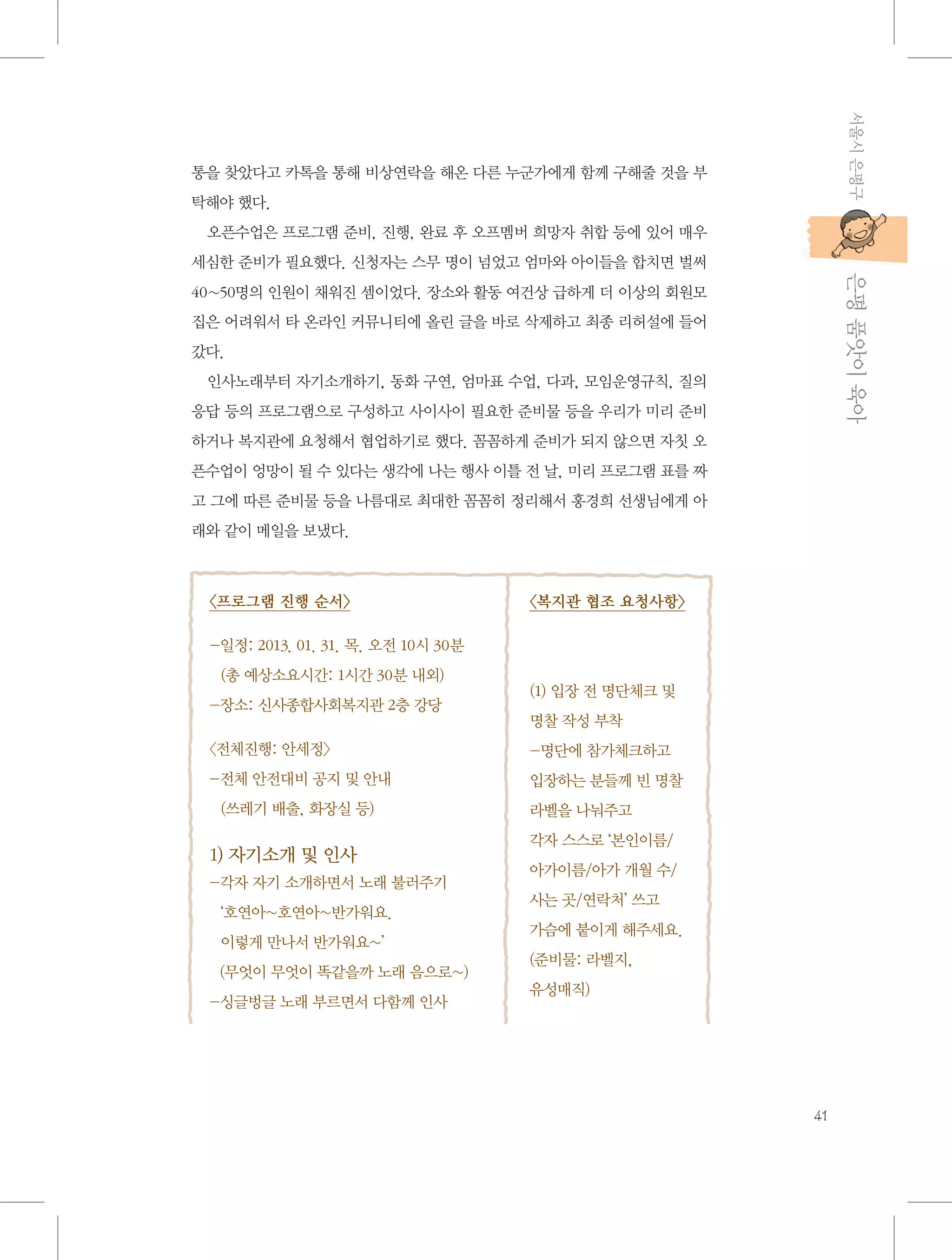 서울시 은평구

통을 찾았다고 카톡을 통해 비상연락을 해온 다른 누군가에게 함께 구해줄 것을 부
탁해야 했다.
오픈수업은 프로그램 준비, 진행, 완료 후 오프멤버 희망자 취합 등에 있어 매우

           은평 품앗이 육아

세심한 준비가 필요했다. 신청자는 스무 명이 넘었고 엄마와 아이들을 합치면 벌써
40~50명의 인원이 채워진 셈이었다. 장소와 활동 여건상 급하게 더 이상의 회원모
집은 어려워서 타 온라인 커뮤니티에 올린 글을 바로 삭제하고 최종 리허설에 들어
갔다.
인사노래부터 자기소개하기, 동화 구연, 엄마표 수업, 다과, 모임운영규칙, 질의
응답 등의 프로그램으로 구성하고 사이사이 필요한 준비물 등을 우리가 미리 준비
하거나 복지관에 요청해서 협업하기로 했다. 꼼꼼하게 준비가 되지 않으면 자칫 오
픈수업이 엉망이 될 수 있다는 생각에 나는 행사 이틀 전 날, 미리 프로그램 표를 짜
고 그에 따른 준비물 등을 나름대로 최대한 꼼꼼히 정리해서 홍경희 선생님에게 아
래와 같이 메일을 보냈다.

〈프로그램 진행 순서〉

〈복지관 협조 요청사항〉

- 정: 2013. 01. 31. 목. 오전 10시 30분	
일
(총 예상소요시간: 1시간 30분 내외)
-장소: 신사종합사회복지관 2층 강당

(1) 입장 전 명단체크 및
명찰 작성 부착

〈전체진행: 안세정〉

-명단에 참가체크하고 	

- 체 안전대비 공지 및 안내	
전

입장하는 분들께 빈 명찰

(쓰레기 배출, 화장실 등)

1) 자기소개 및 인사
- 자 자기 소개하면서 노래 불러주기	
각
‘호연아~호연아~반가워요. 	
이렇게 만나서 반가워요~’
  (무엇이 무엇이 똑같을까 노래 음으로~)
-싱글벙글 노래 부르면서 다함께 인사

라벨을 나눠주고 	
각자 스스로 ‘본인이름/	
아가이름/아가 개월 수/
사는 곳/연락처’ 쓰고 	
가슴에 붙이게 해주세요.
(준비물: 라벨지, 	
유성매직)

41

 