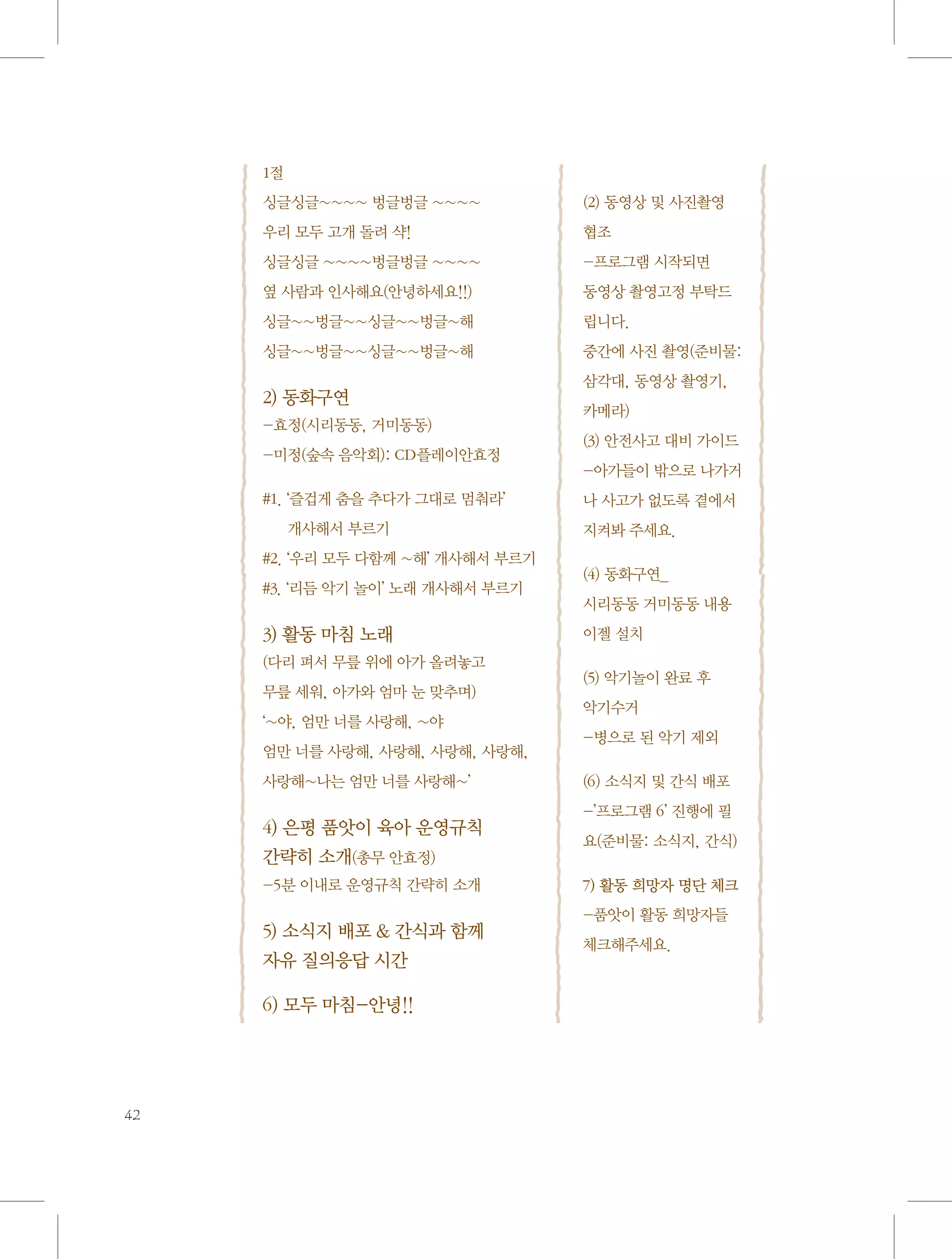 1절
싱글싱글~~~~ 벙글벙글 ~~~~	

(2) 동영상 및 사진촬영

우리 모두 고개 돌려 샥!

협조

싱글싱글 ~~~~벙글벙글 ~~~~	

-프로그램 시작되면 	

옆 사람과 인사해요(안녕하세요!!)

동영상 촬영고정 부탁드

싱글~~벙글~~싱글~~벙글~해

립니다.

싱글~~벙글~~싱글~~벙글~해

중간에 사진 촬영(준비물:

2) 동화구연
-효정(시리동동, 거미동동)
-미정(숲속 음악회): CD플레이안효정
#1. ‘즐겁게 춤을 추다가 그대로 멈춰라’ 	
개사해서 부르기
#2. ‘우리 모두 다함께 ~해’ 개사해서 부르기
#3. ‘리듬 악기 놀이’ 노래 개사해서 부르기

3) 활동 마침 노래
(다리 펴서 무릎 위에 아가 올려놓고 	
무릎 세워, 아가와 엄마 눈 맞추며)
‘~야, 엄만 너를 사랑해, ~야 	
엄만 너를 사랑해, 사랑해, 사랑해, 사랑해, 	
사랑해~나는 엄만 너를 사랑해~’

4) 은평 품앗이 육아 운영규칙
간략히 소개(총무 안효정)
-5분 이내로 운영규칙 간략히 소개

5) 소식지 배포  간식과 함께
자유 질의응답 시간
6) 모두 마침-안녕!!

42

삼각대, 동영상 촬영기,
카메라)
(3) 안전사고 대비 가이드
-아가들이 밖으로 나가거
나 사고가 없도록 곁에서
지켜봐 주세요.
(4) 동화구연_	
시리동동 거미동동 내용
이젤 설치
(5) 악기놀이 완료 후 	
악기수거
-병으로 된 악기 제외
(6) 소식지 및 간식 배포
-’프로그램 6’ 진행에 필
요(준비물: 소식지, 간식)
7) 활동 희망자 명단 체크
-품앗이 활동 희망자들
체크해주세요.

 
