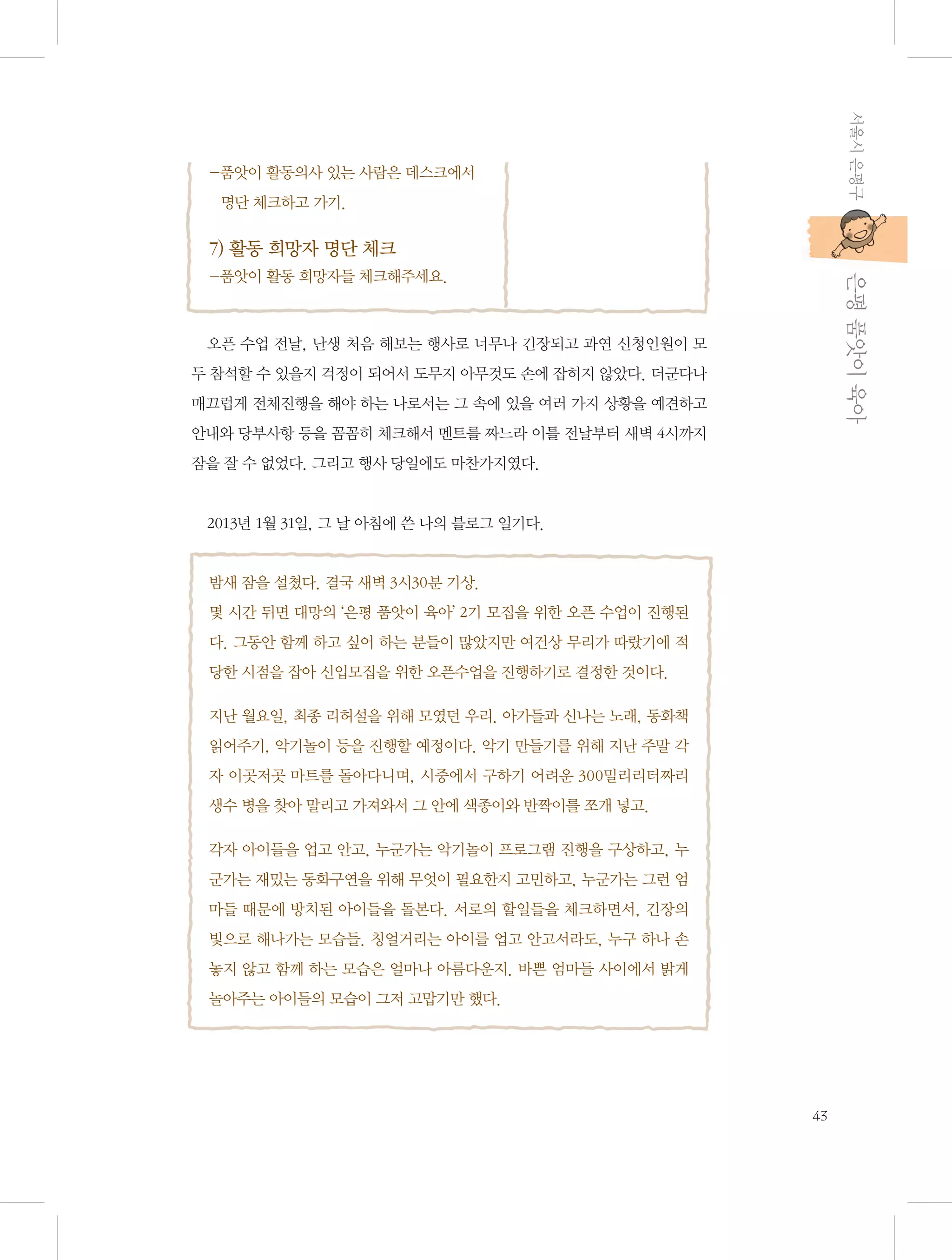 서울시 은평구

- 앗이 활동의사 있는 사람은 데스크에서 	
품
명단 체크하고 가기.

7) 활동 희망자 명단 체크

           은평 품앗이 육아

-품앗이 활동 희망자들 체크해주세요.

오픈 수업 전날, 난생 처음 해보는 행사로 너무나 긴장되고 과연 신청인원이 모
두 참석할 수 있을지 걱정이 되어서 도무지 아무것도 손에 잡히지 않았다. 더군다나
매끄럽게 전체진행을 해야 하는 나로서는 그 속에 있을 여러 가지 상황을 예견하고
안내와 당부사항 등을 꼼꼼히 체크해서 멘트를 짜느라 이틀 전날부터 새벽 4시까지
잠을 잘 수 없었다. 그리고 행사 당일에도 마찬가지였다.

2013년 1월 31일, 그 날 아침에 쓴 나의 블로그 일기다.

밤새 잠을 설쳤다. 결국 새벽 3시30분 기상.
몇 시간 뒤면 대망의 ‘은평 품앗이 육아’ 2기 모집을 위한 오픈 수업이 진행된
다. 그동안 함께 하고 싶어 하는 분들이 많았지만 여건상 무리가 따랐기에 적
당한 시점을 잡아 신입모집을 위한 오픈수업을 진행하기로 결정한 것이다.
지난 월요일, 최종 리허설을 위해 모였던 우리. 아가들과 신나는 노래, 동화책
읽어주기, 악기놀이 등을 진행할 예정이다. 악기 만들기를 위해 지난 주말 각
자 이곳저곳 마트를 돌아다니며, 시중에서 구하기 어려운 300밀리리터짜리
생수 병을 찾아 말리고 가져와서 그 안에 색종이와 반짝이를 쪼개 넣고.
각자 아이들을 업고 안고, 누군가는 악기놀이 프로그램 진행을 구상하고, 누
군가는 재밌는 동화구연을 위해 무엇이 필요한지 고민하고, 누군가는 그런 엄
마들 때문에 방치된 아이들을 돌본다. 서로의 할일들을 체크하면서, 긴장의
빛으로 해나가는 모습들. 칭얼거리는 아이를 업고 안고서라도, 누구 하나 손
놓지 않고 함께 하는 모습은 얼마나 아름다운지. 바쁜 엄마들 사이에서 밝게
놀아주는 아이들의 모습이 그저 고맙기만 했다.

43

 