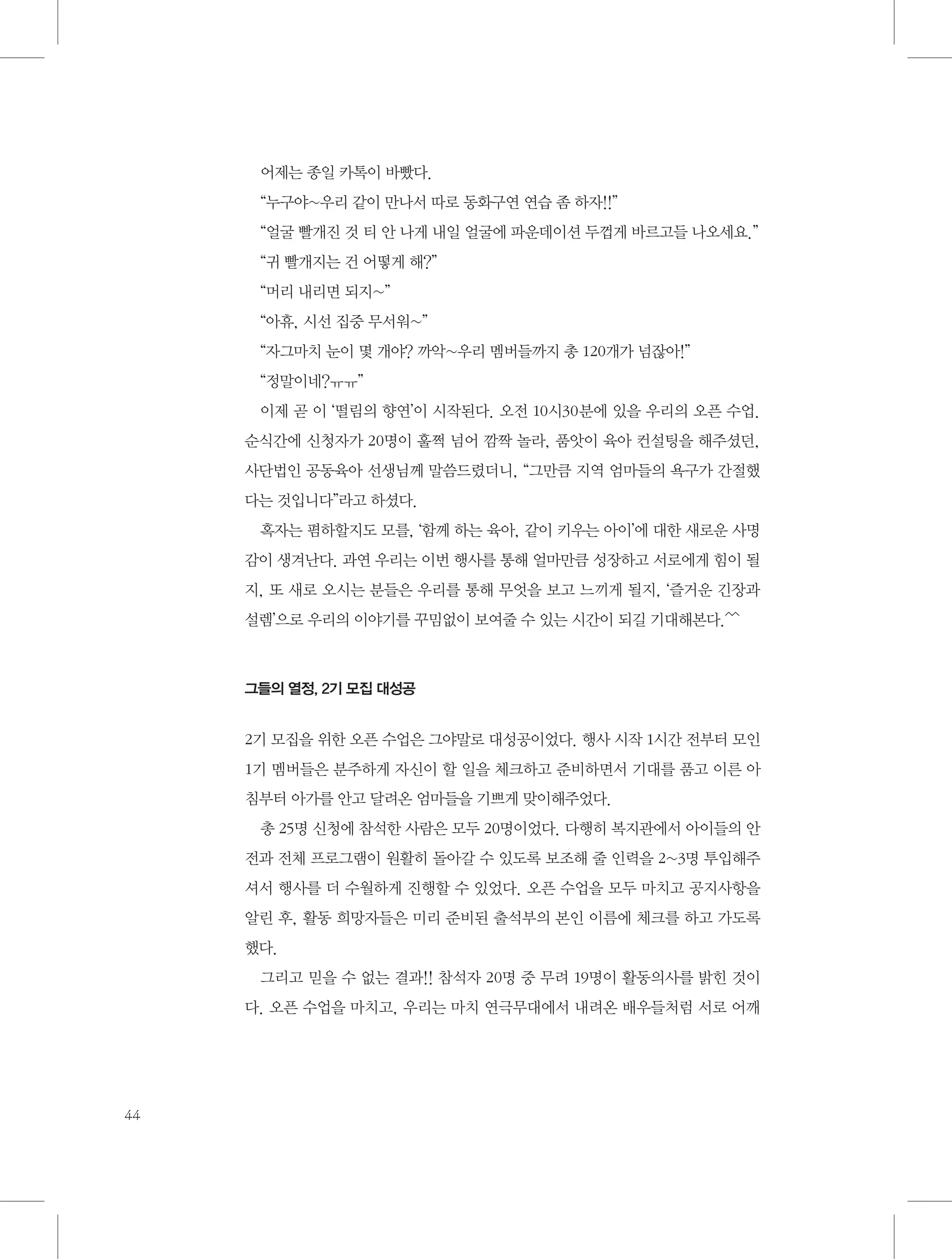 어제는 종일 카톡이 바빴다.
“누구야~우리 같이 만나서 따로 동화구연 연습 좀 하자!!”
“얼굴 빨개진 것 티 안 나게 내일 얼굴에 파운데이션 두껍게 바르고들 나오세요.”
“귀 빨개지는 건 어떻게 해?”
“머리 내리면 되지~”
“아휴, 시선 집중 무서워~”
“자그마치 눈이 몇 개야? 까악~우리 멤버들까지 총 120개가 넘잖아!”
“정말이네?ㅠㅠ”
이제 곧 이 ‘떨림의 향연’이 시작된다. 오전 10시30분에 있을 우리의 오픈 수업.
순식간에 신청자가 20명이 훌쩍 넘어 깜짝 놀라, 품앗이 육아 컨설팅을 해주셨던,
사단법인 공동육아 선생님께 말씀드렸더니, “그만큼 지역 엄마들의 욕구가 간절했
다는 것입니다”라고 하셨다.
혹자는 폄하할지도 모를, ‘함께 하는 육아, 같이 키우는 아이’에 대한 새로운 사명
감이 생겨난다. 과연 우리는 이번 행사를 통해 얼마만큼 성장하고 서로에게 힘이 될
지, 또 새로 오시는 분들은 우리를 통해 무엇을 보고 느끼게 될지, ‘즐거운 긴장과
설렘’으로 우리의 이야기를 꾸밈없이 보여줄 수 있는 시간이 되길 기대해본다.^^

그들의 열정, 2기 모집 대성공

2기 모집을 위한 오픈 수업은 그야말로 대성공이었다. 행사 시작 1시간 전부터 모인
1기 멤버들은 분주하게 자신이 할 일을 체크하고 준비하면서 기대를 품고 이른 아
침부터 아가를 안고 달려온 엄마들을 기쁘게 맞이해주었다.
총 25명 신청에 참석한 사람은 모두 20명이었다. 다행히 복지관에서 아이들의 안
전과 전체 프로그램이 원활히 돌아갈 수 있도록 보조해 줄 인력을 2~3명 투입해주
셔서 행사를 더 수월하게 진행할 수 있었다. 오픈 수업을 모두 마치고 공지사항을
알린 후, 활동 희망자들은 미리 준비된 출석부의 본인 이름에 체크를 하고 가도록
했다.
그리고 믿을 수 없는 결과!! 참석자 20명 중 무려 19명이 활동의사를 밝힌 것이
다. 오픈 수업을 마치고, 우리는 마치 연극무대에서 내려온 배우들처럼 서로 어깨

44

 