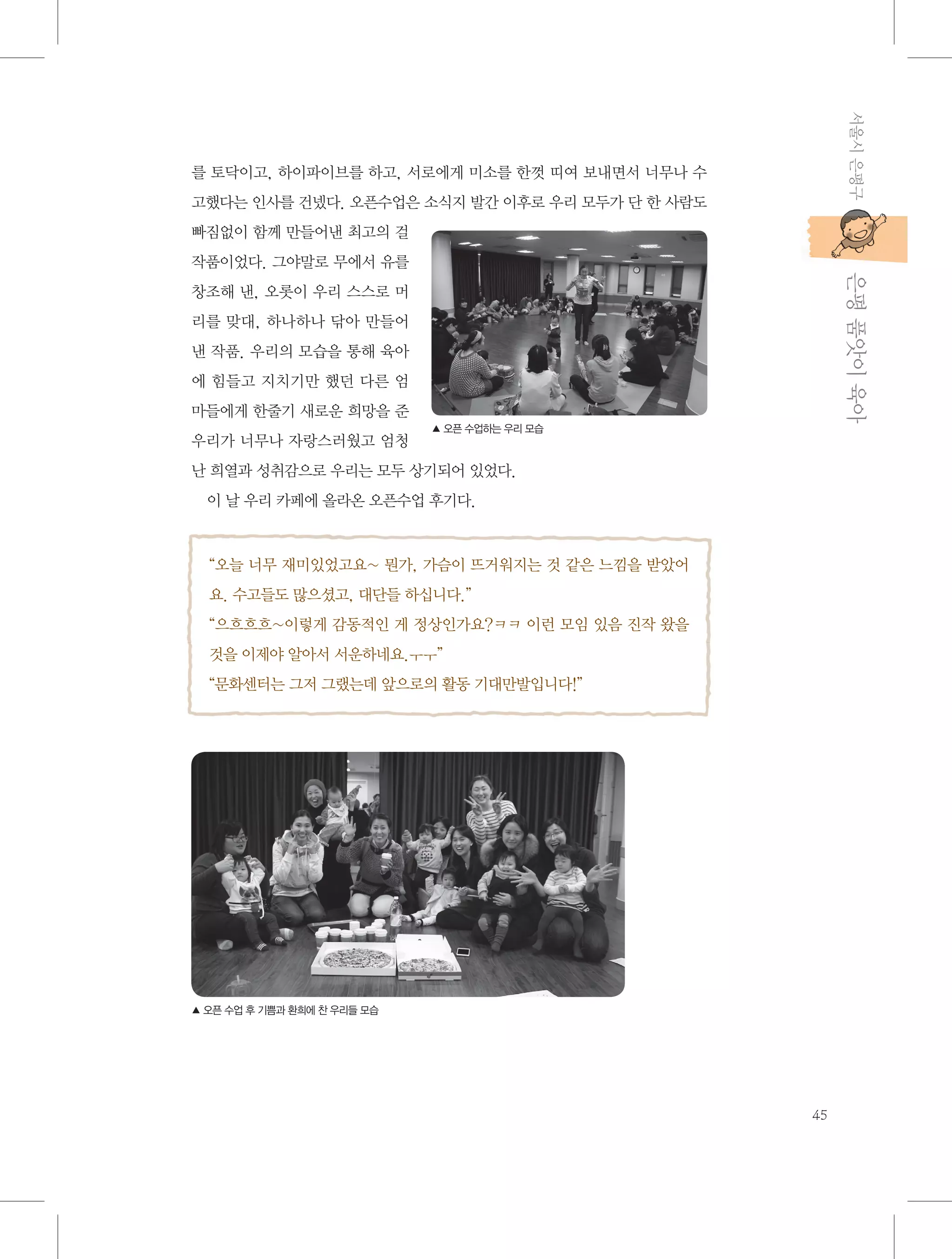 서울시 은평구

를 토닥이고, 하이파이브를 하고, 서로에게 미소를 한껏 띠여 보내면서 너무나 수
고했다는 인사를 건넸다. 오픈수업은 소식지 발간 이후로 우리 모두가 단 한 사람도
빠짐없이 함께 만들어낸 최고의 걸

           은평 품앗이 육아

작품이었다. 그야말로 무에서 유를
창조해 낸, 오롯이 우리 스스로 머
리를 맞대, 하나하나 닦아 만들어
낸 작품. 우리의 모습을 통해 육아
에 힘들고 지치기만 했던 다른 엄
마들에게 한줄기 새로운 희망을 준
우리가 너무나 자랑스러웠고 엄청

▲ 오픈 수업하는 우리 모습

난 희열과 성취감으로 우리는 모두 상기되어 있었다.
이 날 우리 카페에 올라온 오픈수업 후기다.

“오늘 너무 재미있었고요~ 뭔가, 가슴이 뜨거워지는 것 같은 느낌을 받았어
요. 수고들도 많으셨고, 대단들 하십니다.”
“으흐흐흐~이렇게 감동적인 게 정상인가요?ㅋㅋ 이런 모임 있음 진작 왔을
것을 이제야 알아서 서운하네요.ㅜㅜ”
“문화센터는 그저 그랬는데 앞으로의 활동 기대만발입니다!”

▲ 오픈 수업 후 기쁨과 환희에 찬 우리들 모습

45

 