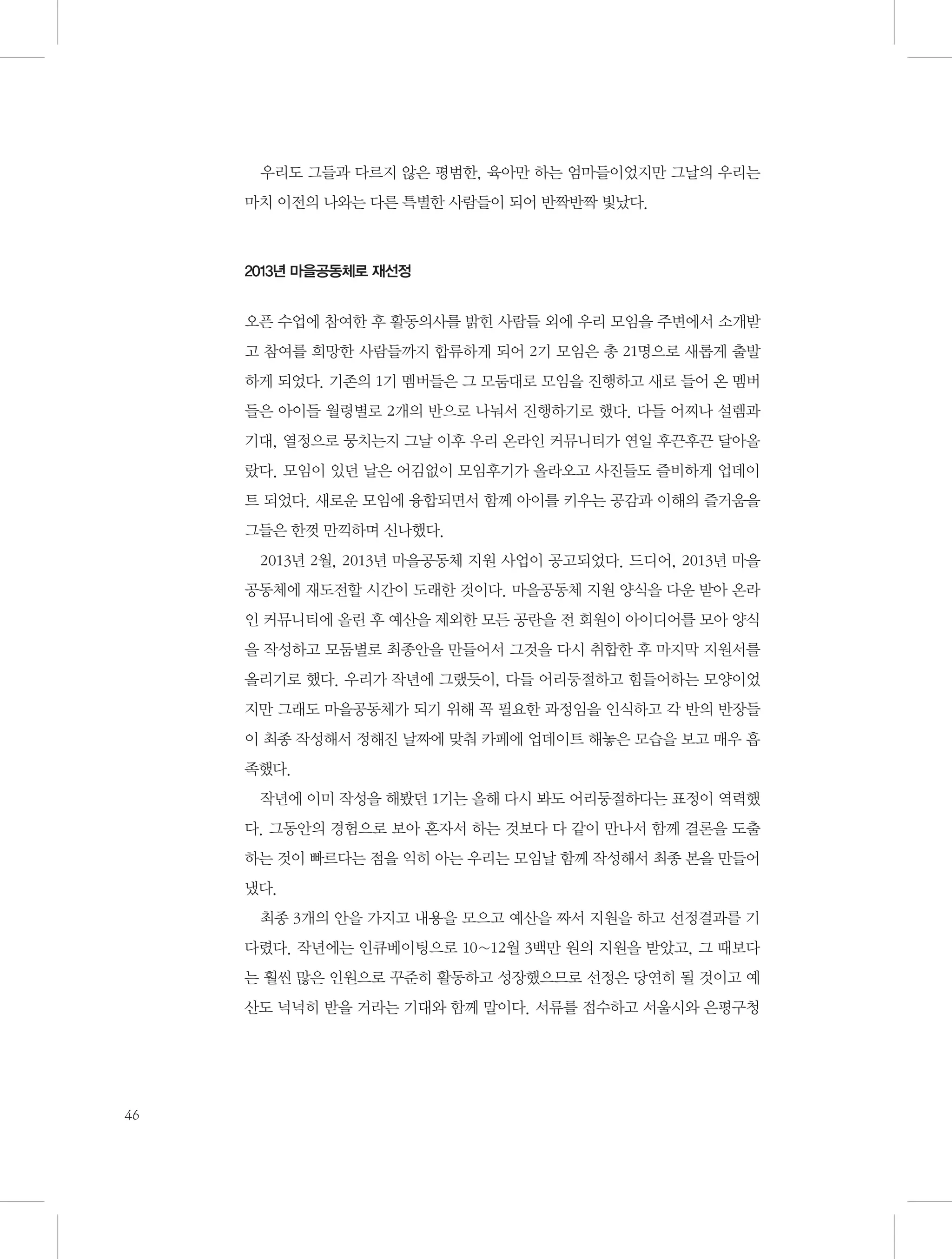 우리도 그들과 다르지 않은 평범한, 육아만 하는 엄마들이었지만 그날의 우리는
마치 이전의 나와는 다른 특별한 사람들이 되어 반짝반짝 빛났다.

2013년 마을공동체로 재선정

오픈 수업에 참여한 후 활동의사를 밝힌 사람들 외에 우리 모임을 주변에서 소개받
고 참여를 희망한 사람들까지 합류하게 되어 2기 모임은 총 21명으로 새롭게 출발
하게 되었다. 기존의 1기 멤버들은 그 모둠대로 모임을 진행하고 새로 들어 온 멤버
들은 아이들 월령별로 2개의 반으로 나눠서 진행하기로 했다. 다들 어찌나 설렘과
기대, 열정으로 뭉치는지 그날 이후 우리 온라인 커뮤니티가 연일 후끈후끈 달아올
랐다. 모임이 있던 날은 어김없이 모임후기가 올라오고 사진들도 즐비하게 업데이
트 되었다. 새로운 모임에 융합되면서 함께 아이를 키우는 공감과 이해의 즐거움을
그들은 한껏 만끽하며 신나했다.
2013년 2월, 2013년 마을공동체 지원 사업이 공고되었다. 드디어, 2013년 마을
공동체에 재도전할 시간이 도래한 것이다. 마을공동체 지원 양식을 다운 받아 온라
인 커뮤니티에 올린 후 예산을 제외한 모든 공란을 전 회원이 아이디어를 모아 양식
을 작성하고 모둠별로 최종안을 만들어서 그것을 다시 취합한 후 마지막 지원서를
올리기로 했다. 우리가 작년에 그랬듯이, 다들 어리둥절하고 힘들어하는 모양이었
지만 그래도 마을공동체가 되기 위해 꼭 필요한 과정임을 인식하고 각 반의 반장들
이 최종 작성해서 정해진 날짜에 맞춰 카페에 업데이트 해놓은 모습을 보고 매우 흡
족했다.
작년에 이미 작성을 해봤던 1기는 올해 다시 봐도 어리둥절하다는 표정이 역력했
다. 그동안의 경험으로 보아 혼자서 하는 것보다 다 같이 만나서 함께 결론을 도출
하는 것이 빠르다는 점을 익히 아는 우리는 모임날 함께 작성해서 최종 본을 만들어
냈다.
최종 3개의 안을 가지고 내용을 모으고 예산을 짜서 지원을 하고 선정결과를 기
다렸다. 작년에는 인큐베이팅으로 10~12월 3백만 원의 지원을 받았고, 그 때보다
는 훨씬 많은 인원으로 꾸준히 활동하고 성장했으므로 선정은 당연히 될 것이고 예
산도 넉넉히 받을 거라는 기대와 함께 말이다. 서류를 접수하고 서울시와 은평구청

46

 