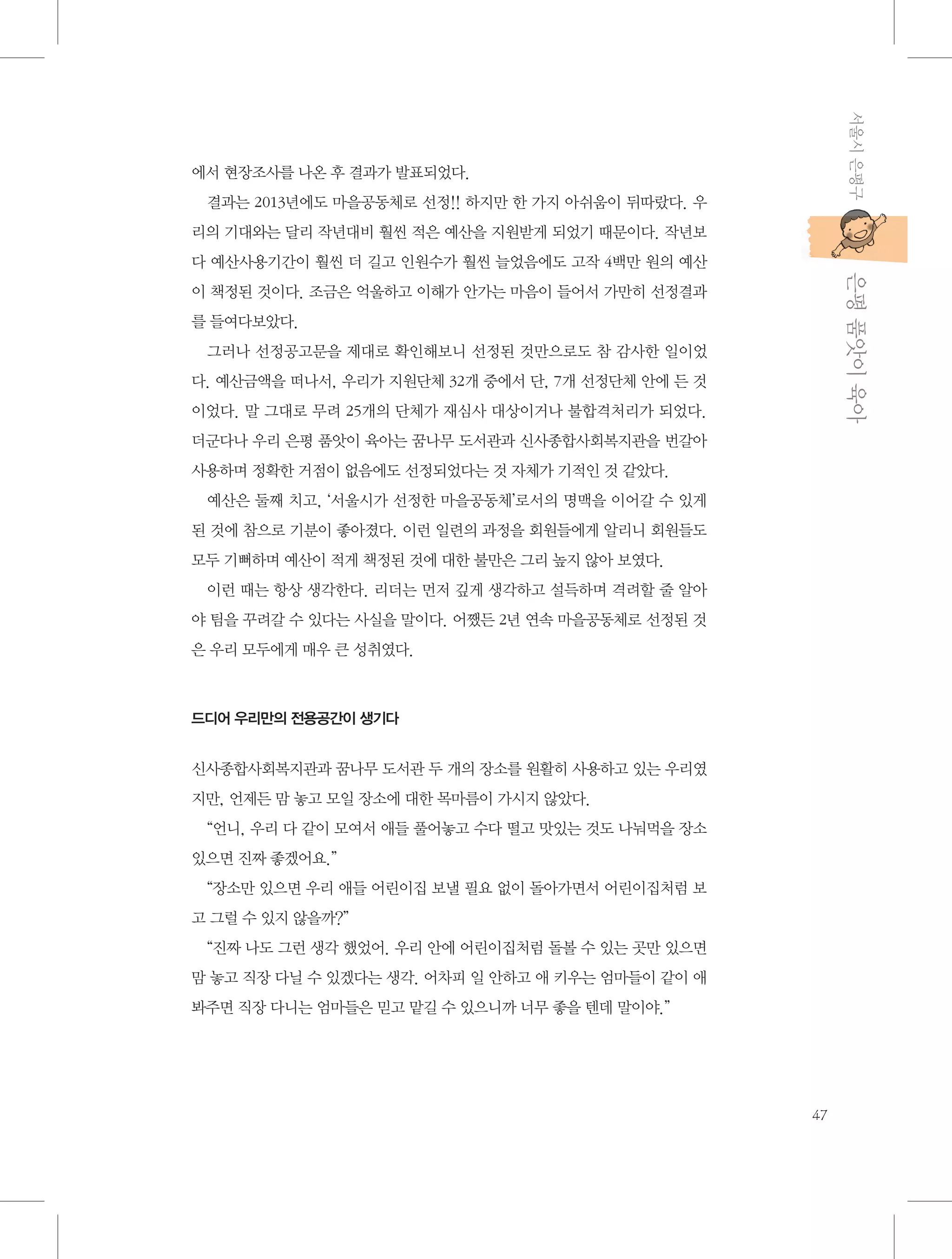 서울시 은평구

에서 현장조사를 나온 후 결과가 발표되었다.
결과는 2013년에도 마을공동체로 선정!! 하지만 한 가지 아쉬움이 뒤따랐다. 우
리의 기대와는 달리 작년대비 훨씬 적은 예산을 지원받게 되었기 때문이다. 작년보

           은평 품앗이 육아

다 예산사용기간이 훨씬 더 길고 인원수가 훨씬 늘었음에도 고작 4백만 원의 예산
이 책정된 것이다. 조금은 억울하고 이해가 안가는 마음이 들어서 가만히 선정결과
를 들여다보았다.
그러나 선정공고문을 제대로 확인해보니 선정된 것만으로도 참 감사한 일이었
다. 예산금액을 떠나서, 우리가 지원단체 32개 중에서 단, 7개 선정단체 안에 든 것
이었다. 말 그대로 무려 25개의 단체가 재심사 대상이거나 불합격처리가 되었다.
더군다나 우리 은평 품앗이 육아는 꿈나무 도서관과 신사종합사회복지관을 번갈아
사용하며 정확한 거점이 없음에도 선정되었다는 것 자체가 기적인 것 같았다.
예산은 둘째 치고, ‘서울시가 선정한 마을공동체’로서의 명맥을 이어갈 수 있게
된 것에 참으로 기분이 좋아졌다. 이런 일련의 과정을 회원들에게 알리니 회원들도
모두 기뻐하며 예산이 적게 책정된 것에 대한 불만은 그리 높지 않아 보였다.
이런 때는 항상 생각한다. 리더는 먼저 깊게 생각하고 설득하며 격려할 줄 알아
야 팀을 꾸려갈 수 있다는 사실을 말이다. 어쨌든 2년 연속 마을공동체로 선정된 것
은 우리 모두에게 매우 큰 성취였다.

드디어 우리만의 전용공간이 생기다

신사종합사회복지관과 꿈나무 도서관 두 개의 장소를 원활히 사용하고 있는 우리였
지만, 언제든 맘 놓고 모일 장소에 대한 목마름이 가시지 않았다.
“언니, 우리 다 같이 모여서 애들 풀어놓고 수다 떨고 맛있는 것도 나눠먹을 장소
있으면 진짜 좋겠어요.”
“장소만 있으면 우리 애들 어린이집 보낼 필요 없이 돌아가면서 어린이집처럼 보
고 그럴 수 있지 않을까?”
“진짜 나도 그런 생각 했었어. 우리 안에 어린이집처럼 돌볼 수 있는 곳만 있으면
맘 놓고 직장 다닐 수 있겠다는 생각. 어차피 일 안하고 애 키우는 엄마들이 같이 애
봐주면 직장 다니는 엄마들은 믿고 맡길 수 있으니까 너무 좋을 텐데 말이야.”

47

 