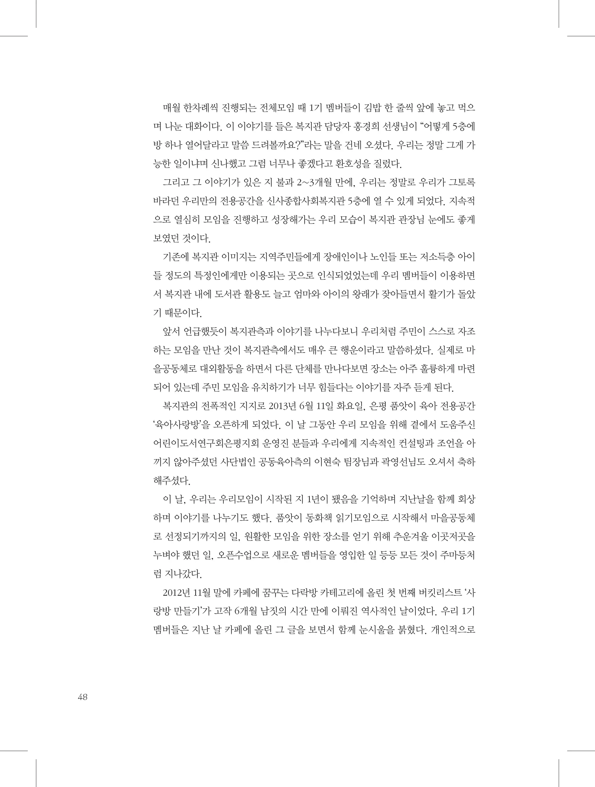 매월 한차례씩 진행되는 전체모임 때 1기 멤버들이 김밥 한 줄씩 앞에 놓고 먹으
며 나눈 대화이다. 이 이야기를 들은 복지관 담당자 홍경희 선생님이 “어떻게 5층에
방 하나 열어달라고 말씀 드려볼까요?”라는 말을 건네 오셨다. 우리는 정말 그게 가
능한 일이냐며 신나했고 그럼 너무나 좋겠다고 환호성을 질렀다.
그리고 그 이야기가 있은 지 불과 2~3개월 만에, 우리는 정말로 우리가 그토록
바라던 우리만의 전용공간을 신사종합사회복지관 5층에 열 수 있게 되었다. 지속적
으로 열심히 모임을 진행하고 성장해가는 우리 모습이 복지관 관장님 눈에도 좋게
보였던 것이다.
기존에 복지관 이미지는 지역주민들에게 장애인이나 노인들 또는 저소득층 아이
들 정도의 특정인에게만 이용되는 곳으로 인식되었었는데 우리 멤버들이 이용하면
서 복지관 내에 도서관 활용도 늘고 엄마와 아이의 왕래가 잦아들면서 활기가 돌았
기 때문이다.
앞서 언급했듯이 복지관측과 이야기를 나누다보니 우리처럼 주민이 스스로 자조
하는 모임을 만난 것이 복지관측에서도 매우 큰 행운이라고 말씀하셨다. 실제로 마
을공동체로 대외활동을 하면서 다른 단체를 만나다보면 장소는 아주 훌륭하게 마련
되어 있는데 주민 모임을 유치하기가 너무 힘들다는 이야기를 자주 듣게 된다.
복지관의 전폭적인 지지로 2013년 6월 11일 화요일, 은평 품앗이 육아 전용공간
‘육아사랑방’을 오픈하게 되었다. 이 날 그동안 우리 모임을 위해 곁에서 도움주신
어린이도서연구회은평지회 운영진 분들과 우리에게 지속적인 컨설팅과 조언을 아
끼지 않아주셨던 사단법인 공동육아측의 이현숙 팀장님과 곽영선님도 오셔서 축하
해주셨다.
이 날, 우리는 우리모임이 시작된 지 1년이 됐음을 기억하며 지난날을 함께 회상
하며 이야기를 나누기도 했다. 품앗이 동화책 읽기모임으로 시작해서 마을공동체
로 선정되기까지의 일, 원활한 모임을 위한 장소를 얻기 위해 추운겨울 이곳저곳을
누벼야 했던 일, 오픈수업으로 새로운 멤버들을 영입한 일 등등 모든 것이 주마등처
럼 지나갔다.
2012년 11월 말에 카페에 꿈꾸는 다락방 카테고리에 올린 첫 번째 버킷리스트 ‘사
랑방 만들기’가 고작 6개월 남짓의 시간 만에 이뤄진 역사적인 날이었다. 우리 1기
멤버들은 지난 날 카페에 올린 그 글을 보면서 함께 눈시울을 붉혔다. 개인적으로

48

 