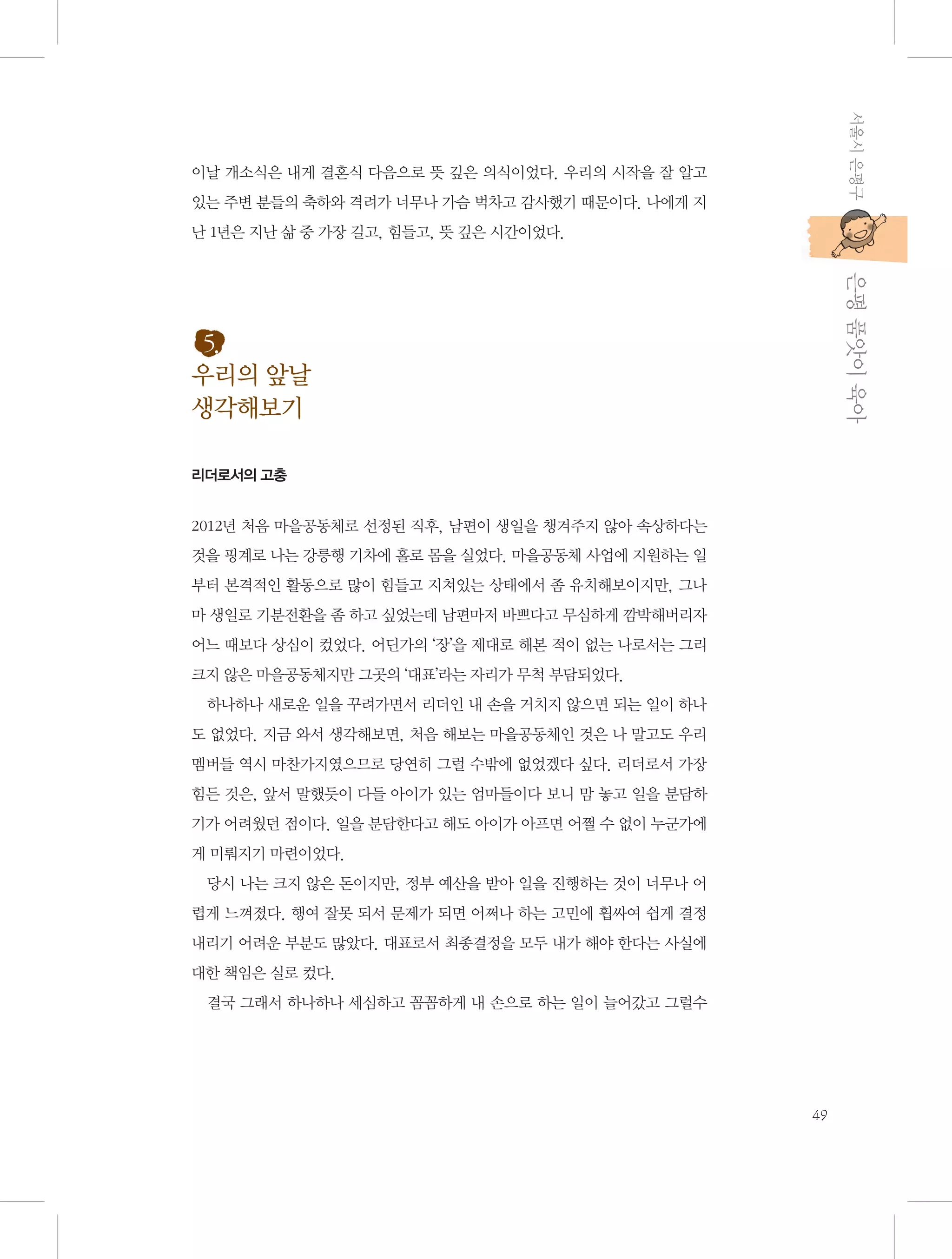 서울시 은평구

이날 개소식은 내게 결혼식 다음으로 뜻 깊은 의식이었다. 우리의 시작을 잘 알고
있는 주변 분들의 축하와 격려가 너무나 가슴 벅차고 감사했기 때문이다. 나에게 지
난 1년은 지난 삶 중 가장 길고, 힘들고, 뜻 깊은 시간이었다.

           은평 품앗이 육아

5.
우리의 앞날
생각해보기
리더로서의 고충

2012년 처음 마을공동체로 선정된 직후, 남편이 생일을 챙겨주지 않아 속상하다는
것을 핑계로 나는 강릉행 기차에 홀로 몸을 실었다. 마을공동체 사업에 지원하는 일
부터 본격적인 활동으로 많이 힘들고 지쳐있는 상태에서 좀 유치해보이지만, 그나
마 생일로 기분전환을 좀 하고 싶었는데 남편마저 바쁘다고 무심하게 깜박해버리자
어느 때보다 상심이 컸었다. 어딘가의 ‘장’을 제대로 해본 적이 없는 나로서는 그리
크지 않은 마을공동체지만 그곳의 ‘대표’라는 자리가 무척 부담되었다.
하나하나 새로운 일을 꾸려가면서 리더인 내 손을 거치지 않으면 되는 일이 하나
도 없었다. 지금 와서 생각해보면, 처음 해보는 마을공동체인 것은 나 말고도 우리
멤버들 역시 마찬가지였으므로 당연히 그럴 수밖에 없었겠다 싶다. 리더로서 가장
힘든 것은, 앞서 말했듯이 다들 아이가 있는 엄마들이다 보니 맘 놓고 일을 분담하
기가 어려웠던 점이다. 일을 분담한다고 해도 아이가 아프면 어쩔 수 없이 누군가에
게 미뤄지기 마련이었다.
당시 나는 크지 않은 돈이지만, 정부 예산을 받아 일을 진행하는 것이 너무나 어
렵게 느껴졌다. 행여 잘못 되서 문제가 되면 어쩌나 하는 고민에 휩싸여 쉽게 결정
내리기 어려운 부분도 많았다. 대표로서 최종결정을 모두 내가 해야 한다는 사실에
대한 책임은 실로 컸다.
결국 그래서 하나하나 세심하고 꼼꼼하게 내 손으로 하는 일이 늘어갔고 그럴수

49

 