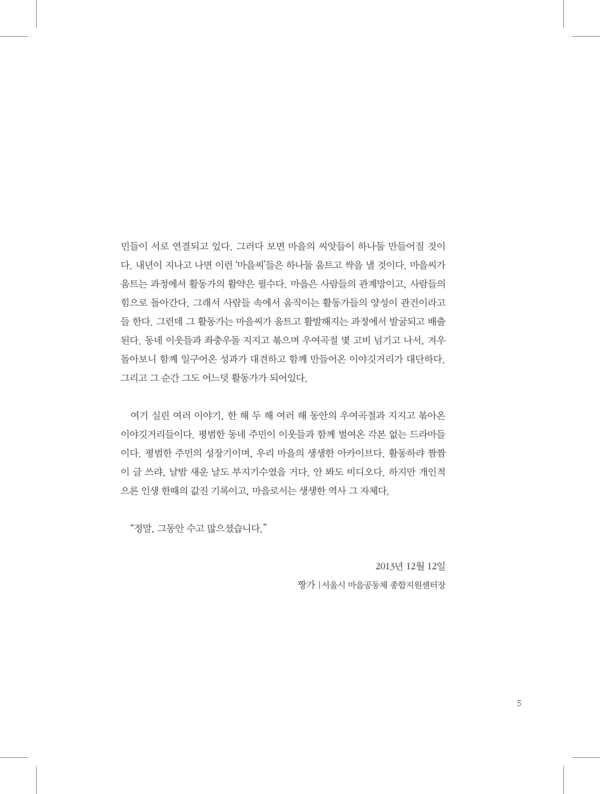 민들이 서로 연결되고 있다. 그러다 보면 마을의 씨앗들이 하나둘 만들어질 것이
다. 내년이 지나고 나면 이런 ‘마을씨’들은 하나둘 움트고 싹을 낼 것이다. 마을씨가
움트는 과정에서 활동가의 활약은 필수다. 마을은 사람들의 관계망이고, 사람들의
힘으로 돌아간다. 그래서 사람들 속에서 움직이는 활동가들의 양성이 관건이라고
들 한다. 그런데 그 활동가는 마을씨가 움트고 활발해지는 과정에서 발굴되고 배출
된다. 동네 이웃들과 좌충우돌 지지고 볶으며 우여곡절 몇 고비 넘기고 나서, 겨우
돌아보니 함께 일구어온 성과가 대견하고 함께 만들어온 이야깃거리가 대단하다.
그리고 그 순간 그도 어느덧 활동가가 되어있다.

여기 실린 여러 이야기, 한 해 두 해 여러 해 동안의 우여곡절과 지지고 볶아온
이야깃거리들이다. 평범한 동네 주민이 이웃들과 함께 벌여온 각본 없는 드라마들
이다. 평범한 주민의 성장기이며, 우리 마을의 생생한 아카이브다. 활동하랴 짬짬
이 글 쓰랴, 날밤 새운 날도 부지기수였을 거다. 안 봐도 비디오다. 하지만 개인적
으론 인생 한때의 값진 기록이고, 마을로서는 생생한 역사 그 자체다.

“정말, 그동안 수고 많으셨습니다.”

2013년 12월 12일
짱가 |서울시 마을공동체 종합지원센터장

5

 
