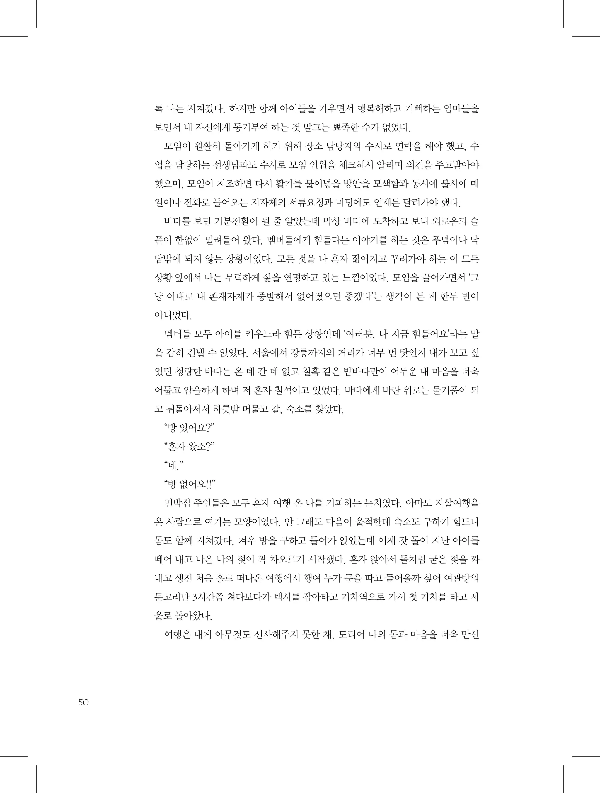 록 나는 지쳐갔다. 하지만 함께 아이들을 키우면서 행복해하고 기뻐하는 엄마들을
보면서 내 자신에게 동기부여 하는 것 말고는 뾰족한 수가 없었다.
모임이 원활히 돌아가게 하기 위해 장소 담당자와 수시로 연락을 해야 했고, 수
업을 담당하는 선생님과도 수시로 모임 인원을 체크해서 알리며 의견을 주고받아야
했으며, 모임이 저조하면 다시 활기를 불어넣을 방안을 모색함과 동시에 불시에 메
일이나 전화로 들어오는 지자체의 서류요청과 미팅에도 언제든 달려가야 했다.
바다를 보면 기분전환이 될 줄 알았는데 막상 바다에 도착하고 보니 외로움과 슬
픔이 한없이 밀려들어 왔다. 멤버들에게 힘들다는 이야기를 하는 것은 푸념이나 낙
담밖에 되지 않는 상황이었다. 모든 것을 나 혼자 짊어지고 꾸려가야 하는 이 모든
상황 앞에서 나는 무력하게 삶을 연명하고 있는 느낌이었다. 모임을 끌어가면서 ‘그
냥 이대로 내 존재자체가 증발해서 없어졌으면 좋겠다’는 생각이 든 게 한두 번이
아니었다.
멤버들 모두 아이를 키우느라 힘든 상황인데 ‘여러분, 나 지금 힘들어요’라는 말
을 감히 건넬 수 없었다. 서울에서 강릉까지의 거리가 너무 먼 탓인지 내가 보고 싶
었던 청량한 바다는 온 데 간 데 없고 칠흑 같은 밤바다만이 어두운 내 마음을 더욱
어둡고 암울하게 하며 저 혼자 철석이고 있었다. 바다에게 바란 위로는 물거품이 되
고 뒤돌아서서 하룻밤 머물고 갈, 숙소를 찾았다.
“방 있어요?”
“혼자 왔소?”
“네.”
“방 없어요!!”
민박집 주인들은 모두 혼자 여행 온 나를 기피하는 눈치였다. 아마도 자살여행을
온 사람으로 여기는 모양이었다. 안 그래도 마음이 울적한데 숙소도 구하기 힘드니
몸도 함께 지쳐갔다. 겨우 방을 구하고 들어가 앉았는데 이제 갓 돌이 지난 아이를
떼어 내고 나온 나의 젖이 꽉 차오르기 시작했다. 혼자 앉아서 돌처럼 굳은 젖을 짜
내고 생전 처음 홀로 떠나온 여행에서 행여 누가 문을 따고 들어올까 싶어 여관방의
문고리만 3시간쯤 쳐다보다가 택시를 잡아타고 기차역으로 가서 첫 기차를 타고 서
울로 돌아왔다.
여행은 내게 아무것도 선사해주지 못한 채, 도리어 나의 몸과 마음을 더욱 만신

50

 