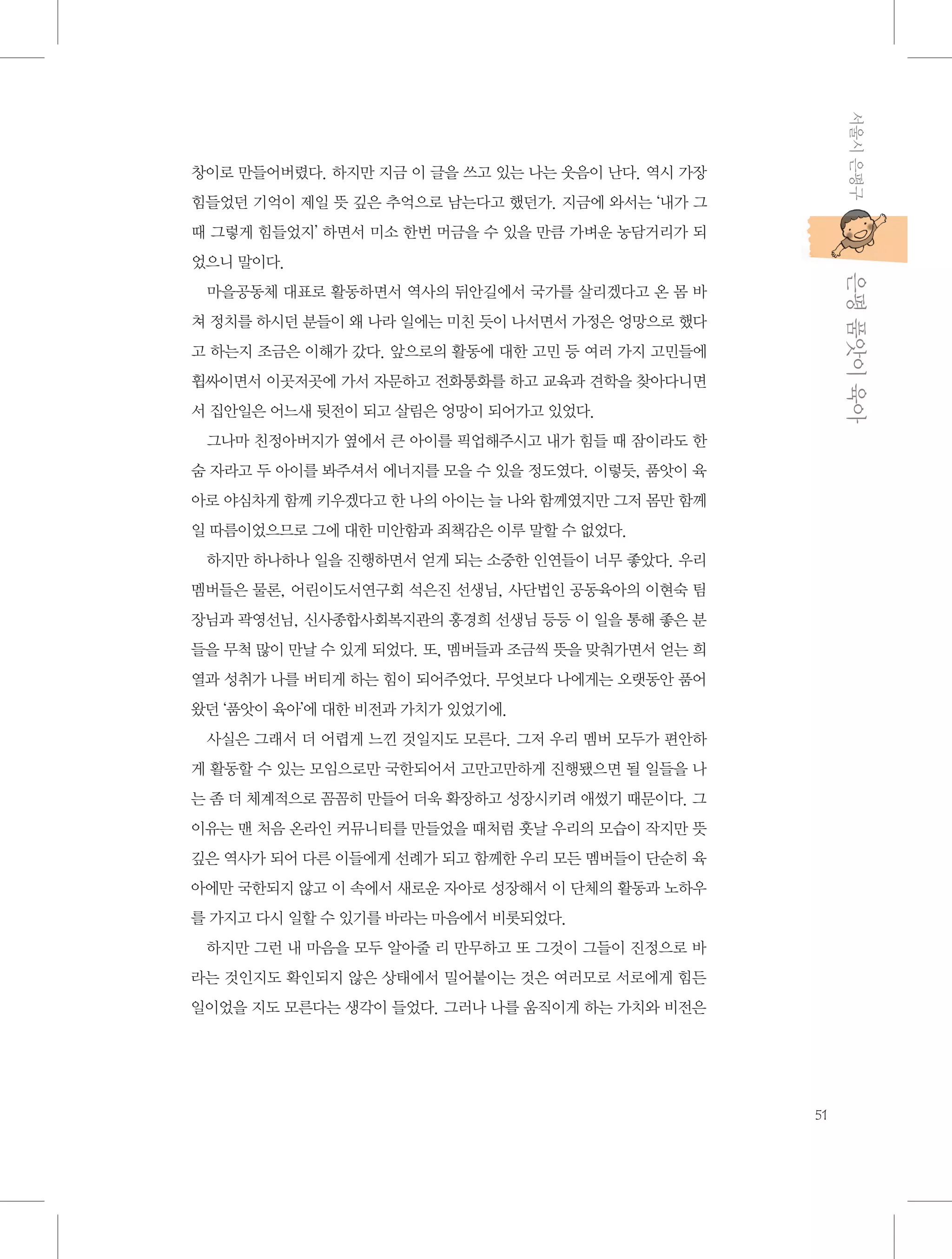 서울시 은평구

창이로 만들어버렸다. 하지만 지금 이 글을 쓰고 있는 나는 웃음이 난다. 역시 가장
힘들었던 기억이 제일 뜻 깊은 추억으로 남는다고 했던가. 지금에 와서는 ‘내가 그
때 그렇게 힘들었지’ 하면서 미소 한번 머금을 수 있을 만큼 가벼운 농담거리가 되

           은평 품앗이 육아

었으니 말이다.
마을공동체 대표로 활동하면서 역사의 뒤안길에서 국가를 살리겠다고 온 몸 바
쳐 정치를 하시던 분들이 왜 나라 일에는 미친 듯이 나서면서 가정은 엉망으로 했다
고 하는지 조금은 이해가 갔다. 앞으로의 활동에 대한 고민 등 여러 가지 고민들에
휩싸이면서 이곳저곳에 가서 자문하고 전화통화를 하고 교육과 견학을 찾아다니면
서 집안일은 어느새 뒷전이 되고 살림은 엉망이 되어가고 있었다.
그나마 친정아버지가 옆에서 큰 아이를 픽업해주시고 내가 힘들 때 잠이라도 한
숨 자라고 두 아이를 봐주셔서 에너지를 모을 수 있을 정도였다. 이렇듯, 품앗이 육
아로 야심차게 함께 키우겠다고 한 나의 아이는 늘 나와 함께였지만 그저 몸만 함께
일 따름이었으므로 그에 대한 미안함과 죄책감은 이루 말할 수 없었다.
하지만 하나하나 일을 진행하면서 얻게 되는 소중한 인연들이 너무 좋았다. 우리
멤버들은 물론, 어린이도서연구회 석은진 선생님, 사단법인 공동육아의 이현숙 팀
장님과 곽영선님, 신사종합사회복지관의 홍경희 선생님 등등 이 일을 통해 좋은 분
들을 무척 많이 만날 수 있게 되었다. 또, 멤버들과 조금씩 뜻을 맞춰가면서 얻는 희
열과 성취가 나를 버티게 하는 힘이 되어주었다. 무엇보다 나에게는 오랫동안 품어
왔던 ‘품앗이 육아’에 대한 비전과 가치가 있었기에.
사실은 그래서 더 어렵게 느낀 것일지도 모른다. 그저 우리 멤버 모두가 편안하
게 활동할 수 있는 모임으로만 국한되어서 고만고만하게 진행됐으면 될 일들을 나
는 좀 더 체계적으로 꼼꼼히 만들어 더욱 확장하고 성장시키려 애썼기 때문이다. 그
이유는 맨 처음 온라인 커뮤니티를 만들었을 때처럼 훗날 우리의 모습이 작지만 뜻
깊은 역사가 되어 다른 이들에게 선례가 되고 함께한 우리 모든 멤버들이 단순히 육
아에만 국한되지 않고 이 속에서 새로운 자아로 성장해서 이 단체의 활동과 노하우
를 가지고 다시 일할 수 있기를 바라는 마음에서 비롯되었다.
하지만 그런 내 마음을 모두 알아줄 리 만무하고 또 그것이 그들이 진정으로 바
라는 것인지도 확인되지 않은 상태에서 밀어붙이는 것은 여러모로 서로에게 힘든
일이었을 지도 모른다는 생각이 들었다. 그러나 나를 움직이게 하는 가치와 비전은

51

 