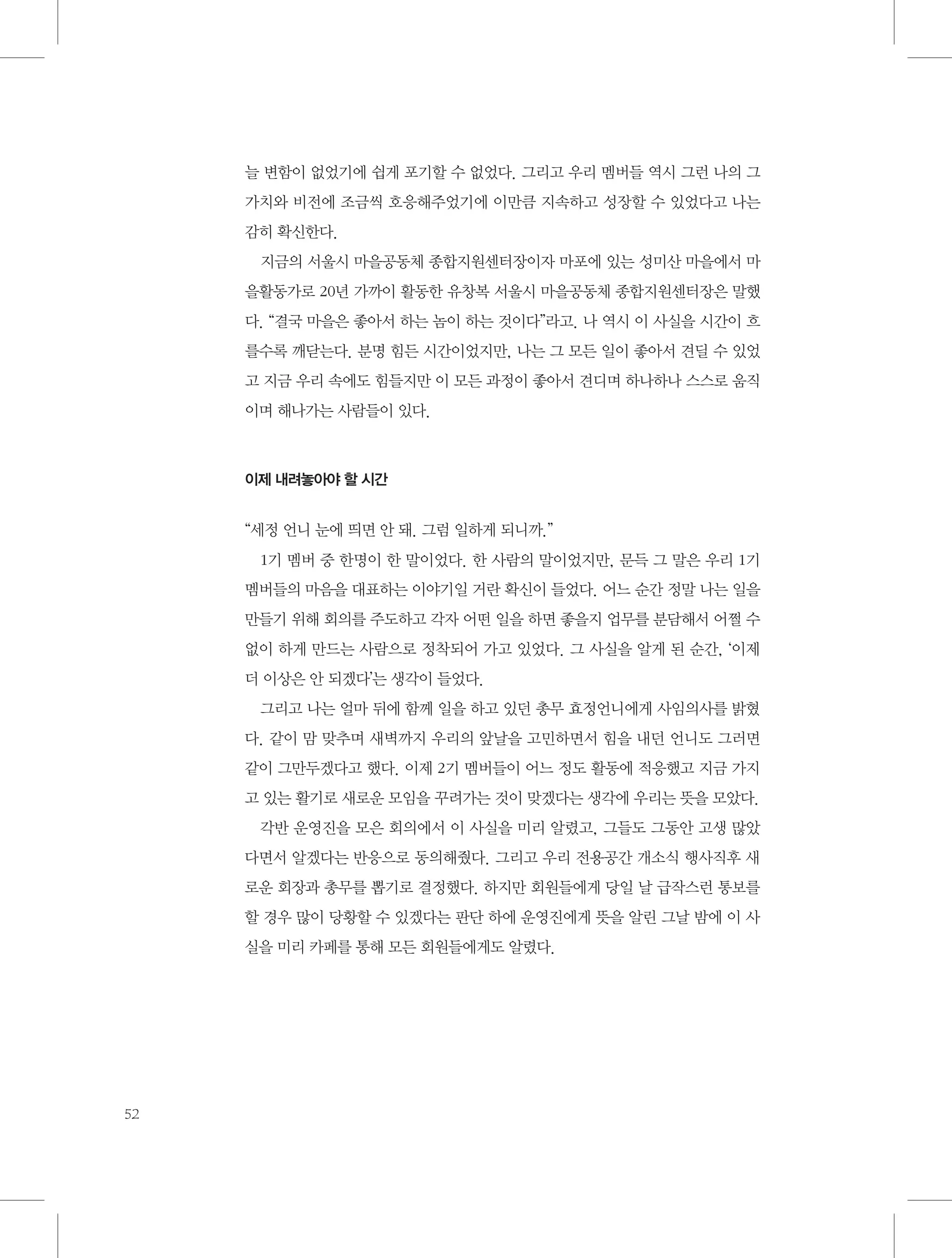 늘 변함이 없었기에 쉽게 포기할 수 없었다. 그리고 우리 멤버들 역시 그런 나의 그
가치와 비전에 조금씩 호응해주었기에 이만큼 지속하고 성장할 수 있었다고 나는
감히 확신한다.
지금의 서울시 마을공동체 종합지원센터장이자 마포에 있는 성미산 마을에서 마
을활동가로 20년 가까이 활동한 유창복 서울시 마을공동체 종합지원센터장은 말했
다. “결국 마을은 좋아서 하는 놈이 하는 것이다”라고. 나 역시 이 사실을 시간이 흐
를수록 깨닫는다. 분명 힘든 시간이었지만, 나는 그 모든 일이 좋아서 견딜 수 있었
고 지금 우리 속에도 힘들지만 이 모든 과정이 좋아서 견디며 하나하나 스스로 움직
이며 해나가는 사람들이 있다.

이제 내려놓아야 할 시간

“세정 언니 눈에 띄면 안 돼. 그럼 일하게 되니까.”
1기 멤버 중 한명이 한 말이었다. 한 사람의 말이었지만, 문득 그 말은 우리 1기
멤버들의 마음을 대표하는 이야기일 거란 확신이 들었다. 어느 순간 정말 나는 일을
만들기 위해 회의를 주도하고 각자 어떤 일을 하면 좋을지 업무를 분담해서 어쩔 수
없이 하게 만드는 사람으로 정착되어 가고 있었다. 그 사실을 알게 된 순간, ‘이제
더 이상은 안 되겠다’는 생각이 들었다.
그리고 나는 얼마 뒤에 함께 일을 하고 있던 총무 효정언니에게 사임의사를 밝혔
다. 같이 맘 맞추며 새벽까지 우리의 앞날을 고민하면서 힘을 내던 언니도 그러면
같이 그만두겠다고 했다. 이제 2기 멤버들이 어느 정도 활동에 적응했고 지금 가지
고 있는 활기로 새로운 모임을 꾸려가는 것이 맞겠다는 생각에 우리는 뜻을 모았다.
각반 운영진을 모은 회의에서 이 사실을 미리 알렸고, 그들도 그동안 고생 많았
다면서 알겠다는 반응으로 동의해줬다. 그리고 우리 전용공간 개소식 행사직후 새
로운 회장과 총무를 뽑기로 결정했다. 하지만 회원들에게 당일 날 급작스런 통보를
할 경우 많이 당황할 수 있겠다는 판단 하에 운영진에게 뜻을 알린 그날 밤에 이 사
실을 미리 카페를 통해 모든 회원들에게도 알렸다.

52

 