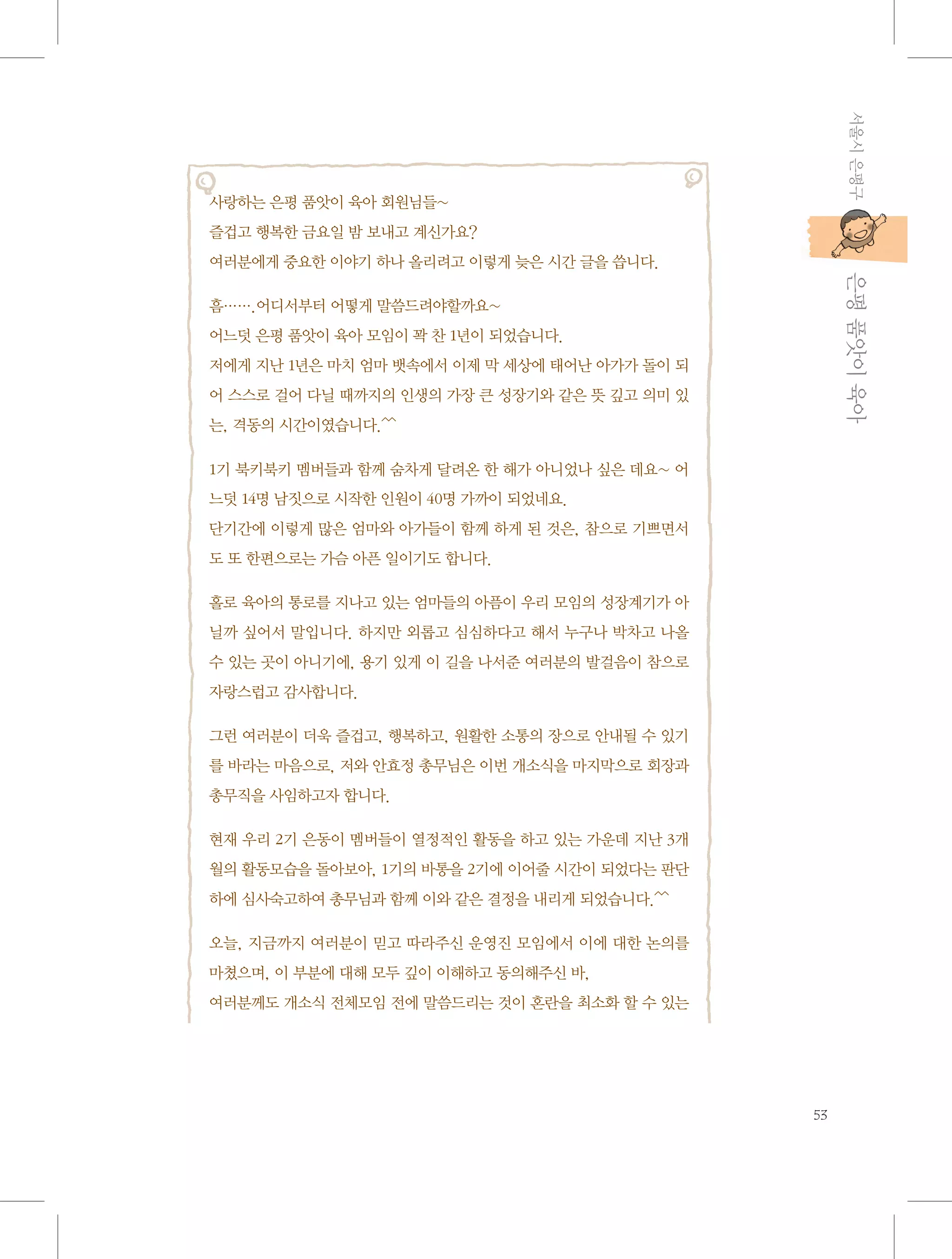 서울시 은평구

사랑하는 은평 품앗이 육아 회원님들~
즐겁고 행복한 금요일 밤 보내고 계신가요?

           은평 품앗이 육아

여러분에게 중요한 이야기 하나 올리려고 이렇게 늦은 시간 글을 씁니다.
흠…….어디서부터 어떻게 말씀드려야할까요~
어느덧 은평 품앗이 육아 모임이 꽉 찬 1년이 되었습니다.
저에게 지난 1년은 마치 엄마 뱃속에서 이제 막 세상에 태어난 아가가 돌이 되
어 스스로 걸어 다닐 때까지의 인생의 가장 큰 성장기와 같은 뜻 깊고 의미 있
는, 격동의 시간이였습니다.^^
1기 북키북키 멤버들과 함께 숨차게 달려온 한 해가 아니었나 싶은 데요~ 어
느덧 14명 남짓으로 시작한 인원이 40명 가까이 되었네요.
단기간에 이렇게 많은 엄마와 아가들이 함께 하게 된 것은, 참으로 기쁘면서
도 또 한편으로는 가슴 아픈 일이기도 합니다.
홀로 육아의 통로를 지나고 있는 엄마들의 아픔이 우리 모임의 성장계기가 아
닐까 싶어서 말입니다. 하지만 외롭고 심심하다고 해서 누구나 박차고 나올
수 있는 곳이 아니기에, 용기 있게 이 길을 나서준 여러분의 발걸음이 참으로
자랑스럽고 감사합니다.
그런 여러분이 더욱 즐겁고, 행복하고, 원활한 소통의 장으로 안내될 수 있기
를 바라는 마음으로, 저와 안효정 총무님은 이번 개소식을 마지막으로 회장과
총무직을 사임하고자 합니다.
현재 우리 2기 은동이 멤버들이 열정적인 활동을 하고 있는 가운데 지난 3개
월의 활동모습을 돌아보아, 1기의 바통을 2기에 이어줄 시간이 되었다는 판단
하에 심사숙고하여 총무님과 함께 이와 같은 결정을 내리게 되었습니다.^^
오늘, 지금까지 여러분이 믿고 따라주신 운영진 모임에서 이에 대한 논의를
마쳤으며, 이 부분에 대해 모두 깊이 이해하고 동의해주신 바,
여러분께도 개소식 전체모임 전에 말씀드리는 것이 혼란을 최소화 할 수 있는

53

 