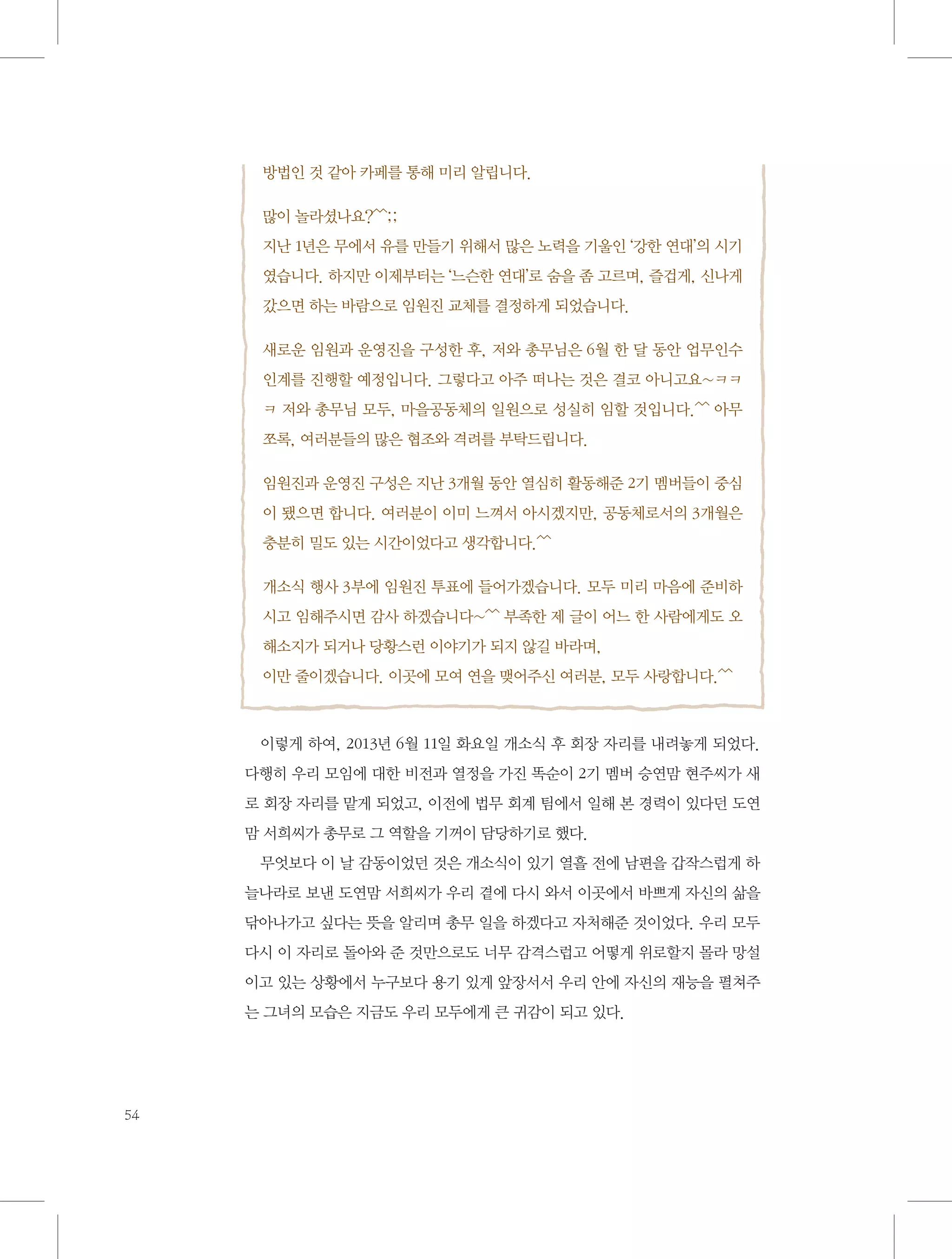 방법인 것 같아 카페를 통해 미리 알립니다.
많이 놀라셨나요?^^;;
지난 1년은 무에서 유를 만들기 위해서 많은 노력을 기울인 ‘강한 연대’의 시기
였습니다. 하지만 이제부터는 ‘느슨한 연대’로 숨을 좀 고르며, 즐겁게, 신나게
갔으면 하는 바람으로 임원진 교체를 결정하게 되었습니다.
새로운 임원과 운영진을 구성한 후, 저와 총무님은 6월 한 달 동안 업무인수
인계를 진행할 예정입니다. 그렇다고 아주 떠나는 것은 결코 아니고요~ㅋㅋ
ㅋ 저와 총무님 모두, 마을공동체의 일원으로 성실히 임할 것입니다.^^ 아무
쪼록, 여러분들의 많은 협조와 격려를 부탁드립니다.
임원진과 운영진 구성은 지난 3개월 동안 열심히 활동해준 2기 멤버들이 중심
이 됐으면 합니다. 여러분이 이미 느껴서 아시겠지만, 공동체로서의 3개월은
충분히 밀도 있는 시간이었다고 생각합니다.^^
개소식 행사 3부에 임원진 투표에 들어가겠습니다. 모두 미리 마음에 준비하
시고 임해주시면 감사 하겠습니다~^^ 부족한 제 글이 어느 한 사람에게도 오
해소지가 되거나 당황스런 이야기가 되지 않길 바라며,
이만 줄이겠습니다. 이곳에 모여 연을 맺어주신 여러분, 모두 사랑합니다.^^

이렇게 하여, 2013년 6월 11일 화요일 개소식 후 회장 자리를 내려놓게 되었다.
다행히 우리 모임에 대한 비전과 열정을 가진 똑순이 2기 멤버 승연맘 현주씨가 새
로 회장 자리를 맡게 되었고, 이전에 법무 회계 팀에서 일해 본 경력이 있다던 도연
맘 서희씨가 총무로 그 역할을 기꺼이 담당하기로 했다.
무엇보다 이 날 감동이었던 것은 개소식이 있기 열흘 전에 남편을 갑작스럽게 하
늘나라로 보낸 도연맘 서희씨가 우리 곁에 다시 와서 이곳에서 바쁘게 자신의 삶을
닦아나가고 싶다는 뜻을 알리며 총무 일을 하겠다고 자처해준 것이었다. 우리 모두
다시 이 자리로 돌아와 준 것만으로도 너무 감격스럽고 어떻게 위로할지 몰라 망설
이고 있는 상황에서 누구보다 용기 있게 앞장서서 우리 안에 자신의 재능을 펼쳐주
는 그녀의 모습은 지금도 우리 모두에게 큰 귀감이 되고 있다.

54

 