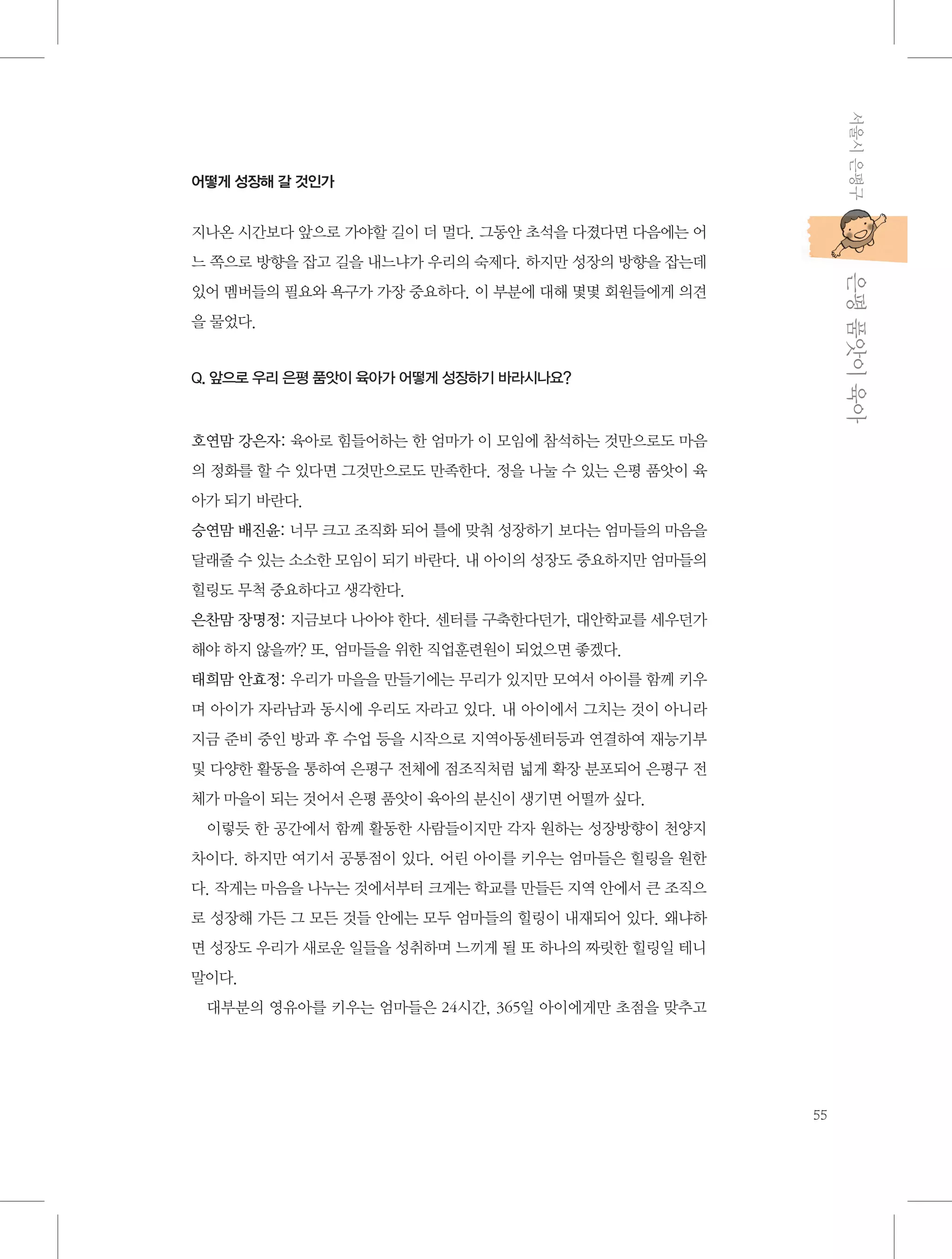 서울시 은평구

어떻게 성장해 갈 것인가

지나온 시간보다 앞으로 가야할 길이 더 멀다. 그동안 초석을 다졌다면 다음에는 어

           은평 품앗이 육아

느 쪽으로 방향을 잡고 길을 내느냐가 우리의 숙제다. 하지만 성장의 방향을 잡는데
있어 멤버들의 필요와 욕구가 가장 중요하다. 이 부분에 대해 몇몇 회원들에게 의견
을 물었다.

Q. 앞으로 우리 은평 품앗이 육아가 어떻게 성장하기 바라시나요?

호연맘 강은자: 육아로 힘들어하는 한 엄마가 이 모임에 참석하는 것만으로도 마음
의 정화를 할 수 있다면 그것만으로도 만족한다. 정을 나눌 수 있는 은평 품앗이 육
아가 되기 바란다.
승연맘 배진윤: 너무 크고 조직화 되어 틀에 맞춰 성장하기 보다는 엄마들의 마음을
달래줄 수 있는 소소한 모임이 되기 바란다. 내 아이의 성장도 중요하지만 엄마들의
힐링도 무척 중요하다고 생각한다.
은찬맘 장명정: 지금보다 나아야 한다. 센터를 구축한다던가, 대안학교를 세우던가
해야 하지 않을까? 또, 엄마들을 위한 직업훈련원이 되었으면 좋겠다.
태희맘 안효정: 우리가 마을을 만들기에는 무리가 있지만 모여서 아이를 함께 키우
며 아이가 자라남과 동시에 우리도 자라고 있다. 내 아이에서 그치는 것이 아니라
지금 준비 중인 방과 후 수업 등을 시작으로 지역아동센터등과 연결하여 재능기부
및 다양한 활동을 통하여 은평구 전체에 점조직처럼 넓게 확장 분포되어 은평구 전
체가 마을이 되는 것어서 은평 품앗이 육아의 분신이 생기면 어떨까 싶다.
이렇듯 한 공간에서 함께 활동한 사람들이지만 각자 원하는 성장방향이 천양지
차이다. 하지만 여기서 공통점이 있다. 어린 아이를 키우는 엄마들은 힐링을 원한
다. 작게는 마음을 나누는 것에서부터 크게는 학교를 만들든 지역 안에서 큰 조직으
로 성장해 가든 그 모든 것들 안에는 모두 엄마들의 힐링이 내재되어 있다. 왜냐하
면 성장도 우리가 새로운 일들을 성취하며 느끼게 될 또 하나의 짜릿한 힐링일 테니
말이다.
대부분의 영유아를 키우는 엄마들은 24시간, 365일 아이에게만 초점을 맞추고

55

 