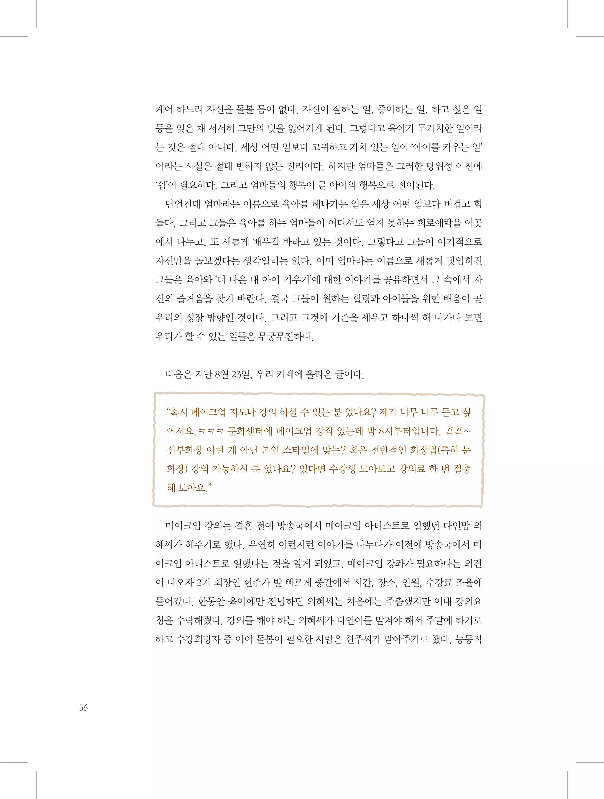 케어 하느라 자신을 돌볼 틈이 없다. 자신이 잘하는 일, 좋아하는 일, 하고 싶은 일
등을 잊은 채 서서히 그만의 빛을 잃어가게 된다. 그렇다고 육아가 무가치한 일이라
는 것은 절대 아니다. 세상 어떤 일보다 고귀하고 가치 있는 일이 ‘아이를 키우는 일’
이라는 사실은 절대 변하지 않는 진리이다. 하지만 엄마들은 그러한 당위성 이전에
‘쉼’이 필요하다. 그리고 엄마들의 행복이 곧 아이의 행복으로 전이된다.
단언컨대 엄마라는 이름으로 육아를 해나가는 일은 세상 어떤 일보다 버겁고 힘
들다. 그리고 그들은 육아를 하는 엄마들이 어디서도 얻지 못하는 희로애락을 이곳
에서 나누고, 또 새롭게 배우길 바라고 있는 것이다. 그렇다고 그들이 이기적으로
자신만을 돌보겠다는 생각일리는 없다. 이미 엄마라는 이름으로 새롭게 덧입혀진
그들은 육아와 ‘더 나은 내 아이 키우기’에 대한 이야기를 공유하면서 그 속에서 자
신의 즐거움을 찾기 바란다. 결국 그들이 원하는 힐링과 아이들을 위한 배움이 곧
우리의 성장 방향인 것이다. 그리고 그것에 기준을 세우고 하나씩 해 나가다 보면
우리가 할 수 있는 일들은 무궁무진하다.

다음은 지난 8월 23일, 우리 카페에 올라온 글이다.

“혹시 메이크업 지도나 강의 하실 수 있는 분 있나요? 제가 너무 너무 듣고 싶
어서요.ㅋㅋㅋ 문화센터에 메이크업 강좌 있는데 밤 8시부터입니다. 흑흑~
신부화장 이런 게 아닌 본인 스타일에 맞는? 혹은 전반적인 화장법(특히 눈
화장) 강의 가능하신 분 있나요? 있다면 수강생 모아보고 강의료 한 번 절충
해 보아요.”

메이크업 강의는 결혼 전에 방송국에서 메이크업 아티스트로 일했던 다인맘 의
혜씨가 해주기로 했다. 우연히 이런저런 이야기를 나누다가 이전에 방송국에서 메
이크업 아티스트로 일했다는 것을 알게 되었고, 메이크업 강좌가 필요하다는 의견
이 나오자 2기 회장인 현주가 발 빠르게 중간에서 시간, 장소, 인원, 수강료 조율에
들어갔다. 한동안 육아에만 전념하던 의혜씨는 처음에는 주춤했지만 이내 강의요
청을 수락해줬다. 강의를 해야 하는 의혜씨가 다인이를 맡겨야 해서 주말에 하기로
하고 수강희망자 중 아이 돌봄이 필요한 사람은 현주씨가 맡아주기로 했다. 능동적

56

 