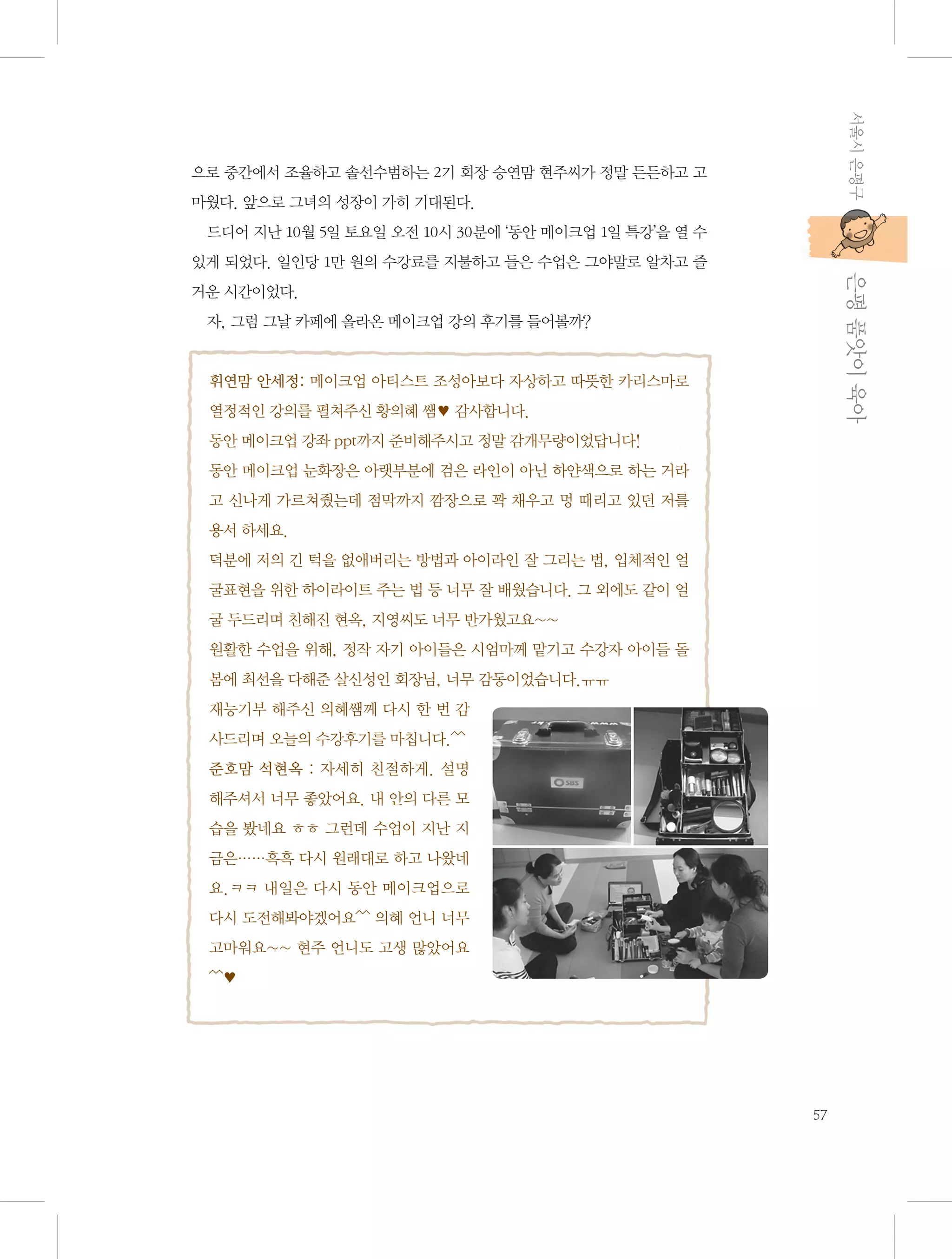 서울시 은평구

으로 중간에서 조율하고 솔선수범하는 2기 회장 승연맘 현주씨가 정말 든든하고 고
마웠다. 앞으로 그녀의 성장이 가히 기대된다.
드디어 지난 10월 5일 토요일 오전 10시 30분에 ‘동안 메이크업 1일 특강’을 열 수

           은평 품앗이 육아

있게 되었다. 일인당 1만 원의 수강료를 지불하고 들은 수업은 그야말로 알차고 즐
거운 시간이었다.
자, 그럼 그날 카페에 올라온 메이크업 강의 후기를 들어볼까?

휘연맘 안세정: 메이크업 아티스트 조성아보다 자상하고 따뜻한 카리스마로
열정적인 강의를 펼쳐주신 황의혜 쌤♥ 감사합니다.
동안 메이크업 강좌 ppt까지 준비해주시고 정말 감개무량이었답니다!
동안 메이크업 눈화장은 아랫부분에 검은 라인이 아닌 하얀색으로 하는 거라
고 신나게 가르쳐줬는데 점막까지 깜장으로 꽉 채우고 멍 때리고 있던 저를
용서 하세요.
덕분에 저의 긴 턱을 없애버리는 방법과 아이라인 잘 그리는 법, 입체적인 얼
굴표현을 위한 하이라이트 주는 법 등 너무 잘 배웠습니다. 그 외에도 같이 얼
굴 두드리며 친해진 현옥, 지영씨도 너무 반가웠고요~~
원활한 수업을 위해, 정작 자기 아이들은 시엄마께 맡기고 수강자 아이들 돌
봄에 최선을 다해준 살신성인 회장님, 너무 감동이었습니다.ㅠㅠ
재능기부 해주신 의혜쌤께 다시 한 번 감
사드리며 오늘의 수강후기를 마칩니다.^^
준호맘 석현옥 : 자세히 친절하게. 설명
해주셔서 너무 좋았어요. 내 안의 다른 모
습을 봤네요 ㅎㅎ 그런데 수업이 지난 지
금은……흑흑 다시 원래대로 하고 나왔네
요.ㅋㅋ 내일은 다시 동안 메이크업으로
다시 도전해봐야겠어요^^ 의혜 언니 너무
고마워요~~ 현주 언니도 고생 많았어요
^^♥

57

 
