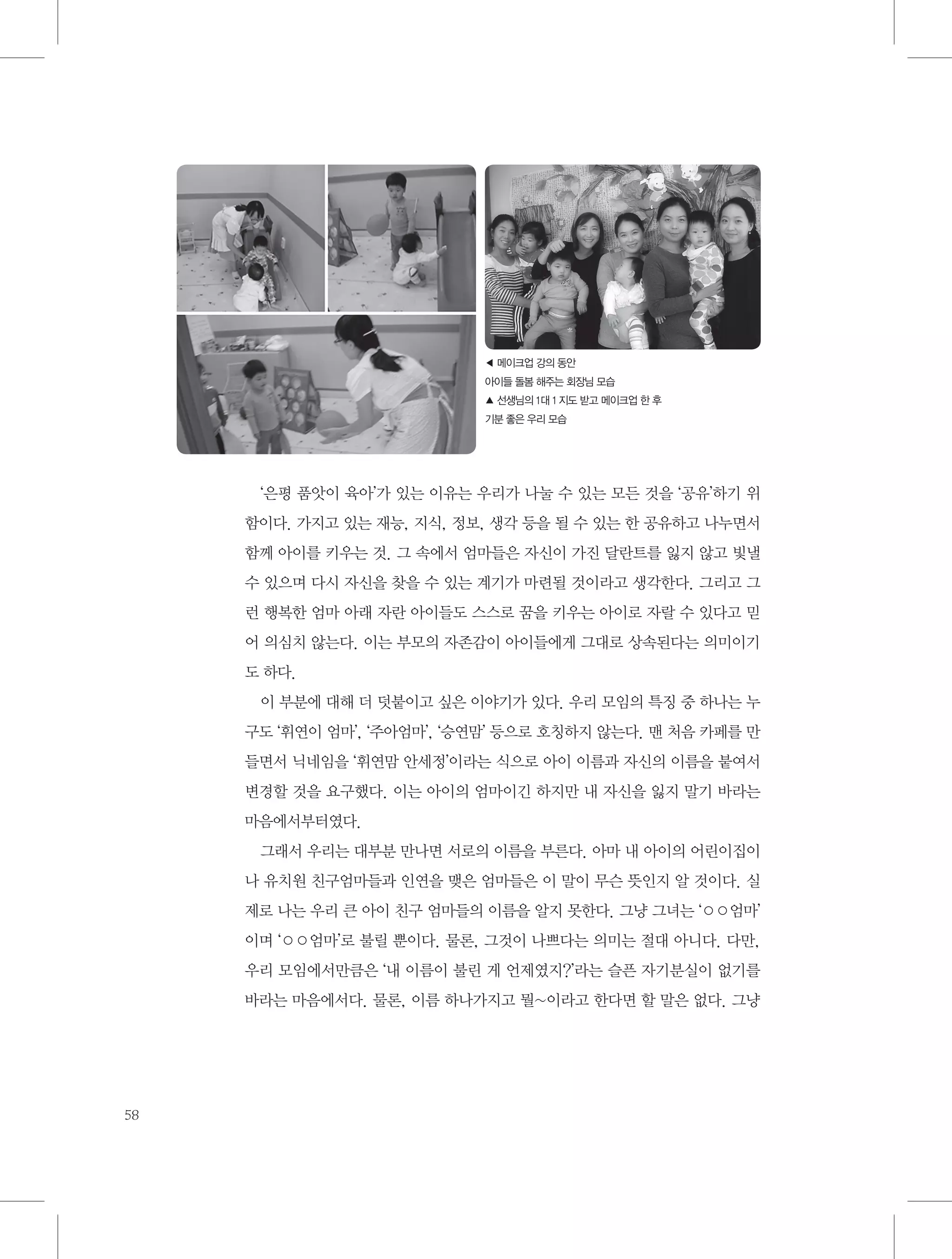 ◀ 메이크업 강의 동안
아이들 돌봄 해주는 회장님 모습
▲ 선생님의 1대 1 지도 받고 메이크업 한 후
기분 좋은 우리 모습

‘은평 품앗이 육아’가 있는 이유는 우리가 나눌 수 있는 모든 것을 ‘공유’하기 위
함이다. 가지고 있는 재능, 지식, 정보, 생각 등을 될 수 있는 한 공유하고 나누면서
함께 아이를 키우는 것. 그 속에서 엄마들은 자신이 가진 달란트를 잃지 않고 빛낼
수 있으며 다시 자신을 찾을 수 있는 계기가 마련될 것이라고 생각한다. 그리고 그
런 행복한 엄마 아래 자란 아이들도 스스로 꿈을 키우는 아이로 자랄 수 있다고 믿
어 의심치 않는다. 이는 부모의 자존감이 아이들에게 그대로 상속된다는 의미이기
도 하다.
이 부분에 대해 더 덧붙이고 싶은 이야기가 있다. 우리 모임의 특징 중 하나는 누
구도 ‘휘연이 엄마’, ‘주아엄마’, ‘승연맘’ 등으로 호칭하지 않는다. 맨 처음 카페를 만
들면서 닉네임을 ‘휘연맘 안세정’이라는 식으로 아이 이름과 자신의 이름을 붙여서
변경할 것을 요구했다. 이는 아이의 엄마이긴 하지만 내 자신을 잃지 말기 바라는
마음에서부터였다.
그래서 우리는 대부분 만나면 서로의 이름을 부른다. 아마 내 아이의 어린이집이
나 유치원 친구엄마들과 인연을 맺은 엄마들은 이 말이 무슨 뜻인지 알 것이다. 실
제로 나는 우리 큰 아이 친구 엄마들의 이름을 알지 못한다. 그냥 그녀는 ‘○○엄마’
이며 ‘○○엄마’로 불릴 뿐이다. 물론, 그것이 나쁘다는 의미는 절대 아니다. 다만,
우리 모임에서만큼은 ‘내 이름이 불린 게 언제였지?’라는 슬픈 자기분실이 없기를
바라는 마음에서다. 물론, 이름 하나가지고 뭘~이라고 한다면 할 말은 없다. 그냥

58

 