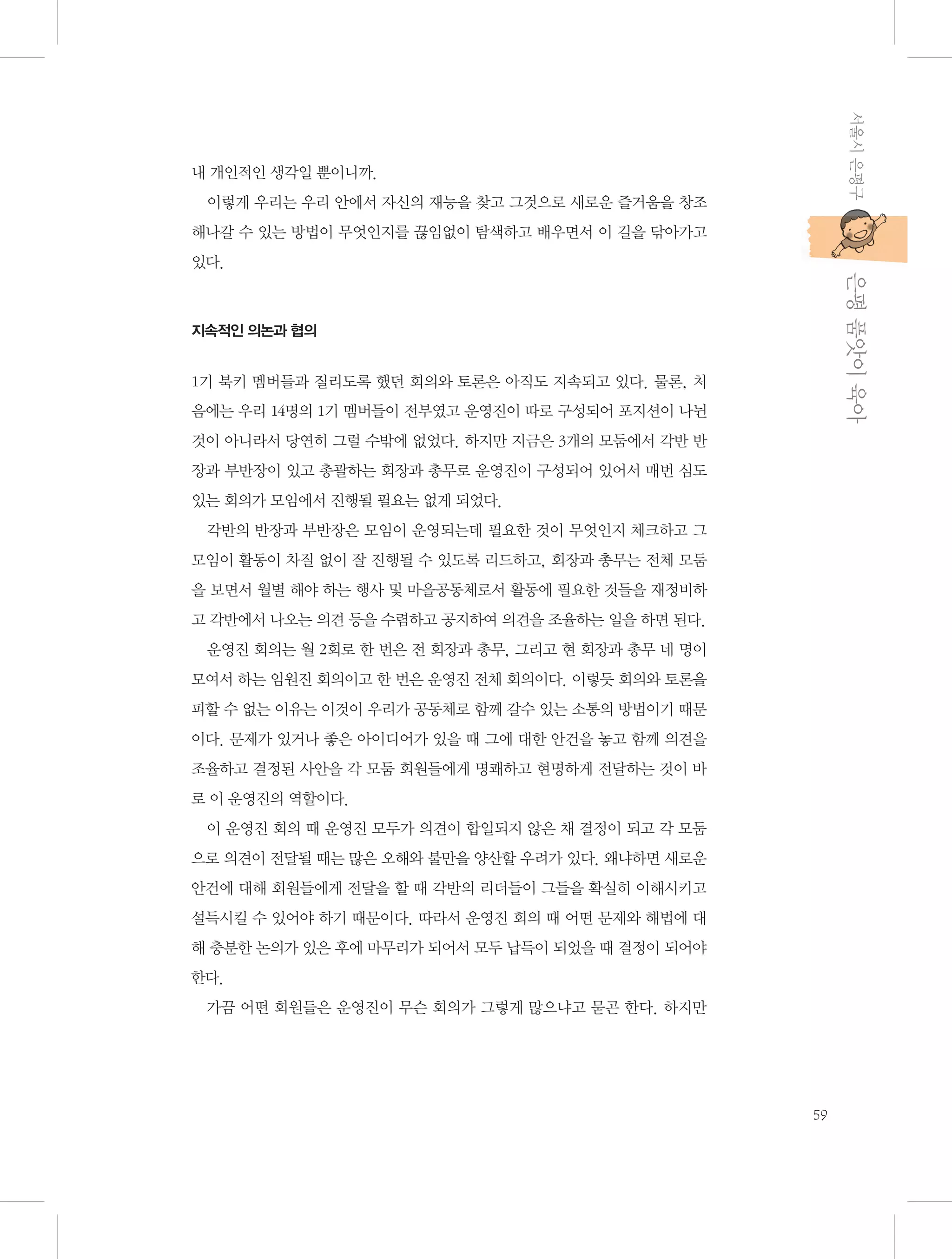 서울시 은평구

내 개인적인 생각일 뿐이니까.
이렇게 우리는 우리 안에서 자신의 재능을 찾고 그것으로 새로운 즐거움을 창조
해나갈 수 있는 방법이 무엇인지를 끊임없이 탐색하고 배우면서 이 길을 닦아가고

           은평 품앗이 육아

있다.

지속적인 의논과 협의

1기 북키 멤버들과 질리도록 했던 회의와 토론은 아직도 지속되고 있다. 물론, 처
음에는 우리 14명의 1기 멤버들이 전부였고 운영진이 따로 구성되어 포지션이 나뉜
것이 아니라서 당연히 그럴 수밖에 없었다. 하지만 지금은 3개의 모둠에서 각반 반
장과 부반장이 있고 총괄하는 회장과 총무로 운영진이 구성되어 있어서 매번 심도
있는 회의가 모임에서 진행될 필요는 없게 되었다.
각반의 반장과 부반장은 모임이 운영되는데 필요한 것이 무엇인지 체크하고 그
모임이 활동이 차질 없이 잘 진행될 수 있도록 리드하고, 회장과 총무는 전체 모둠
을 보면서 월별 해야 하는 행사 및 마을공동체로서 활동에 필요한 것들을 재정비하
고 각반에서 나오는 의견 등을 수렴하고 공지하여 의견을 조율하는 일을 하면 된다.
운영진 회의는 월 2회로 한 번은 전 회장과 총무, 그리고 현 회장과 총무 네 명이
모여서 하는 임원진 회의이고 한 번은 운영진 전체 회의이다. 이렇듯 회의와 토론을
피할 수 없는 이유는 이것이 우리가 공동체로 함께 갈수 있는 소통의 방법이기 때문
이다. 문제가 있거나 좋은 아이디어가 있을 때 그에 대한 안건을 놓고 함께 의견을
조율하고 결정된 사안을 각 모둠 회원들에게 명쾌하고 현명하게 전달하는 것이 바
로 이 운영진의 역할이다.
이 운영진 회의 때 운영진 모두가 의견이 합일되지 않은 채 결정이 되고 각 모둠
으로 의견이 전달될 때는 많은 오해와 불만을 양산할 우려가 있다. 왜냐하면 새로운
안건에 대해 회원들에게 전달을 할 때 각반의 리더들이 그들을 확실히 이해시키고
설득시킬 수 있어야 하기 때문이다. 따라서 운영진 회의 때 어떤 문제와 해법에 대
해 충분한 논의가 있은 후에 마무리가 되어서 모두 납득이 되었을 때 결정이 되어야
한다.
가끔 어떤 회원들은 운영진이 무슨 회의가 그렇게 많으냐고 묻곤 한다. 하지만

59

 