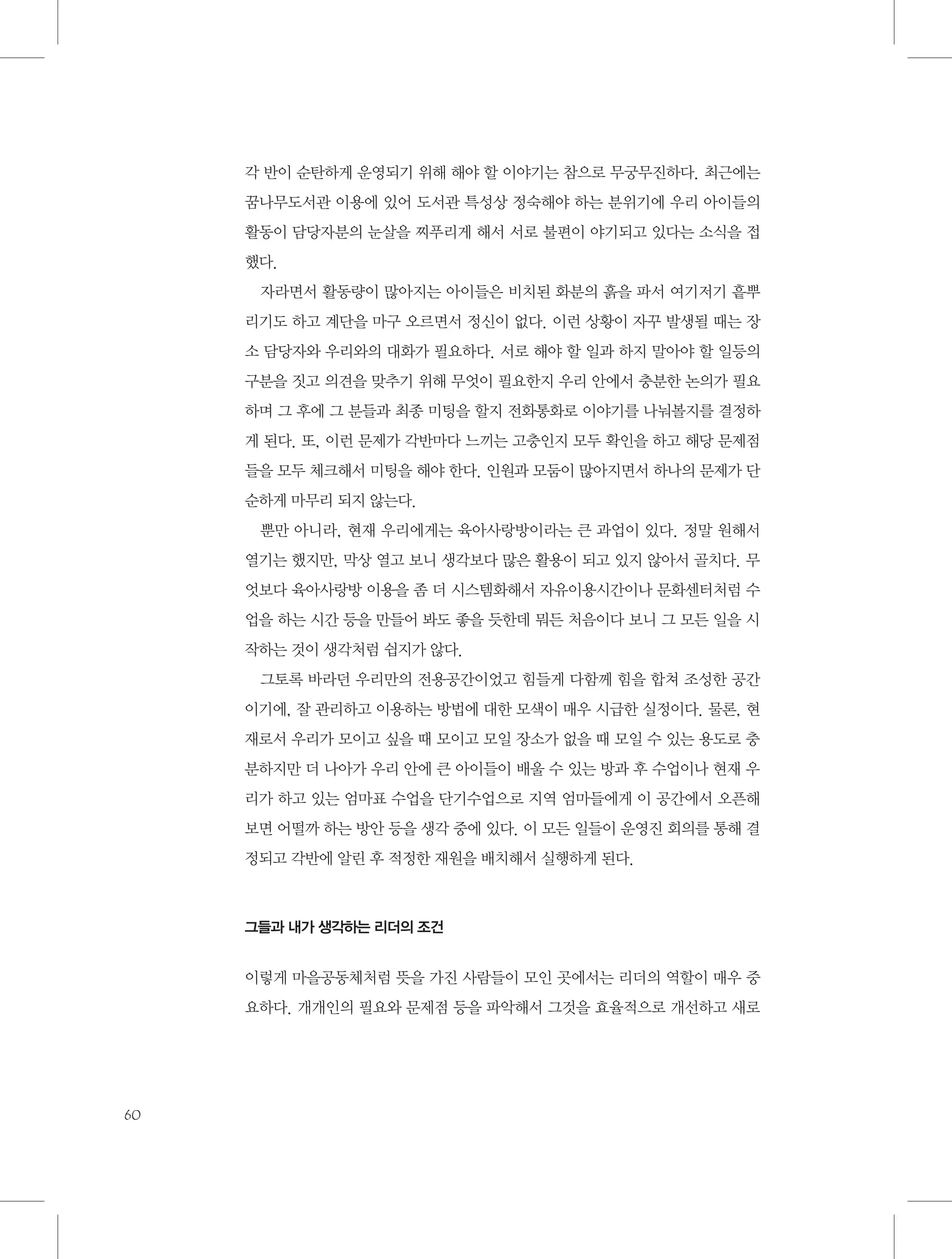 각 반이 순탄하게 운영되기 위해 해야 할 이야기는 참으로 무궁무진하다. 최근에는
꿈나무도서관 이용에 있어 도서관 특성상 정숙해야 하는 분위기에 우리 아이들의
활동이 담당자분의 눈살을 찌푸리게 해서 서로 불편이 야기되고 있다는 소식을 접
했다.
자라면서 활동량이 많아지는 아이들은 비치된 화분의 흙을 파서 여기저기 흩뿌
리기도 하고 계단을 마구 오르면서 정신이 없다. 이런 상황이 자꾸 발생될 때는 장
소 담당자와 우리와의 대화가 필요하다. 서로 해야 할 일과 하지 말아야 할 일등의
구분을 짓고 의견을 맞추기 위해 무엇이 필요한지 우리 안에서 충분한 논의가 필요
하며 그 후에 그 분들과 최종 미팅을 할지 전화통화로 이야기를 나눠볼지를 결정하
게 된다. 또, 이런 문제가 각반마다 느끼는 고충인지 모두 확인을 하고 해당 문제점
들을 모두 체크해서 미팅을 해야 한다. 인원과 모둠이 많아지면서 하나의 문제가 단
순하게 마무리 되지 않는다.
뿐만 아니라, 현재 우리에게는 육아사랑방이라는 큰 과업이 있다. 정말 원해서
열기는 했지만, 막상 열고 보니 생각보다 많은 활용이 되고 있지 않아서 골치다. 무
엇보다 육아사랑방 이용을 좀 더 시스템화해서 자유이용시간이나 문화센터처럼 수
업을 하는 시간 등을 만들어 봐도 좋을 듯한데 뭐든 처음이다 보니 그 모든 일을 시
작하는 것이 생각처럼 쉽지가 않다.
그토록 바라던 우리만의 전용공간이었고 힘들게 다함께 힘을 합쳐 조성한 공간
이기에, 잘 관리하고 이용하는 방법에 대한 모색이 매우 시급한 실정이다. 물론, 현
재로서 우리가 모이고 싶을 때 모이고 모일 장소가 없을 때 모일 수 있는 용도로 충
분하지만 더 나아가 우리 안에 큰 아이들이 배울 수 있는 방과 후 수업이나 현재 우
리가 하고 있는 엄마표 수업을 단기수업으로 지역 엄마들에게 이 공간에서 오픈해
보면 어떨까 하는 방안 등을 생각 중에 있다. 이 모든 일들이 운영진 회의를 통해 결
정되고 각반에 알린 후 적정한 재원을 배치해서 실행하게 된다.

그들과 내가 생각하는 리더의 조건

이렇게 마을공동체처럼 뜻을 가진 사람들이 모인 곳에서는 리더의 역할이 매우 중
요하다. 개개인의 필요와 문제점 등을 파악해서 그것을 효율적으로 개선하고 새로

60

 