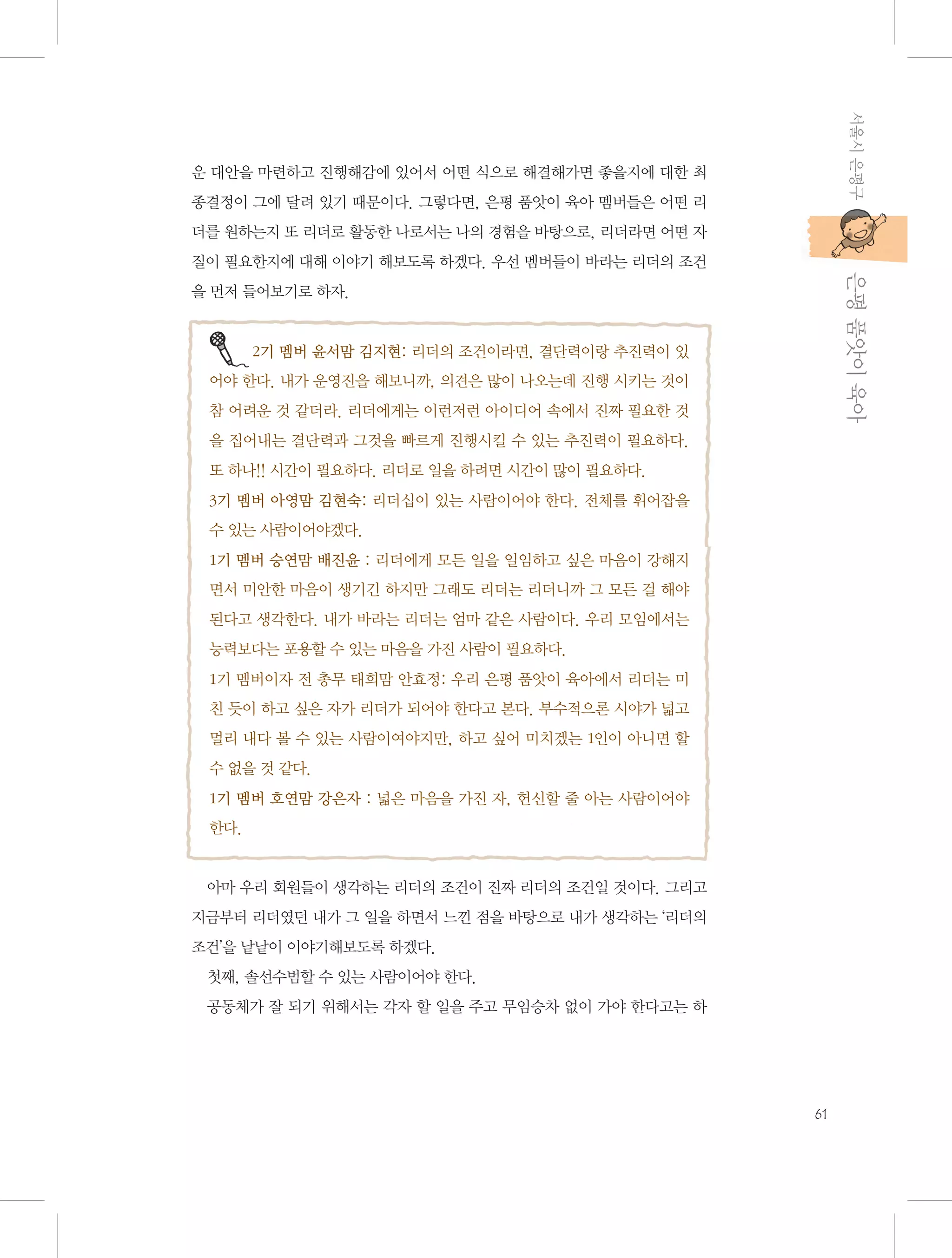 서울시 은평구

운 대안을 마련하고 진행해감에 있어서 어떤 식으로 해결해가면 좋을지에 대한 최
종결정이 그에 달려 있기 때문이다. 그렇다면, 은평 품앗이 육아 멤버들은 어떤 리
더를 원하는지 또 리더로 활동한 나로서는 나의 경험을 바탕으로, 리더라면 어떤 자

           은평 품앗이 육아

질이 필요한지에 대해 이야기 해보도록 하겠다. 우선 멤버들이 바라는 리더의 조건
을 먼저 들어보기로 하자.

2기 멤버 윤서맘 김지현: 리더의 조건이라면, 결단력이랑 추진력이 있
어야 한다. 내가 운영진을 해보니까, 의견은 많이 나오는데 진행 시키는 것이
참 어려운 것 같더라. 리더에게는 이런저런 아이디어 속에서 진짜 필요한 것
을 집어내는 결단력과 그것을 빠르게 진행시킬 수 있는 추진력이 필요하다.
또 하나!! 시간이 필요하다. 리더로 일을 하려면 시간이 많이 필요하다.
3기 멤버 아영맘 김현숙: 리더십이 있는 사람이어야 한다. 전체를 휘어잡을
수 있는 사람이어야겠다.
1기 멤버 승연맘 배진윤 : 리더에게 모든 일을 일임하고 싶은 마음이 강해지
면서 미안한 마음이 생기긴 하지만 그래도 리더는 리더니까 그 모든 걸 해야
된다고 생각한다. 내가 바라는 리더는 엄마 같은 사람이다. 우리 모임에서는
능력보다는 포용할 수 있는 마음을 가진 사람이 필요하다.
1기 멤버이자 전 총무 태희맘 안효정: 우리 은평 품앗이 육아에서 리더는 미
친 듯이 하고 싶은 자가 리더가 되어야 한다고 본다. 부수적으론 시야가 넓고
멀리 내다 볼 수 있는 사람이여야지만, 하고 싶어 미치겠는 1인이 아니면 할
수 없을 것 같다.
1기 멤버 호연맘 강은자 : 넓은 마음을 가진 자, 헌신할 줄 아는 사람이어야
한다.

아마 우리 회원들이 생각하는 리더의 조건이 진짜 리더의 조건일 것이다. 그리고
지금부터 리더였던 내가 그 일을 하면서 느낀 점을 바탕으로 내가 생각하는 ‘리더의
조건’을 낱낱이 이야기해보도록 하겠다.
첫째, 솔선수범할 수 있는 사람이어야 한다.
공동체가 잘 되기 위해서는 각자 할 일을 주고 무임승차 없이 가야 한다고는 하

61

 