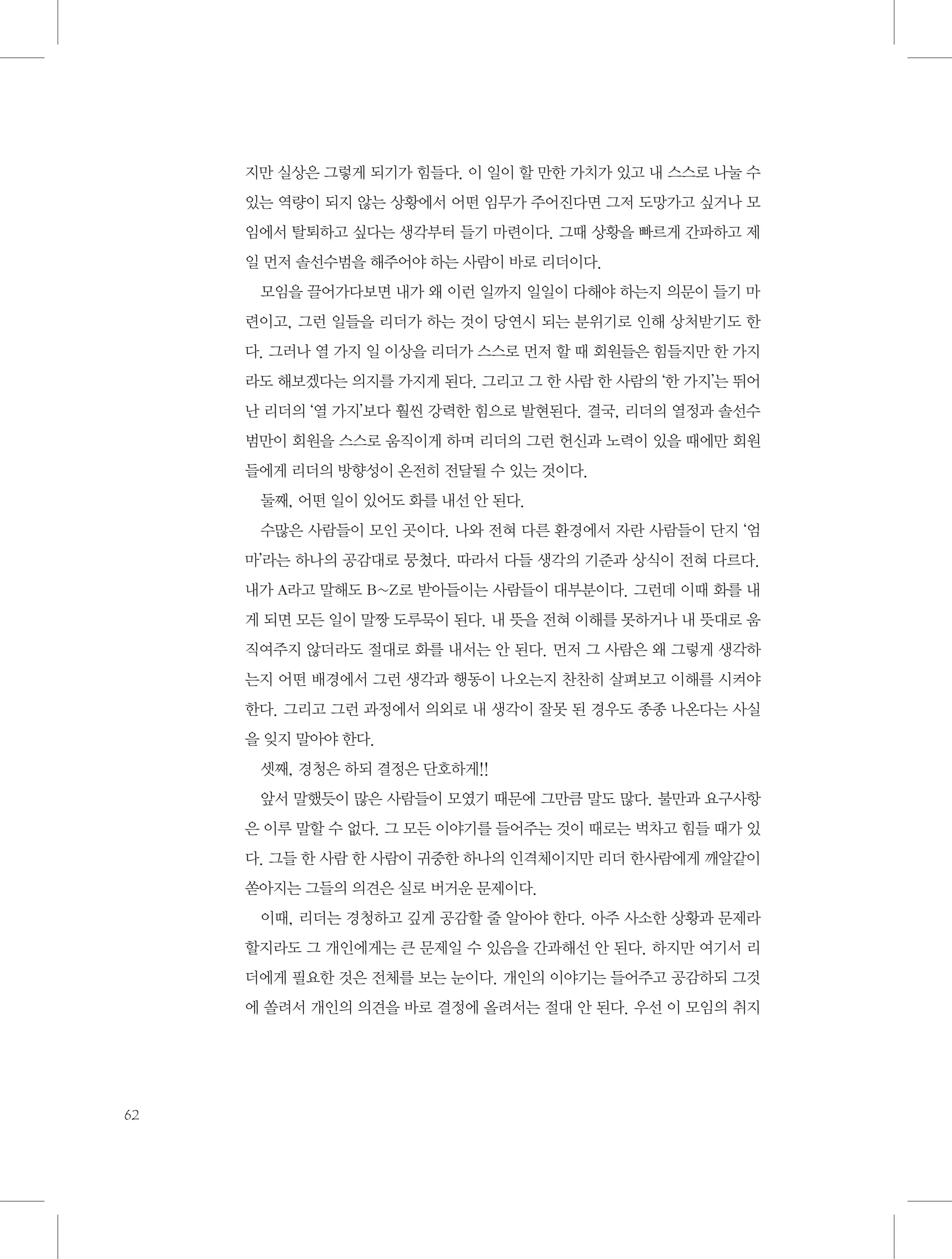 지만 실상은 그렇게 되기가 힘들다. 이 일이 할 만한 가치가 있고 내 스스로 나눌 수
있는 역량이 되지 않는 상황에서 어떤 임무가 주어진다면 그저 도망가고 싶거나 모
임에서 탈퇴하고 싶다는 생각부터 들기 마련이다. 그때 상황을 빠르게 간파하고 제
일 먼저 솔선수범을 해주어야 하는 사람이 바로 리더이다.
모임을 끌어가다보면 내가 왜 이런 일까지 일일이 다해야 하는지 의문이 들기 마
련이고, 그런 일들을 리더가 하는 것이 당연시 되는 분위기로 인해 상처받기도 한
다. 그러나 열 가지 일 이상을 리더가 스스로 먼저 할 때 회원들은 힘들지만 한 가지
라도 해보겠다는 의지를 가지게 된다. 그리고 그 한 사람 한 사람의 ‘한 가지’는 뛰어
난 리더의 ‘열 가지’보다 훨씬 강력한 힘으로 발현된다. 결국, 리더의 열정과 솔선수
범만이 회원을 스스로 움직이게 하며 리더의 그런 헌신과 노력이 있을 때에만 회원
들에게 리더의 방향성이 온전히 전달될 수 있는 것이다.
둘째, 어떤 일이 있어도 화를 내선 안 된다.
수많은 사람들이 모인 곳이다. 나와 전혀 다른 환경에서 자란 사람들이 단지 ‘엄
마’라는 하나의 공감대로 뭉쳤다. 따라서 다들 생각의 기준과 상식이 전혀 다르다.
내가 A라고 말해도 B~Z로 받아들이는 사람들이 대부분이다. 그런데 이때 화를 내
게 되면 모든 일이 말짱 도루묵이 된다. 내 뜻을 전혀 이해를 못하거나 내 뜻대로 움
직여주지 않더라도 절대로 화를 내서는 안 된다. 먼저 그 사람은 왜 그렇게 생각하
는지 어떤 배경에서 그런 생각과 행동이 나오는지 찬찬히 살펴보고 이해를 시켜야
한다. 그리고 그런 과정에서 의외로 내 생각이 잘못 된 경우도 종종 나온다는 사실
을 잊지 말아야 한다.
셋째, 경청은 하되 결정은 단호하게!!
앞서 말했듯이 많은 사람들이 모였기 때문에 그만큼 말도 많다. 불만과 요구사항
은 이루 말할 수 없다. 그 모든 이야기를 들어주는 것이 때로는 벅차고 힘들 때가 있
다. 그들 한 사람 한 사람이 귀중한 하나의 인격체이지만 리더 한사람에게 깨알같이
쏟아지는 그들의 의견은 실로 버거운 문제이다.
이때, 리더는 경청하고 깊게 공감할 줄 알아야 한다. 아주 사소한 상황과 문제라
할지라도 그 개인에게는 큰 문제일 수 있음을 간과해선 안 된다. 하지만 여기서 리
더에게 필요한 것은 전체를 보는 눈이다. 개인의 이야기는 들어주고 공감하되 그것
에 쏠려서 개인의 의견을 바로 결정에 올려서는 절대 안 된다. 우선 이 모임의 취지

62

 