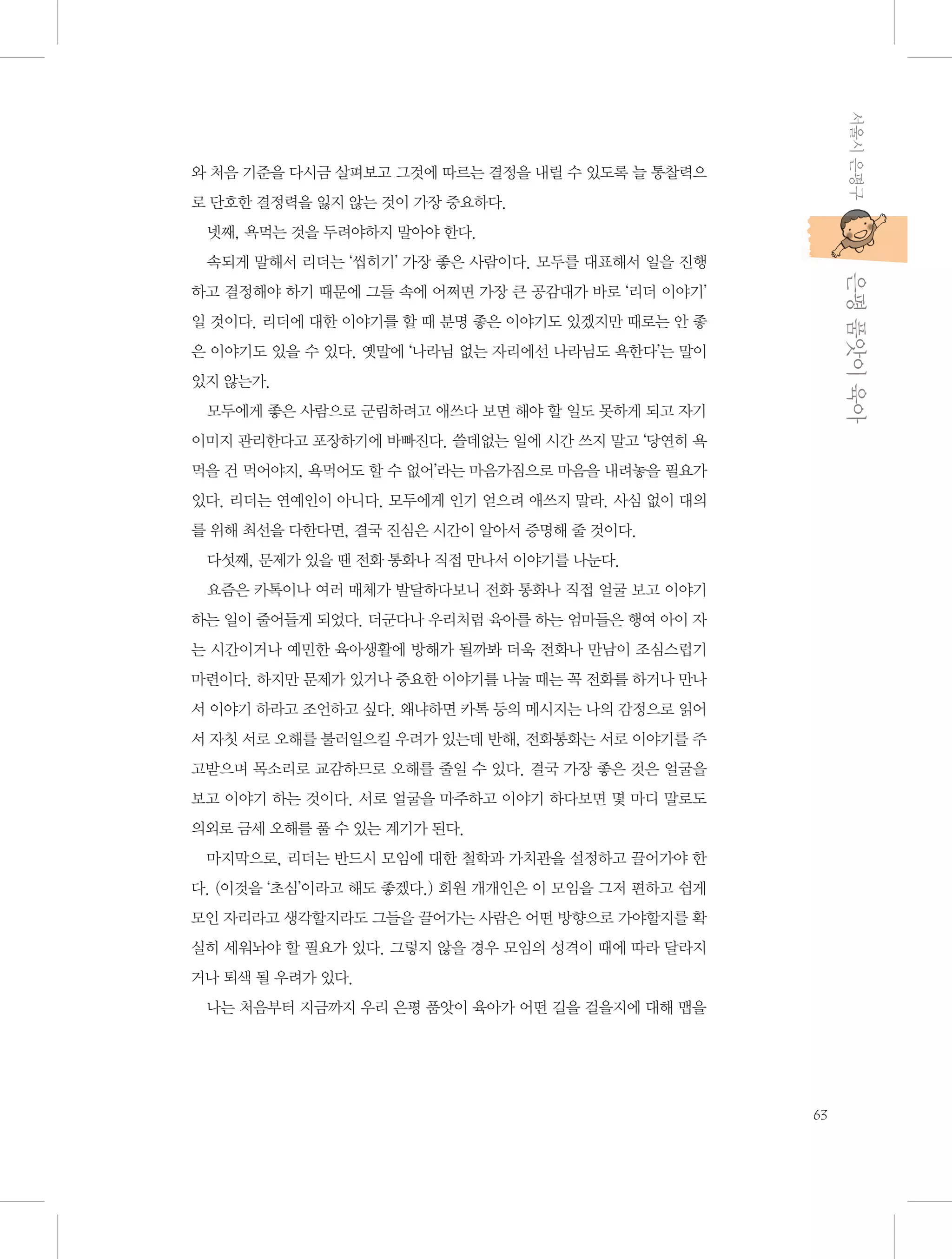 서울시 은평구

와 처음 기준을 다시금 살펴보고 그것에 따르는 결정을 내릴 수 있도록 늘 통찰력으
로 단호한 결정력을 잃지 않는 것이 가장 중요하다.
넷째, 욕먹는 것을 두려야하지 말아야 한다.

           은평 품앗이 육아

속되게 말해서 리더는 ‘씹히기’ 가장 좋은 사람이다. 모두를 대표해서 일을 진행
하고 결정해야 하기 때문에 그들 속에 어쩌면 가장 큰 공감대가 바로 ‘리더 이야기’
일 것이다. 리더에 대한 이야기를 할 때 분명 좋은 이야기도 있겠지만 때로는 안 좋
은 이야기도 있을 수 있다. 옛말에 ‘나라님 없는 자리에선 나라님도 욕한다’는 말이
있지 않는가.
모두에게 좋은 사람으로 군림하려고 애쓰다 보면 해야 할 일도 못하게 되고 자기
이미지 관리한다고 포장하기에 바빠진다. 쓸데없는 일에 시간 쓰지 말고 ‘당연히 욕
먹을 건 먹어야지, 욕먹어도 할 수 없어’라는 마음가짐으로 마음을 내려놓을 필요가
있다. 리더는 연예인이 아니다. 모두에게 인기 얻으려 애쓰지 말라. 사심 없이 대의
를 위해 최선을 다한다면, 결국 진심은 시간이 알아서 증명해 줄 것이다.
다섯째, 문제가 있을 땐 전화 통화나 직접 만나서 이야기를 나눈다.
요즘은 카톡이나 여러 매체가 발달하다보니 전화 통화나 직접 얼굴 보고 이야기
하는 일이 줄어들게 되었다. 더군다나 우리처럼 육아를 하는 엄마들은 행여 아이 자
는 시간이거나 예민한 육아생활에 방해가 될까봐 더욱 전화나 만남이 조심스럽기
마련이다. 하지만 문제가 있거나 중요한 이야기를 나눌 때는 꼭 전화를 하거나 만나
서 이야기 하라고 조언하고 싶다. 왜냐하면 카톡 등의 메시지는 나의 감정으로 읽어
서 자칫 서로 오해를 불러일으킬 우려가 있는데 반해, 전화통화는 서로 이야기를 주
고받으며 목소리로 교감하므로 오해를 줄일 수 있다. 결국 가장 좋은 것은 얼굴을
보고 이야기 하는 것이다. 서로 얼굴을 마주하고 이야기 하다보면 몇 마디 말로도
의외로 금세 오해를 풀 수 있는 계기가 된다.
마지막으로, 리더는 반드시 모임에 대한 철학과 가치관을 설정하고 끌어가야 한
다. (이것을 ‘초심’이라고 해도 좋겠다.) 회원 개개인은 이 모임을 그저 편하고 쉽게
모인 자리라고 생각할지라도 그들을 끌어가는 사람은 어떤 방향으로 가야할지를 확
실히 세워놔야 할 필요가 있다. 그렇지 않을 경우 모임의 성격이 때에 따라 달라지
거나 퇴색 될 우려가 있다.
나는 처음부터 지금까지 우리 은평 품앗이 육아가 어떤 길을 걸을지에 대해 맵을

63

 