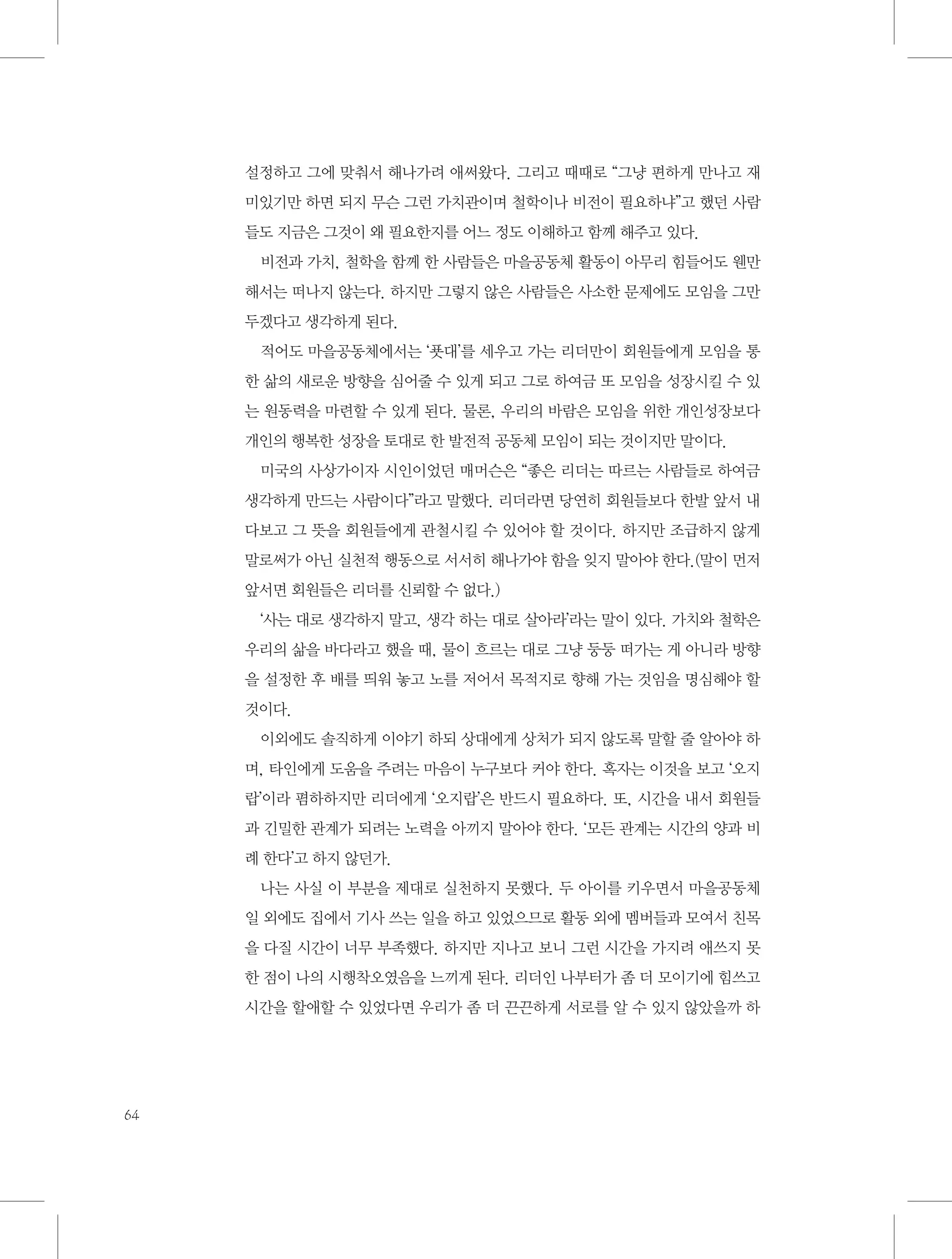 설정하고 그에 맞춰서 해나가려 애써왔다. 그리고 때때로 “그냥 편하게 만나고 재
미있기만 하면 되지 무슨 그런 가치관이며 철학이나 비전이 필요하냐”고 했던 사람
들도 지금은 그것이 왜 필요한지를 어느 정도 이해하고 함께 해주고 있다.
비전과 가치, 철학을 함께 한 사람들은 마을공동체 활동이 아무리 힘들어도 웬만
해서는 떠나지 않는다. 하지만 그렇지 않은 사람들은 사소한 문제에도 모임을 그만
두겠다고 생각하게 된다.
적어도 마을공동체에서는 ‘푯대’를 세우고 가는 리더만이 회원들에게 모임을 통
한 삶의 새로운 방향을 심어줄 수 있게 되고 그로 하여금 또 모임을 성장시킬 수 있
는 원동력을 마련할 수 있게 된다. 물론, 우리의 바람은 모임을 위한 개인성장보다
개인의 행복한 성장을 토대로 한 발전적 공동체 모임이 되는 것이지만 말이다.
미국의 사상가이자 시인이었던 매머슨은 “좋은 리더는 따르는 사람들로 하여금
생각하게 만드는 사람이다”라고 말했다. 리더라면 당연히 회원들보다 한발 앞서 내
다보고 그 뜻을 회원들에게 관철시킬 수 있어야 할 것이다. 하지만 조급하지 않게
말로써가 아닌 실천적 행동으로 서서히 해나가야 함을 잊지 말아야 한다.(말이 먼저
앞서면 회원들은 리더를 신뢰할 수 없다.)
‘사는 대로 생각하지 말고, 생각 하는 대로 살아라’라는 말이 있다. 가치와 철학은
우리의 삶을 바다라고 했을 때, 물이 흐르는 대로 그냥 둥둥 떠가는 게 아니라 방향
을 설정한 후 배를 띄워 놓고 노를 저어서 목적지로 향해 가는 것임을 명심해야 할
것이다.
이외에도 솔직하게 이야기 하되 상대에게 상처가 되지 않도록 말할 줄 알아야 하
며, 타인에게 도움을 주려는 마음이 누구보다 커야 한다. 혹자는 이것을 보고 ‘오지
랍’이라 폄하하지만 리더에게 ‘오지랍’은 반드시 필요하다. 또, 시간을 내서 회원들
과 긴밀한 관계가 되려는 노력을 아끼지 말아야 한다. ‘모든 관계는 시간의 양과 비
례 한다’고 하지 않던가.
나는 사실 이 부분을 제대로 실천하지 못했다. 두 아이를 키우면서 마을공동체
일 외에도 집에서 기사 쓰는 일을 하고 있었으므로 활동 외에 멤버들과 모여서 친목
을 다질 시간이 너무 부족했다. 하지만 지나고 보니 그런 시간을 가지려 애쓰지 못
한 점이 나의 시행착오였음을 느끼게 된다. 리더인 나부터가 좀 더 모이기에 힘쓰고
시간을 할애할 수 있었다면 우리가 좀 더 끈끈하게 서로를 알 수 있지 않았을까 하

64

 