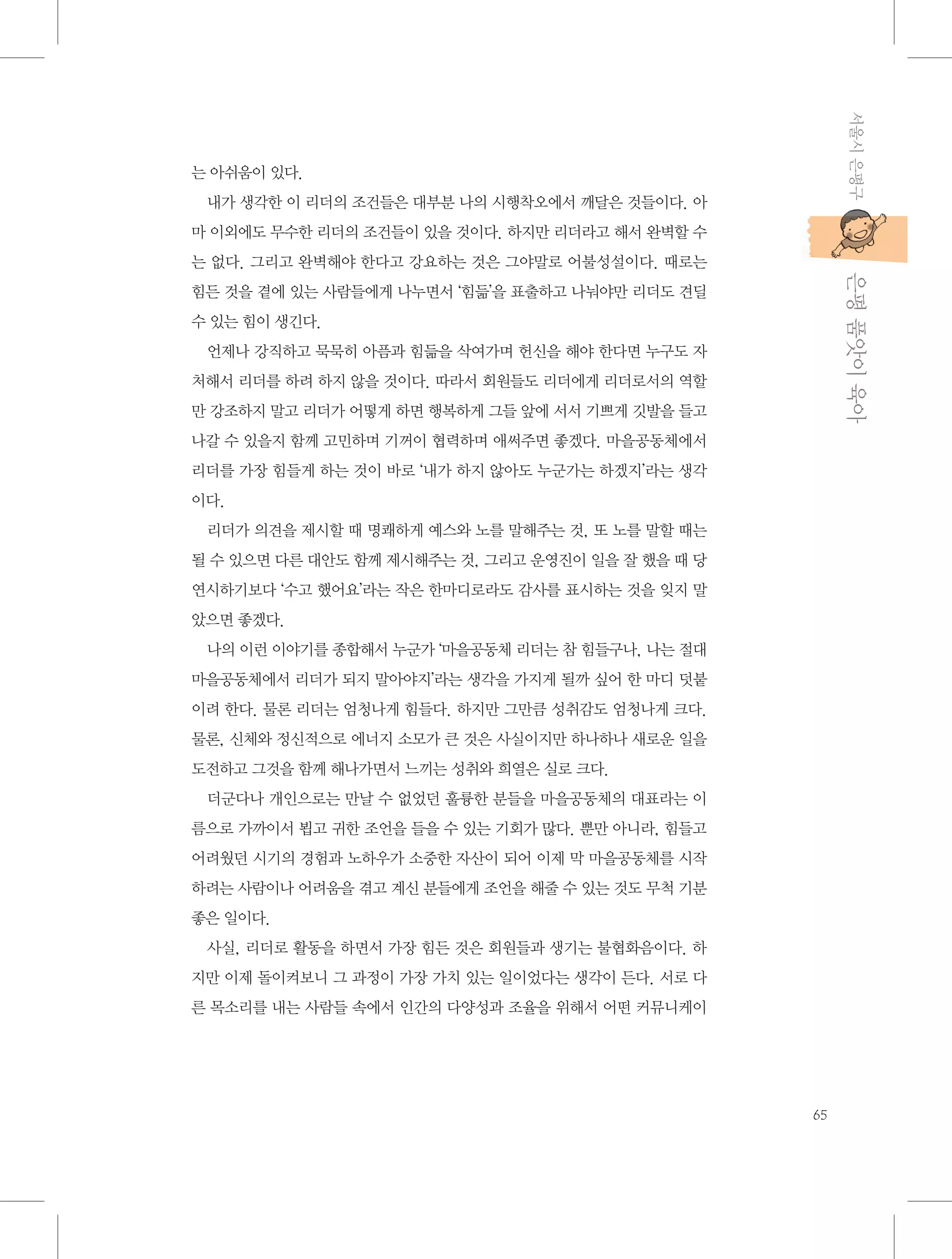 서울시 은평구

는 아쉬움이 있다.
내가 생각한 이 리더의 조건들은 대부분 나의 시행착오에서 깨달은 것들이다. 아
마 이외에도 무수한 리더의 조건들이 있을 것이다. 하지만 리더라고 해서 완벽할 수

           은평 품앗이 육아

는 없다. 그리고 완벽해야 한다고 강요하는 것은 그야말로 어불성설이다. 때로는
힘든 것을 곁에 있는 사람들에게 나누면서 ‘힘듦’을 표출하고 나눠야만 리더도 견딜
수 있는 힘이 생긴다.
언제나 강직하고 묵묵히 아픔과 힘듦을 삭여가며 헌신을 해야 한다면 누구도 자
처해서 리더를 하려 하지 않을 것이다. 따라서 회원들도 리더에게 리더로서의 역할
만 강조하지 말고 리더가 어떻게 하면 행복하게 그들 앞에 서서 기쁘게 깃발을 들고
나갈 수 있을지 함께 고민하며 기꺼이 협력하며 애써주면 좋겠다. 마을공동체에서
리더를 가장 힘들게 하는 것이 바로 ‘내가 하지 않아도 누군가는 하겠지’라는 생각
이다.
리더가 의견을 제시할 때 명쾌하게 예스와 노를 말해주는 것, 또 노를 말할 때는
될 수 있으면 다른 대안도 함께 제시해주는 것, 그리고 운영진이 일을 잘 했을 때 당
연시하기보다 ‘수고 했어요’라는 작은 한마디로라도 감사를 표시하는 것을 잊지 말
았으면 좋겠다.
나의 이런 이야기를 종합해서 누군가 ‘마을공동체 리더는 참 힘들구나, 나는 절대
마을공동체에서 리더가 되지 말아야지’라는 생각을 가지게 될까 싶어 한 마디 덧붙
이려 한다. 물론 리더는 엄청나게 힘들다. 하지만 그만큼 성취감도 엄청나게 크다.
물론, 신체와 정신적으로 에너지 소모가 큰 것은 사실이지만 하나하나 새로운 일을
도전하고 그것을 함께 해나가면서 느끼는 성취와 희열은 실로 크다.
더군다나 개인으로는 만날 수 없었던 훌륭한 분들을 마을공동체의 대표라는 이
름으로 가까이서 뵙고 귀한 조언을 들을 수 있는 기회가 많다. 뿐만 아니라, 힘들고
어려웠던 시기의 경험과 노하우가 소중한 자산이 되어 이제 막 마을공동체를 시작
하려는 사람이나 어려움을 겪고 계신 분들에게 조언을 해줄 수 있는 것도 무척 기분
좋은 일이다.
사실, 리더로 활동을 하면서 가장 힘든 것은 회원들과 생기는 불협화음이다. 하
지만 이제 돌이켜보니 그 과정이 가장 가치 있는 일이었다는 생각이 든다. 서로 다
른 목소리를 내는 사람들 속에서 인간의 다양성과 조율을 위해서 어떤 커뮤니케이

65

 