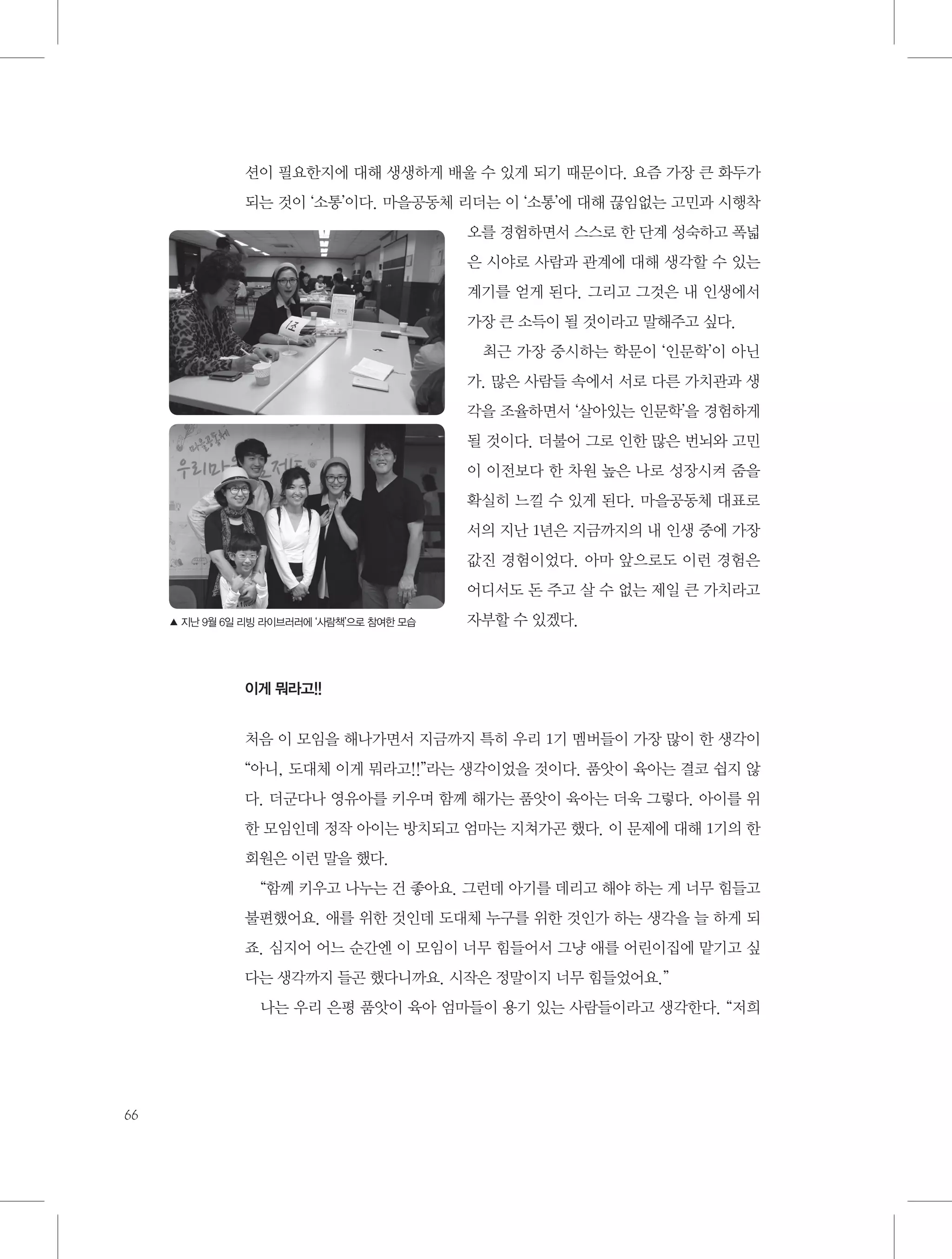 션이 필요한지에 대해 생생하게 배울 수 있게 되기 때문이다. 요즘 가장 큰 화두가
되는 것이 ‘소통’이다. 마을공동체 리더는 이 ‘소통’에 대해 끊임없는 고민과 시행착
오를 경험하면서 스스로 한 단계 성숙하고 폭넓
은 시야로 사람과 관계에 대해 생각할 수 있는
계기를 얻게 된다. 그리고 그것은 내 인생에서
가장 큰 소득이 될 것이라고 말해주고 싶다.
최근 가장 중시하는 학문이 ‘인문학’이 아닌
가. 많은 사람들 속에서 서로 다른 가치관과 생
각을 조율하면서 ‘살아있는 인문학’을 경험하게
될 것이다. 더불어 그로 인한 많은 번뇌와 고민
이 이전보다 한 차원 높은 나로 성장시켜 줌을
확실히 느낄 수 있게 된다. 마을공동체 대표로
서의 지난 1년은 지금까지의 내 인생 중에 가장
값진 경험이었다. 아마 앞으로도 이런 경험은
어디서도 돈 주고 살 수 없는 제일 큰 가치라고
▲ 지난 9월 6일 리빙 라이브러러에 ‘사람책’으로 참여한 모습

자부할 수 있겠다.

이게 뭐라고!!

처음 이 모임을 해나가면서 지금까지 특히 우리 1기 멤버들이 가장 많이 한 생각이
“아니, 도대체 이게 뭐라고!!”라는 생각이었을 것이다. 품앗이 육아는 결코 쉽지 않
다. 더군다나 영유아를 키우며 함께 해가는 품앗이 육아는 더욱 그렇다. 아이를 위
한 모임인데 정작 아이는 방치되고 엄마는 지쳐가곤 했다. 이 문제에 대해 1기의 한
회원은 이런 말을 했다.
“함께 키우고 나누는 건 좋아요. 그런데 아기를 데리고 해야 하는 게 너무 힘들고
불편했어요. 애를 위한 것인데 도대체 누구를 위한 것인가 하는 생각을 늘 하게 되
죠. 심지어 어느 순간엔 이 모임이 너무 힘들어서 그냥 애를 어린이집에 맡기고 싶
다는 생각까지 들곤 했다니까요. 시작은 정말이지 너무 힘들었어요.”
나는 우리 은평 품앗이 육아 엄마들이 용기 있는 사람들이라고 생각한다. “저희

66

 