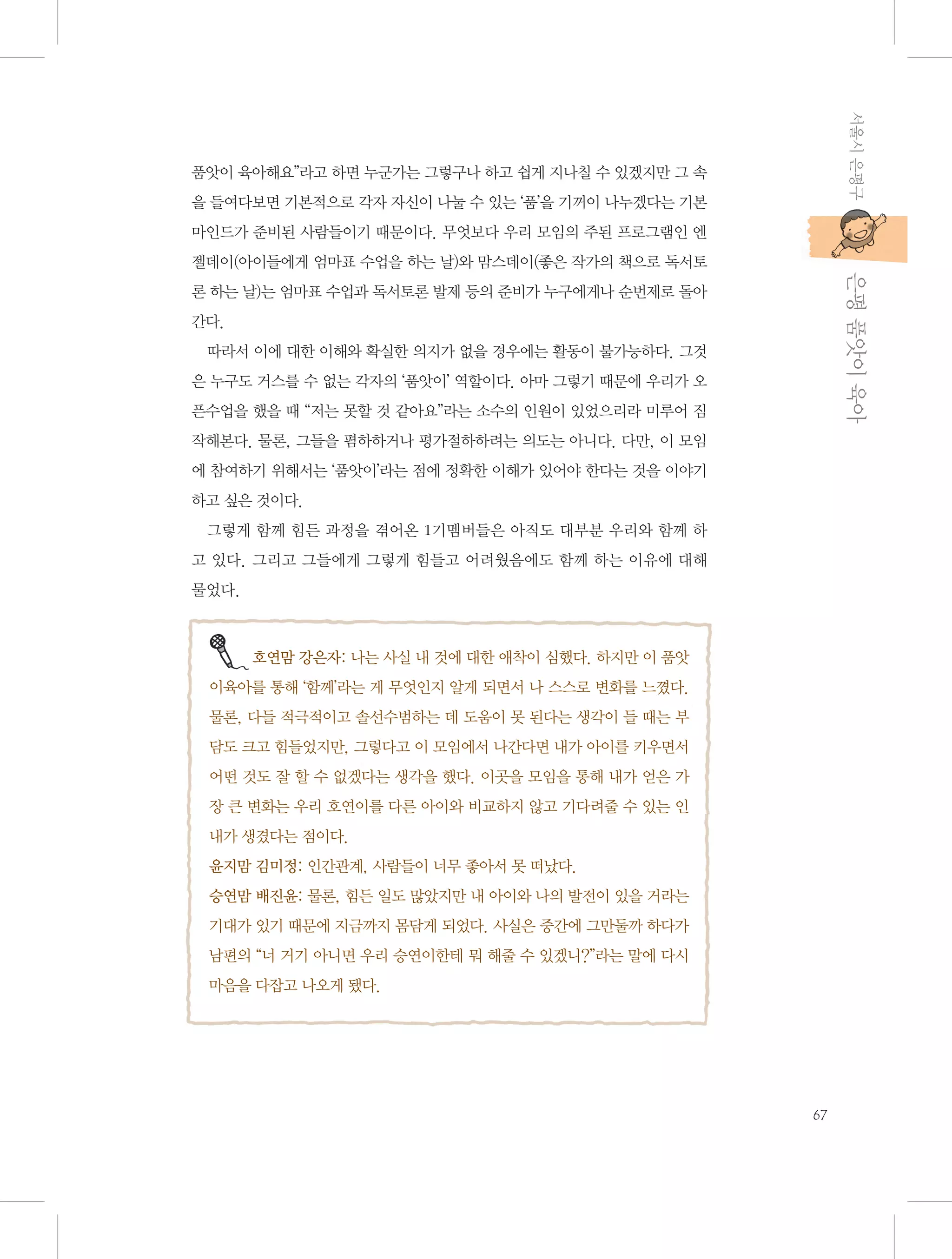 서울시 은평구

품앗이 육아해요”라고 하면 누군가는 그렇구나 하고 쉽게 지나칠 수 있겠지만 그 속
을 들여다보면 기본적으로 각자 자신이 나눌 수 있는 ‘품’을 기꺼이 나누겠다는 기본
마인드가 준비된 사람들이기 때문이다. 무엇보다 우리 모임의 주된 프로그램인 엔

           은평 품앗이 육아

젤데이(아이들에게 엄마표 수업을 하는 날)와 맘스데이(좋은 작가의 책으로 독서토
론 하는 날)는 엄마표 수업과 독서토론 발제 등의 준비가 누구에게나 순번제로 돌아
간다.
따라서 이에 대한 이해와 확실한 의지가 없을 경우에는 활동이 불가능하다. 그것
은 누구도 거스를 수 없는 각자의 ‘품앗이’ 역할이다. 아마 그렇기 때문에 우리가 오
픈수업을 했을 때 “저는 못할 것 같아요”라는 소수의 인원이 있었으리라 미루어 짐
작해본다. 물론, 그들을 폄하하거나 평가절하하려는 의도는 아니다. 다만, 이 모임
에 참여하기 위해서는 ‘품앗이’라는 점에 정확한 이해가 있어야 한다는 것을 이야기
하고 싶은 것이다.
그렇게 함께 힘든 과정을 겪어온 1기멤버들은 아직도 대부분 우리와 함께 하
고 있다. 그리고 그들에게 그렇게 힘들고 어려웠음에도 함께 하는 이유에 대해
물었다.

호연맘 강은자: 나는 사실 내 것에 대한 애착이 심했다. 하지만 이 품앗
이육아를 통해 ‘함께’라는 게 무엇인지 알게 되면서 나 스스로 변화를 느꼈다.
물론, 다들 적극적이고 솔선수범하는 데 도움이 못 된다는 생각이 들 때는 부
담도 크고 힘들었지만, 그렇다고 이 모임에서 나간다면 내가 아이를 키우면서
어떤 것도 잘 할 수 없겠다는 생각을 했다. 이곳을 모임을 통해 내가 얻은 가
장 큰 변화는 우리 호연이를 다른 아이와 비교하지 않고 기다려줄 수 있는 인
내가 생겼다는 점이다.
윤지맘 김미정: 인간관계, 사람들이 너무 좋아서 못 떠났다.
승연맘 배진윤: 물론, 힘든 일도 많았지만 내 아이와 나의 발전이 있을 거라는
기대가 있기 때문에 지금까지 몸담게 되었다. 사실은 중간에 그만둘까 하다가
남편의 “너 거기 아니면 우리 승연이한테 뭐 해줄 수 있겠니?”라는 말에 다시
마음을 다잡고 나오게 됐다.

67

 
