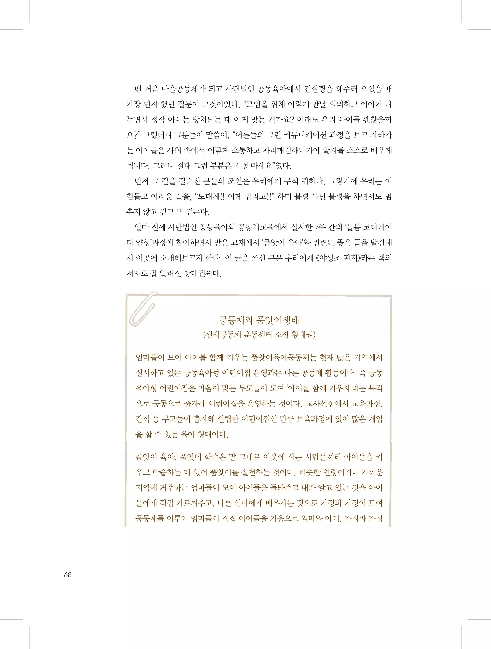 맨 처음 마을공동체가 되고 사단법인 공동육아에서 컨설팅을 해주러 오셨을 때
가장 먼저 했던 질문이 그것이었다. “모임을 위해 이렇게 만날 회의하고 이야기 나
누면서 정작 아이는 방치되는 데 이게 맞는 건가요? 이래도 우리 아이들 괜찮을까
요?” 그랬더니 그분들이 말씀이, “어른들의 그런 커뮤니케이션 과정을 보고 자라가
는 아이들은 사회 속에서 어떻게 소통하고 자리매김해나가야 할지를 스스로 배우게
됩니다. 그러니 절대 그런 부분은 걱정 마세요”였다.
먼저 그 길을 걸으신 분들의 조언은 우리에게 무척 귀하다. 그렇기에 우리는 이
힘들고 어려운 길을, “도대체!! 이게 뭐라고!!” 하며 불평 아닌 불평을 하면서도 멈
추지 않고 걷고 또 걷는다.
얼마 전에 사단법인 공동육아와 공동체교육에서 실시한 7주 간의 ‘돌봄 코디네이
터 양성’과정에 참여하면서 받은 교재에서 ‘품앗이 육아’와 관련된 좋은 글을 발견해
서 이곳에 소개해보고자 한다. 이 글을 쓰신 분은 우리에게 《야생초 편지》라는 책의
저자로 잘 알려진 황대권씨다.

공동체와 품앗이생태
(생태공동체 운동센터 소장 황대권)
엄마들이 모여 아이를 함께 키우는 품앗이육아공동체는 현재 많은 지역에서
실시하고 있는 공동육아형 어린이집 운영과는 다른 공동체 활동이다. 즉 공동
육아형 어린이집은 마음이 맞는 부모들이 모여 ‘아이를 함께 키우자’라는 목적
으로 공동으로 출자해 어린이집을 운영하는 것이다. 교사선정에서 교육과정,
간식 등 부모들이 출자해 설립한 어린이집인 만큼 보육과정에 있어 많은 개입
을 할 수 있는 육아 형태이다.
품앗이 육아, 품앗이 학습은 말 그대로 이웃에 사는 사람들끼리 아이들을 키
우고 학습하는 데 있어 품앗이를 실천하는 것이다. 비슷한 연령이거나 가까운
지역에 거주하는 엄마들이 모여 아이들을 돌봐주고 내가 알고 있는 것을 아이
들에게 직접 가르쳐주고, 다른 엄마에게 배우자는 것으로 가정과 가정이 모여
공동체를 이루어 엄마들이 직접 아이들을 키움으로 엄마와 아이, 가정과 가정

68

 