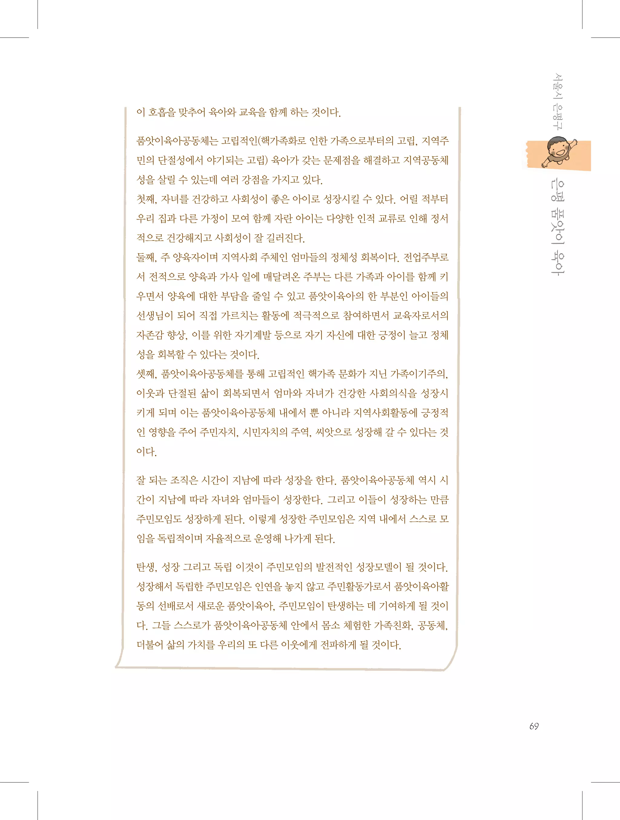 서울시 은평구

이 호흡을 맞추어 육아와 교육을 함께 하는 것이다.
품앗이육아공동체는 고립적인(핵가족화로 인한 가족으로부터의 고립, 지역주
민의 단절성에서 야기되는 고립) 육아가 갖는 문제점을 해결하고 지역공동체

           은평 품앗이 육아

성을 살릴 수 있는데 여러 강점을 가지고 있다.
첫째, 자녀를 건강하고 사회성이 좋은 아이로 성장시킬 수 있다. 어릴 적부터
우리 집과 다른 가정이 모여 함께 자란 아이는 다양한 인적 교류로 인해 정서
적으로 건강해지고 사회성이 잘 길러진다.
둘째, 주 양육자이며 지역사회 주체인 엄마들의 정체성 회복이다. 전업주부로
서 전적으로 양육과 가사 일에 매달려온 주부는 다른 가족과 아이를 함께 키
우면서 양육에 대한 부담을 줄일 수 있고 품앗이육아의 한 부분인 아이들의
선생님이 되어 직접 가르치는 활동에 적극적으로 참여하면서 교육자로서의
자존감 향상, 이를 위한 자기계발 등으로 자기 자신에 대한 긍정이 늘고 정체
성을 회복할 수 있다는 것이다.
셋째, 품앗이육아공동체를 통해 고립적인 핵가족 문화가 지닌 가족이기주의,
이웃과 단절된 삶이 회복되면서 엄마와 자녀가 건강한 사회의식을 성장시
키게 되며 이는 품앗이육아공동체 내에서 뿐 아니라 지역사회활동에 긍정적
인 영향을 주어 주민자치, 시민자치의 주역, 씨앗으로 성장해 갈 수 있다는 것
이다.
잘 되는 조직은 시간이 지남에 따라 성장을 한다. 품앗이육아공동체 역시 시
간이 지남에 따라 자녀와 엄마들이 성장한다. 그리고 이들이 성장하는 만큼
주민모임도 성장하게 된다. 이렇게 성장한 주민모임은 지역 내에서 스스로 모
임을 독립적이며 자율적으로 운영해 나가게 된다.
탄생, 성장 그리고 독립 이것이 주민모임의 발전적인 성장모델이 될 것이다.
성장해서 독립한 주민모임은 인연을 놓지 않고 주민활동가로서 품앗이육아활
동의 선배로서 새로운 품앗이육아, 주민모임이 탄생하는 데 기여하게 될 것이
다. 그들 스스로가 품앗이육아공동체 안에서 몸소 체험한 가족친화, 공동체,
더불어 삶의 가치를 우리의 또 다른 이웃에게 전파하게 될 것이다.

69

 