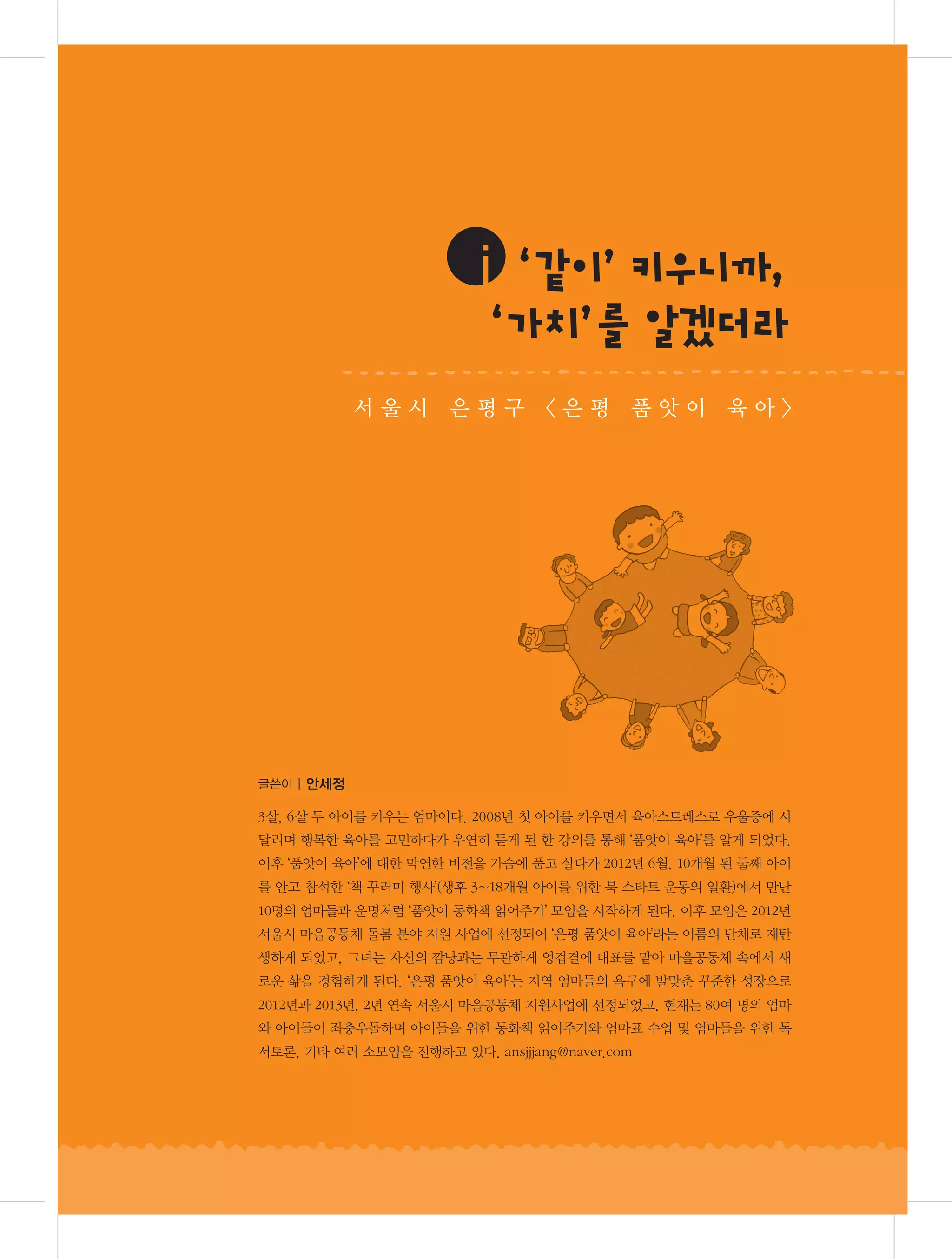 ⅰ같 ’우 ,
‘ 이 키 니까
‘ ’ 알겠 라
가치 를
더
서울시 은평구 〈은평 품앗이 육아〉

글쓴이 | 안세정

3살, 6살 두 아이를 키우는 엄마이다. 2008년 첫 아이를 키우면서 육아스트레스로 우울증에 시
달리며 행복한 육아를 고민하다가 우연히 듣게 된 한 강의를 통해 ‘품앗이 육아’를 알게 되었다.
이후 ‘품앗이 육아’에 대한 막연한 비전을 가슴에 품고 살다가 2012년 6월, 10개월 된 둘째 아이
를 안고 참석한 ‘책 꾸러미 행사’(생후 3~18개월 아이를 위한 북 스타트 운동의 일환)에서 만난
10명의 엄마들과 운명처럼 ‘품앗이 동화책 읽어주기’ 모임을 시작하게 된다. 이후 모임은 2012년
서울시 마을공동체 돌봄 분야 지원 사업에 선정되어 ‘은평 품앗이 육아’라는 이름의 단체로 재탄
생하게 되었고, 그녀는 자신의 깜냥과는 무관하게 엉겁결에 대표를 맡아 마을공동체 속에서 새
로운 삶을 경험하게 된다. ‘은평 품앗이 육아’는 지역 엄마들의 욕구에 발맞춘 꾸준한 성장으로
2012년과 2013년, 2년 연속 서울시 마을공동체 지원사업에 선정되었고, 현재는 80여 명의 엄마
와 아이들이 좌충우돌하며 아이들을 위한 동화책 읽어주기와 엄마표 수업 및 엄마들을 위한 독
서토론, 기타 여러 소모임을 진행하고 있다. ansjjjang@naver.com

 