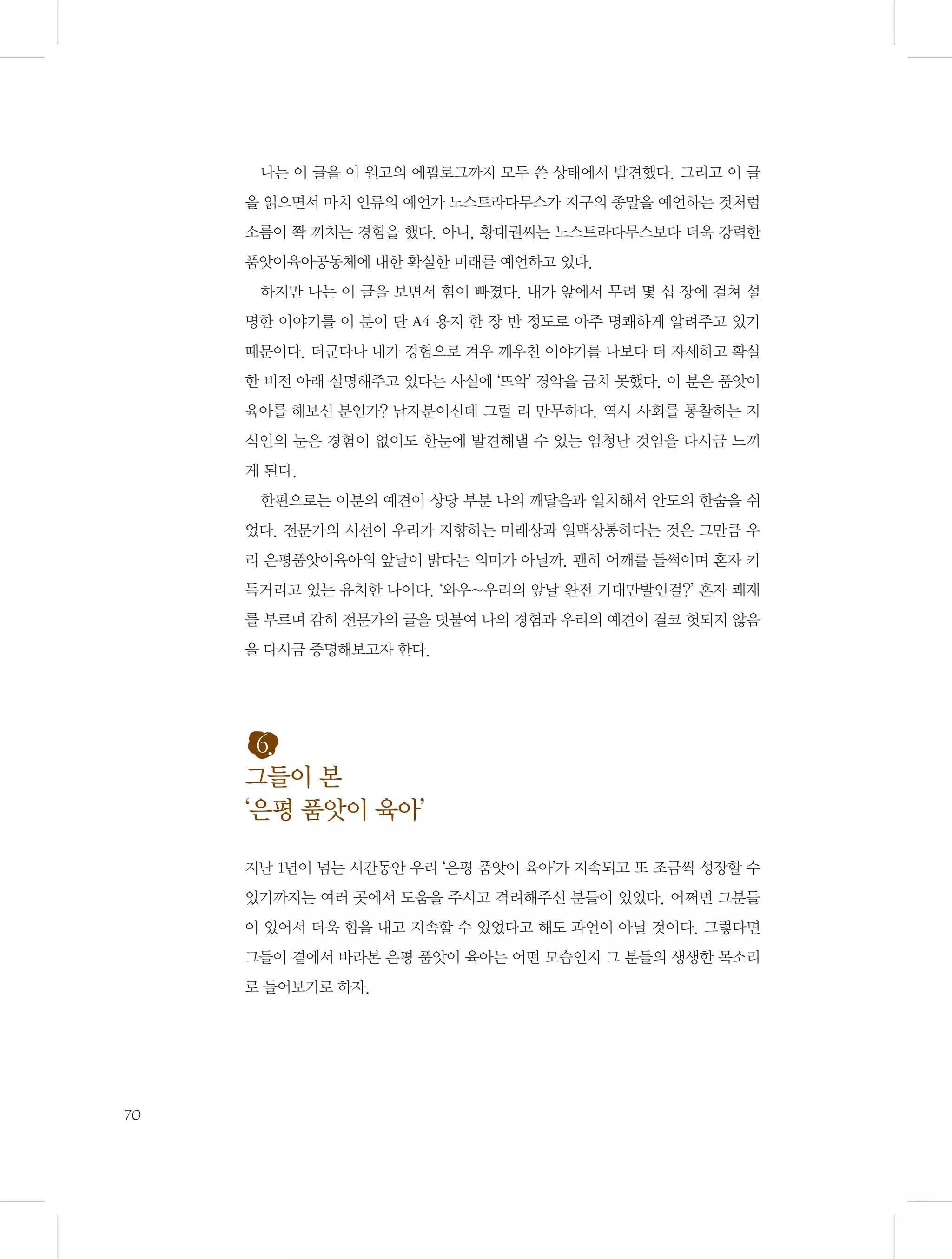 나는 이 글을 이 원고의 에필로그까지 모두 쓴 상태에서 발견했다. 그리고 이 글
을 읽으면서 마치 인류의 예언가 노스트라다무스가 지구의 종말을 예언하는 것처럼
소름이 쫙 끼치는 경험을 했다. 아니, 황대권씨는 노스트라다무스보다 더욱 강력한
품앗이육아공동체에 대한 확실한 미래를 예언하고 있다.
하지만 나는 이 글을 보면서 힘이 빠졌다. 내가 앞에서 무려 몇 십 장에 걸쳐 설
명한 이야기를 이 분이 단 A4 용지 한 장 반 정도로 아주 명쾌하게 알려주고 있기
때문이다. 더군다나 내가 경험으로 겨우 깨우친 이야기를 나보다 더 자세하고 확실
한 비전 아래 설명해주고 있다는 사실에 ‘뜨악’ 경악을 금치 못했다. 이 분은 품앗이
육아를 해보신 분인가? 남자분이신데 그럴 리 만무하다. 역시 사회를 통찰하는 지
식인의 눈은 경험이 없이도 한눈에 발견해낼 수 있는 엄청난 것임을 다시금 느끼
게 된다.
한편으로는 이분의 예견이 상당 부분 나의 깨달음과 일치해서 안도의 한숨을 쉬
었다. 전문가의 시선이 우리가 지향하는 미래상과 일맥상통하다는 것은 그만큼 우
리 은평품앗이육아의 앞날이 밝다는 의미가 아닐까. 괜히 어깨를 들썩이며 혼자 키
득거리고 있는 유치한 나이다. ‘와우~우리의 앞날 완전 기대만발인걸?’ 혼자 쾌재
를 부르며 감히 전문가의 글을 덧붙여 나의 경험과 우리의 예견이 결코 헛되지 않음
을 다시금 증명해보고자 한다.

6.
그들이 본
‘은평 품앗이 육아’
지난 1년이 넘는 시간동안 우리 ‘은평 품앗이 육아’가 지속되고 또 조금씩 성장할 수
있기까지는 여러 곳에서 도움을 주시고 격려해주신 분들이 있었다. 어쩌면 그분들
이 있어서 더욱 힘을 내고 지속할 수 있었다고 해도 과언이 아닐 것이다. 그렇다면
그들이 곁에서 바라본 은평 품앗이 육아는 어떤 모습인지 그 분들의 생생한 목소리
로 들어보기로 하자.

70

 