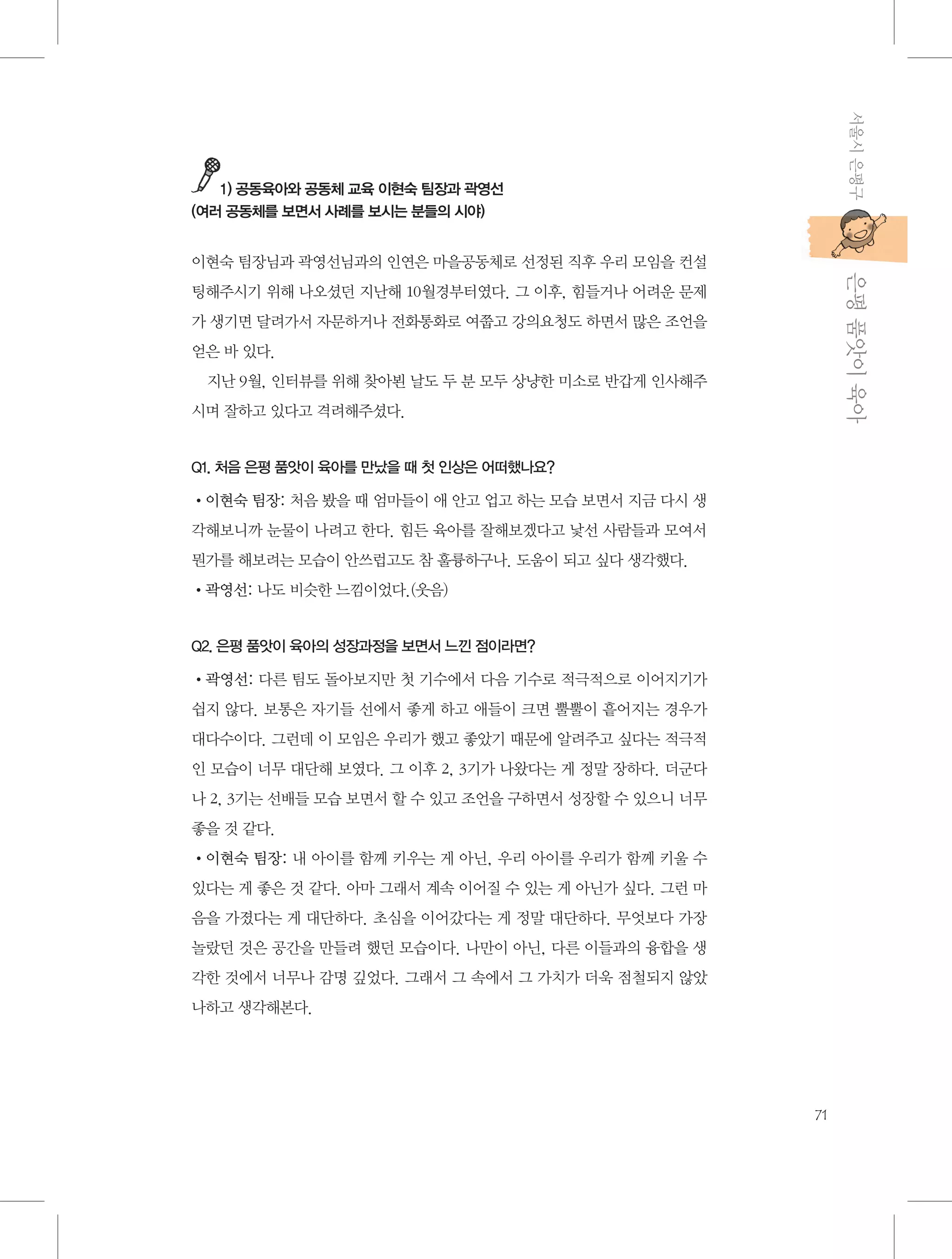 서울시 은평구

1) 공동육아와 공동체 교육 이현숙 팀장과 곽영선
(여러 공동체를 보면서 사례를 보시는 분들의 시야)

           은평 품앗이 육아

이현숙 팀장님과 곽영선님과의 인연은 마을공동체로 선정된 직후 우리 모임을 컨설
팅해주시기 위해 나오셨던 지난해 10월경부터였다. 그 이후, 힘들거나 어려운 문제
가 생기면 달려가서 자문하거나 전화통화로 여쭙고 강의요청도 하면서 많은 조언을
얻은 바 있다.
지난 9월, 인터뷰를 위해 찾아뵌 날도 두 분 모두 상냥한 미소로 반갑게 인사해주
시며 잘하고 있다고 격려해주셨다.

Q1. 처음 은평 품앗이 육아를 만났을 때 첫 인상은 어떠했나요?

•이현숙 팀장: 처음 봤을 때 엄마들이 애 안고 업고 하는 모습 보면서 지금 다시 생
각해보니까 눈물이 나려고 한다. 힘든 육아를 잘해보겠다고 낯선 사람들과 모여서
뭔가를 해보려는 모습이 안쓰럽고도 참 훌륭하구나. 도움이 되고 싶다 생각했다.
•곽영선: 나도 비슷한 느낌이었다.(웃음)

Q2. 은평 품앗이 육아의 성장과정을 보면서 느낀 점이라면?

•곽영선: 다른 팀도 돌아보지만 첫 기수에서 다음 기수로 적극적으로 이어지기가
쉽지 않다. 보통은 자기들 선에서 좋게 하고 애들이 크면 뿔뿔이 흩어지는 경우가
대다수이다. 그런데 이 모임은 우리가 했고 좋았기 때문에 알려주고 싶다는 적극적
인 모습이 너무 대단해 보였다. 그 이후 2, 3기가 나왔다는 게 정말 장하다. 더군다
나 2, 3기는 선배들 모습 보면서 할 수 있고 조언을 구하면서 성장할 수 있으니 너무
좋을 것 같다.
•이현숙 팀장: 내 아이를 함께 키우는 게 아닌, 우리 아이를 우리가 함께 키울 수
있다는 게 좋은 것 같다. 아마 그래서 계속 이어질 수 있는 게 아닌가 싶다. 그런 마
음을 가졌다는 게 대단하다. 초심을 이어갔다는 게 정말 대단하다. 무엇보다 가장
놀랐던 것은 공간을 만들려 했던 모습이다. 나만이 아닌, 다른 이들과의 융합을 생
각한 것에서 너무나 감명 깊었다. 그래서 그 속에서 그 가치가 더욱 점철되지 않았
나하고 생각해본다.

71

 