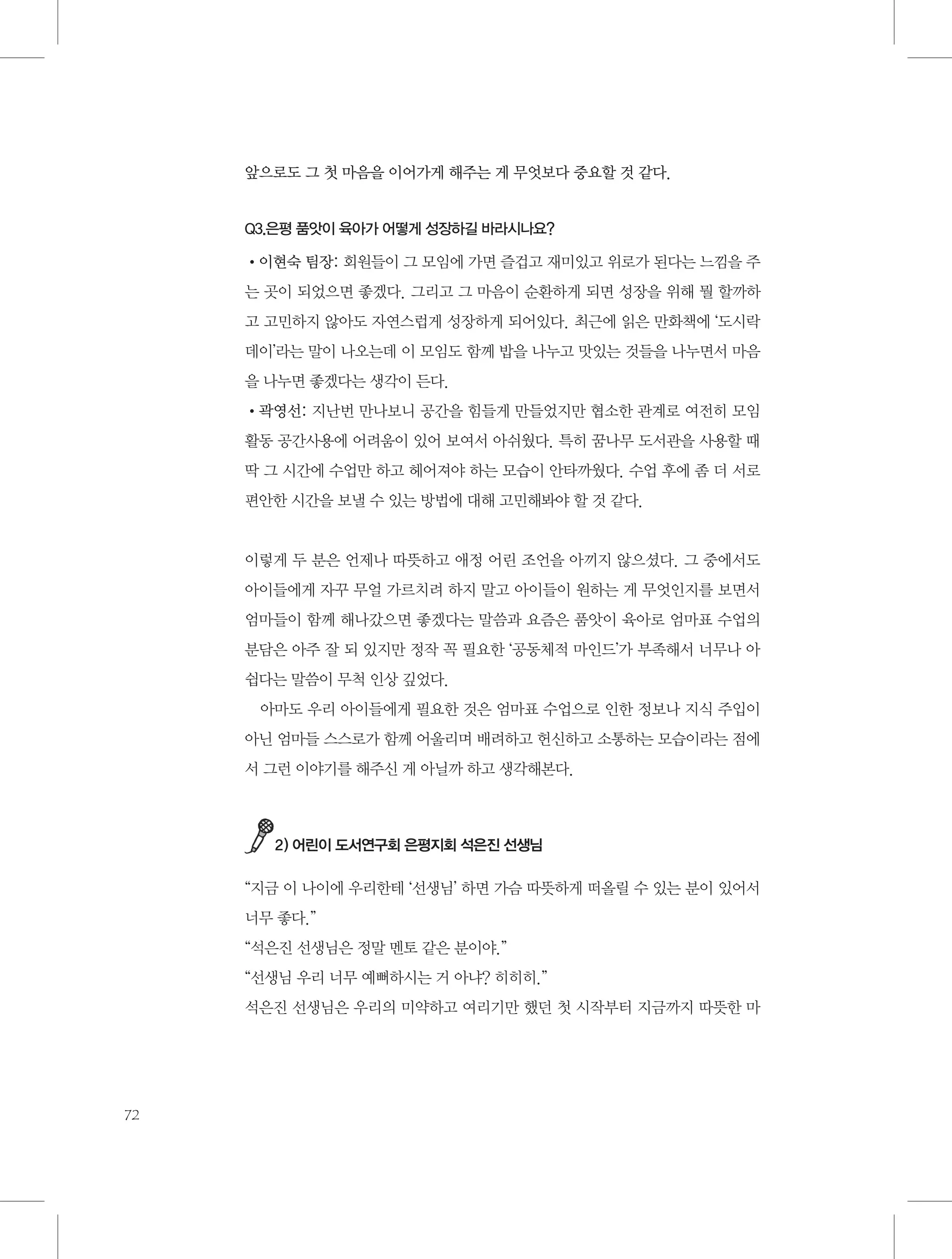 앞으로도 그 첫 마음을 이어가게 해주는 게 무엇보다 중요할 것 같다.

Q3.은평 품앗이 육아가 어떻게 성장하길 바라시나요?

•이현숙 팀장: 회원들이 그 모임에 가면 즐겁고 재미있고 위로가 된다는 느낌을 주
는 곳이 되었으면 좋겠다. 그리고 그 마음이 순환하게 되면 성장을 위해 뭘 할까하
고 고민하지 않아도 자연스럽게 성장하게 되어있다. 최근에 읽은 만화책에 ‘도시락
데이’라는 말이 나오는데 이 모임도 함께 밥을 나누고 맛있는 것들을 나누면서 마음
을 나누면 좋겠다는 생각이 든다.
•곽영선: 지난번 만나보니 공간을 힘들게 만들었지만 협소한 관계로 여전히 모임
활동 공간사용에 어려움이 있어 보여서 아쉬웠다. 특히 꿈나무 도서관을 사용할 때
딱 그 시간에 수업만 하고 헤어져야 하는 모습이 안타까웠다. 수업 후에 좀 더 서로
편안한 시간을 보낼 수 있는 방법에 대해 고민해봐야 할 것 같다.

이렇게 두 분은 언제나 따뜻하고 애정 어린 조언을 아끼지 않으셨다. 그 중에서도
아이들에게 자꾸 무얼 가르치려 하지 말고 아이들이 원하는 게 무엇인지를 보면서
엄마들이 함께 해나갔으면 좋겠다는 말씀과 요즘은 품앗이 육아로 엄마표 수업의
분담은 아주 잘 되 있지만 정작 꼭 필요한 ‘공동체적 마인드’가 부족해서 너무나 아
쉽다는 말씀이 무척 인상 깊었다.
아마도 우리 아이들에게 필요한 것은 엄마표 수업으로 인한 정보나 지식 주입이
아닌 엄마들 스스로가 함께 어울리며 배려하고 헌신하고 소통하는 모습이라는 점에
서 그런 이야기를 해주신 게 아닐까 하고 생각해본다.

2) 어린이 도서연구회 은평지회 석은진 선생님

“지금 이 나이에 우리한테 ‘선생님’ 하면 가슴 따뜻하게 떠올릴 수 있는 분이 있어서
너무 좋다.”
“석은진 선생님은 정말 멘토 같은 분이야.”
“선생님 우리 너무 예뻐하시는 거 아냐? 히히히.”
석은진 선생님은 우리의 미약하고 여리기만 했던 첫 시작부터 지금까지 따뜻한 마

72

 