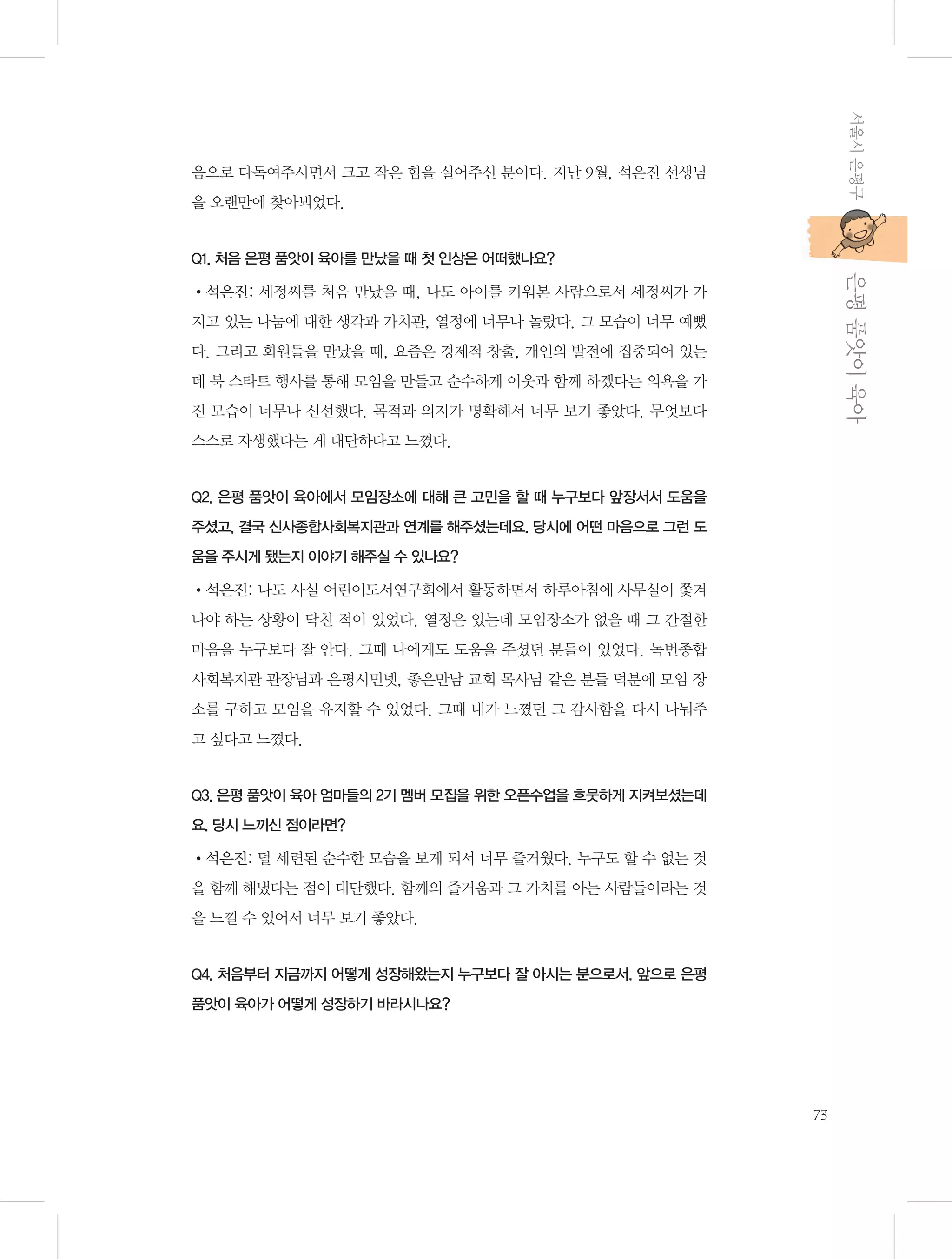 서울시 은평구

음으로 다독여주시면서 크고 작은 힘을 실어주신 분이다. 지난 9월, 석은진 선생님
을 오랜만에 찾아뵈었다.

           은평 품앗이 육아

Q1. 처음 은평 품앗이 육아를 만났을 때 첫 인상은 어떠했나요?

•석은진: 세정씨를 처음 만났을 때, 나도 아이를 키워본 사람으로서 세정씨가 가
지고 있는 나눔에 대한 생각과 가치관, 열정에 너무나 놀랐다. 그 모습이 너무 예뻤
다. 그리고 회원들을 만났을 때, 요즘은 경제적 창출, 개인의 발전에 집중되어 있는
데 북 스타트 행사를 통해 모임을 만들고 순수하게 이웃과 함께 하겠다는 의욕을 가
진 모습이 너무나 신선했다. 목적과 의지가 명확해서 너무 보기 좋았다. 무엇보다
스스로 자생했다는 게 대단하다고 느꼈다.

Q2. 은평 품앗이 육아에서 모임장소에 대해 큰 고민을 할 때 누구보다 앞장서서 도움을
주셨고, 결국 신사종합사회복지관과 연계를 해주셨는데요. 당시에 어떤 마음으로 그런 도
움을 주시게 됐는지 이야기 해주실 수 있나요?

•석은진: 나도 사실 어린이도서연구회에서 활동하면서 하루아침에 사무실이 쫓겨
나야 하는 상황이 닥친 적이 있었다. 열정은 있는데 모임장소가 없을 때 그 간절한
마음을 누구보다 잘 안다. 그때 나에게도 도움을 주셨던 분들이 있었다. 녹번종합
사회복지관 관장님과 은평시민넷, 좋은만남 교회 목사님 같은 분들 덕분에 모임 장
소를 구하고 모임을 유지할 수 있었다. 그때 내가 느꼈던 그 감사함을 다시 나눠주
고 싶다고 느꼈다.

Q3. 은평 품앗이 육아 엄마들의 2기 멤버 모집을 위한 오픈수업을 흐뭇하게 지켜보셨는데
요. 당시 느끼신 점이라면?

•석은진: 덜 세련된 순수한 모습을 보게 되서 너무 즐거웠다. 누구도 할 수 없는 것
을 함께 해냈다는 점이 대단했다. 함께의 즐거움과 그 가치를 아는 사람들이라는 것
을 느낄 수 있어서 너무 보기 좋았다.

Q4. 처음부터 지금까지 어떻게 성장해왔는지 누구보다 잘 아시는 분으로서, 앞으로 은평
품앗이 육아가 어떻게 성장하기 바라시나요?

73

 