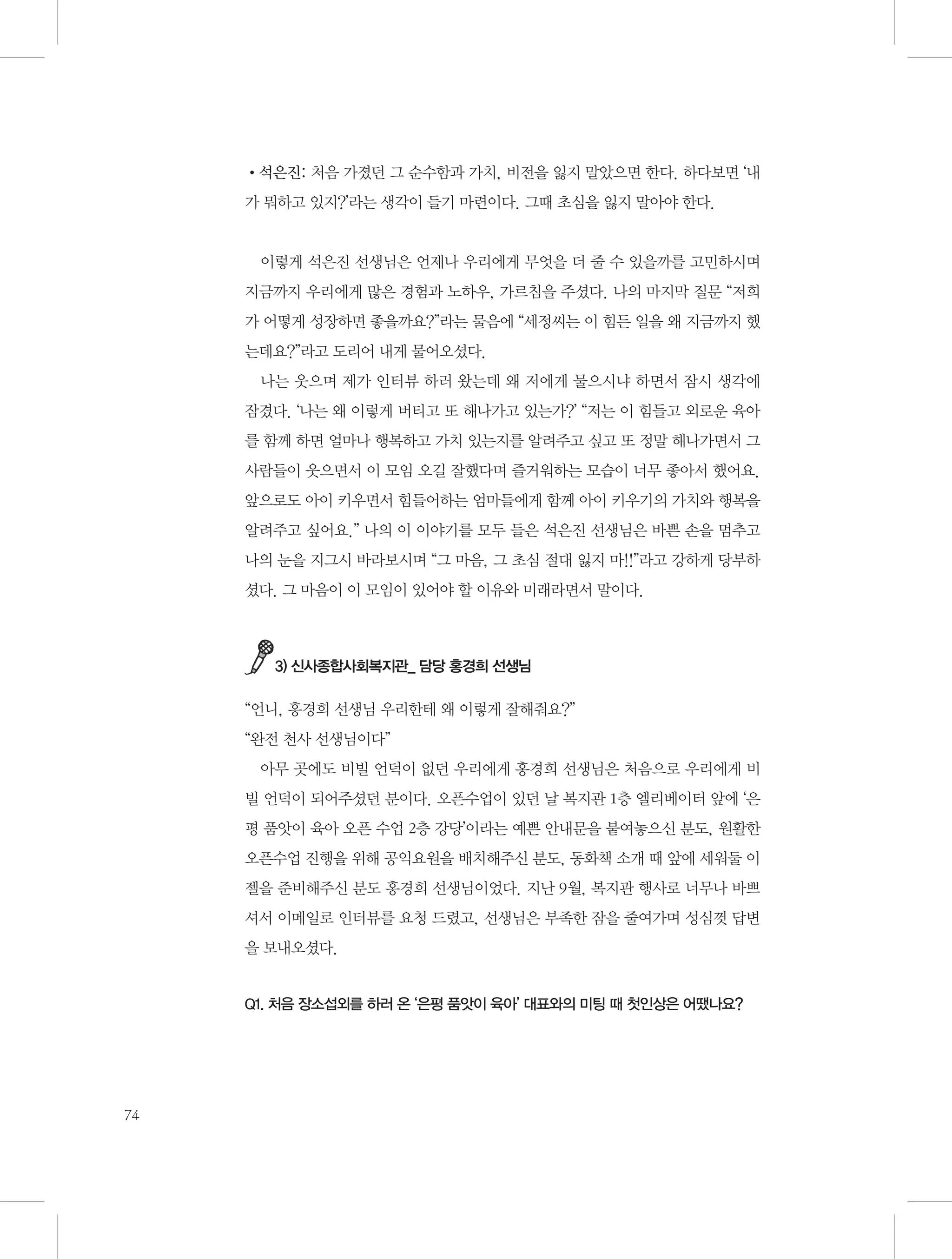 •석은진: 처음 가졌던 그 순수함과 가치, 비전을 잃지 말았으면 한다. 하다보면 ‘내
가 뭐하고 있지?’라는 생각이 들기 마련이다. 그때 초심을 잃지 말아야 한다.

이렇게 석은진 선생님은 언제나 우리에게 무엇을 더 줄 수 있을까를 고민하시며
지금까지 우리에게 많은 경험과 노하우, 가르침을 주셨다. 나의 마지막 질문 “저희
가 어떻게 성장하면 좋을까요?”라는 물음에 “세정씨는 이 힘든 일을 왜 지금까지 했
는데요?”라고 도리어 내게 물어오셨다.
나는 웃으며 제가 인터뷰 하러 왔는데 왜 저에게 물으시냐 하면서 잠시 생각에
잠겼다. ‘나는 왜 이렇게 버티고 또 해나가고 있는가?’ “저는 이 힘들고 외로운 육아
를 함께 하면 얼마나 행복하고 가치 있는지를 알려주고 싶고 또 정말 해나가면서 그
사람들이 웃으면서 이 모임 오길 잘했다며 즐거워하는 모습이 너무 좋아서 했어요.
앞으로도 아이 키우면서 힘들어하는 엄마들에게 함께 아이 키우기의 가치와 행복을
알려주고 싶어요.” 나의 이 이야기를 모두 들은 석은진 선생님은 바쁜 손을 멈추고
나의 눈을 지그시 바라보시며 “그 마음, 그 초심 절대 잃지 마!!”라고 강하게 당부하
셨다. 그 마음이 이 모임이 있어야 할 이유와 미래라면서 말이다.

3) 신사종합사회복지관_ 담당 홍경희 선생님

“언니, 홍경희 선생님 우리한테 왜 이렇게 잘해줘요?”
“완전 천사 선생님이다”
아무 곳에도 비빌 언덕이 없던 우리에게 홍경희 선생님은 처음으로 우리에게 비
빌 언덕이 되어주셨던 분이다. 오픈수업이 있던 날 복지관 1층 엘리베이터 앞에 ‘은
평 품앗이 육아 오픈 수업 2층 강당’이라는 예쁜 안내문을 붙여놓으신 분도, 원활한
오픈수업 진행을 위해 공익요원을 배치해주신 분도, 동화책 소개 때 앞에 세워둘 이
젤을 준비해주신 분도 홍경희 선생님이었다. 지난 9월, 복지관 행사로 너무나 바쁘
셔서 이메일로 인터뷰를 요청 드렸고, 선생님은 부족한 잠을 줄여가며 성심껏 답변
을 보내오셨다.

Q1. 처음 장소섭외를 하러 온 ‘은평 품앗이 육아’ 대표와의 미팅 때 첫인상은 어땠나요?

74

 