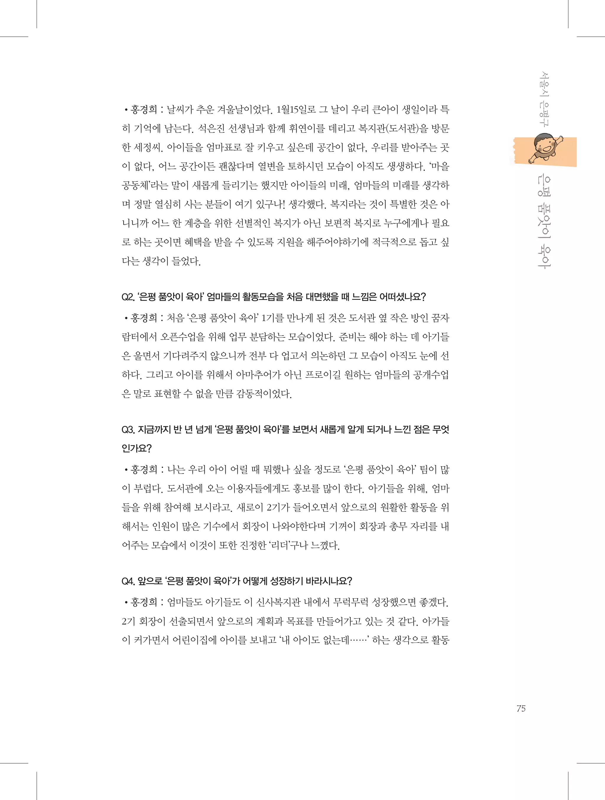 서울시 은평구

•홍경희 : 날씨가 추운 겨울날이었다. 1월15일로 그 날이 우리 큰아이 생일이라 특
히 기억에 남는다. 석은진 선생님과 함께 휘연이를 데리고 복지관(도서관)을 방문
한 세정씨. 아이들을 엄마표로 잘 키우고 싶은데 공간이 없다, 우리를 받아주는 곳

           은평 품앗이 육아

이 없다, 어느 공간이든 괜찮다며 열변을 토하시던 모습이 아직도 생생하다. ‘마을
공동체’라는 말이 새롭게 들리기는 했지만 아이들의 미래, 엄마들의 미래를 생각하
며 정말 열심히 사는 분들이 여기 있구나! 생각했다. 복지라는 것이 특별한 것은 아
니니까 어느 한 계층을 위한 선별적인 복지가 아닌 보편적 복지로 누구에게나 필요
로 하는 곳이면 혜택을 받을 수 있도록 지원을 해주어야하기에 적극적으로 돕고 싶
다는 생각이 들었다.

Q2. ‘은평 품앗이 육아’ 엄마들의 활동모습을 처음 대면했을 때 느낌은 어떠셨나요?

•홍경희 : 처음 ‘은평 품앗이 육아’ 1기를 만나게 된 것은 도서관 옆 작은 방인 꿈자
람터에서 오픈수업을 위해 업무 분담하는 모습이었다. 준비는 해야 하는 데 아기들
은 울면서 기다려주지 않으니까 전부 다 업고서 의논하던 그 모습이 아직도 눈에 선
하다. 그리고 아이를 위해서 아마추어가 아닌 프로이길 원하는 엄마들의 공개수업
은 말로 표현할 수 없을 만큼 감동적이었다.

Q3. 지금까지 반 년 넘게 ‘은평 품앗이 육아’를 보면서 새롭게 알게 되거나 느낀 점은 무엇
인가요?

•홍경희 : 나는 우리 아이 어릴 때 뭐했나 싶을 정도로 ‘은평 품앗이 육아’ 팀이 많
이 부럽다. 도서관에 오는 이용자들에게도 홍보를 많이 한다. 아기들을 위해, 엄마
들을 위해 참여해 보시라고. 새로이 2기가 들어오면서 앞으로의 원활한 활동을 위
해서는 인원이 많은 기수에서 회장이 나와야한다며 기꺼이 회장과 총무 자리를 내
어주는 모습에서 이것이 또한 진정한 ‘리더’구나 느꼈다.

Q4. 앞으로 ‘은평 품앗이 육아’가 어떻게 성장하기 바라시나요?

•홍경희 : 엄마들도 아기들도 이 신사복지관 내에서 무럭무럭 성장했으면 좋겠다.
2기 회장이 선출되면서 앞으로의 계획과 목표를 만들어가고 있는 것 같다. 아가들
이 커가면서 어린이집에 아이를 보내고 ‘내 아이도 없는데……’ 하는 생각으로 활동

75

 