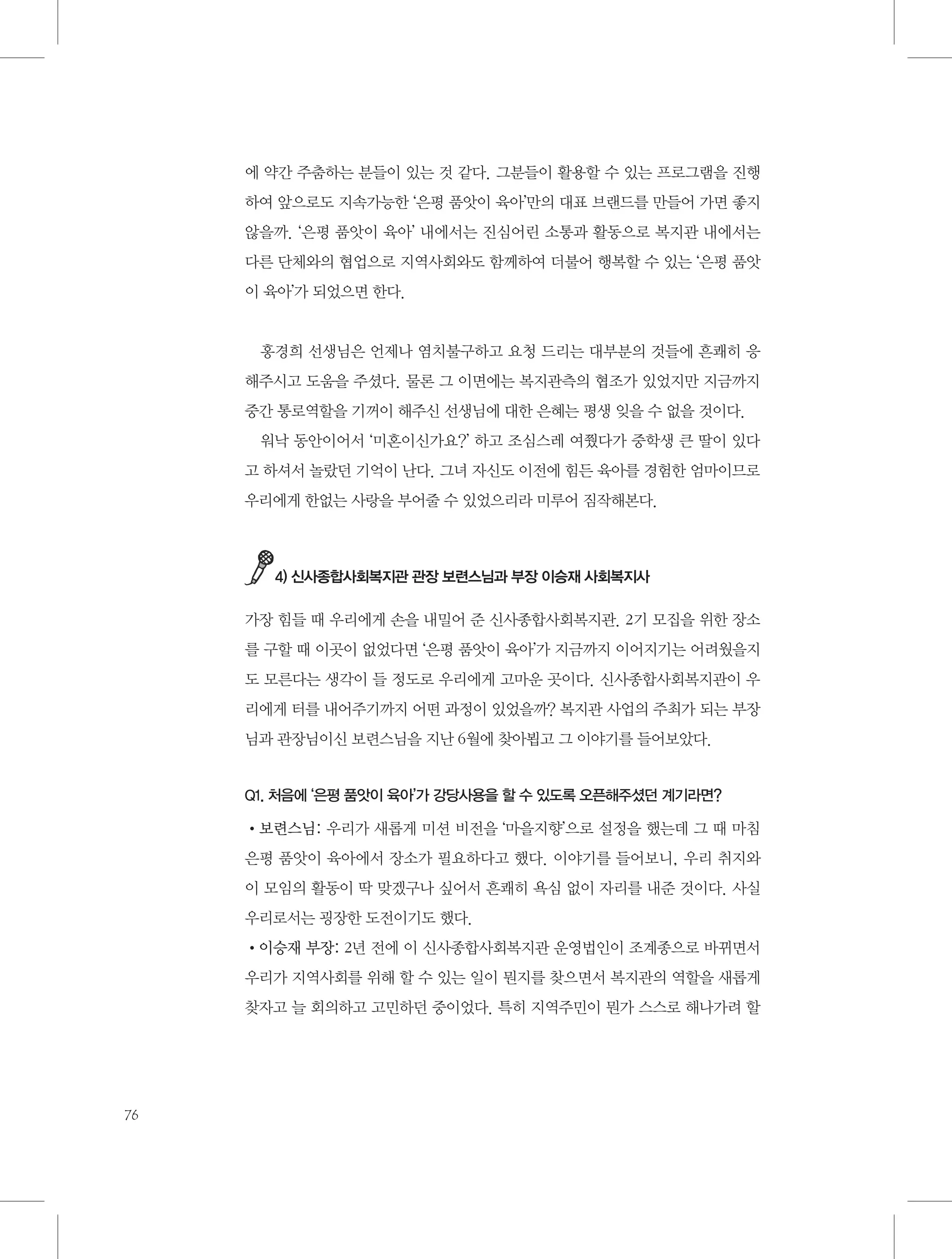 에 약간 주춤하는 분들이 있는 것 같다. 그분들이 활용할 수 있는 프로그램을 진행
하여 앞으로도 지속가능한 ‘은평 품앗이 육아’만의 대표 브랜드를 만들어 가면 좋지
않을까. ‘은평 품앗이 육아’ 내에서는 진심어린 소통과 활동으로 복지관 내에서는
다른 단체와의 협업으로 지역사회와도 함께하여 더불어 행복할 수 있는 ‘은평 품앗
이 육아’가 되었으면 한다.

홍경희 선생님은 언제나 염치불구하고 요청 드리는 대부분의 것들에 흔쾌히 응
해주시고 도움을 주셨다. 물론 그 이면에는 복지관측의 협조가 있었지만 지금까지
중간 통로역할을 기꺼이 해주신 선생님에 대한 은혜는 평생 잊을 수 없을 것이다.
워낙 동안이어서 ‘미혼이신가요?’ 하고 조심스레 여쭸다가 중학생 큰 딸이 있다
고 하셔서 놀랐던 기억이 난다. 그녀 자신도 이전에 힘든 육아를 경험한 엄마이므로
우리에게 한없는 사랑을 부어줄 수 있었으리라 미루어 짐작해본다.

4) 신사종합사회복지관 관장 보련스님과 부장 이승재 사회복지사

가장 힘들 때 우리에게 손을 내밀어 준 신사종합사회복지관. 2기 모집을 위한 장소
를 구할 때 이곳이 없었다면 ‘은평 품앗이 육아’가 지금까지 이어지기는 어려웠을지
도 모른다는 생각이 들 정도로 우리에게 고마운 곳이다. 신사종합사회복지관이 우
리에게 터를 내어주기까지 어떤 과정이 있었을까? 복지관 사업의 주최가 되는 부장
님과 관장님이신 보련스님을 지난 6월에 찾아뵙고 그 이야기를 들어보았다.

Q1. 처음에 ‘은평 품앗이 육아’가 강당사용을 할 수 있도록 오픈해주셨던 계기라면?

•보련스님: 우리가 새롭게 미션 비전을 ‘마을지향’으로 설정을 했는데 그 때 마침
은평 품앗이 육아에서 장소가 필요하다고 했다. 이야기를 들어보니, 우리 취지와
이 모임의 활동이 딱 맞겠구나 싶어서 흔쾌히 욕심 없이 자리를 내준 것이다. 사실
우리로서는 굉장한 도전이기도 했다.
•이승재 부장: 2년 전에 이 신사종합사회복지관 운영법인이 조계종으로 바뀌면서
우리가 지역사회를 위해 할 수 있는 일이 뭔지를 찾으면서 복지관의 역할을 새롭게
찾자고 늘 회의하고 고민하던 중이었다. 특히 지역주민이 뭔가 스스로 해나가려 할

76

 