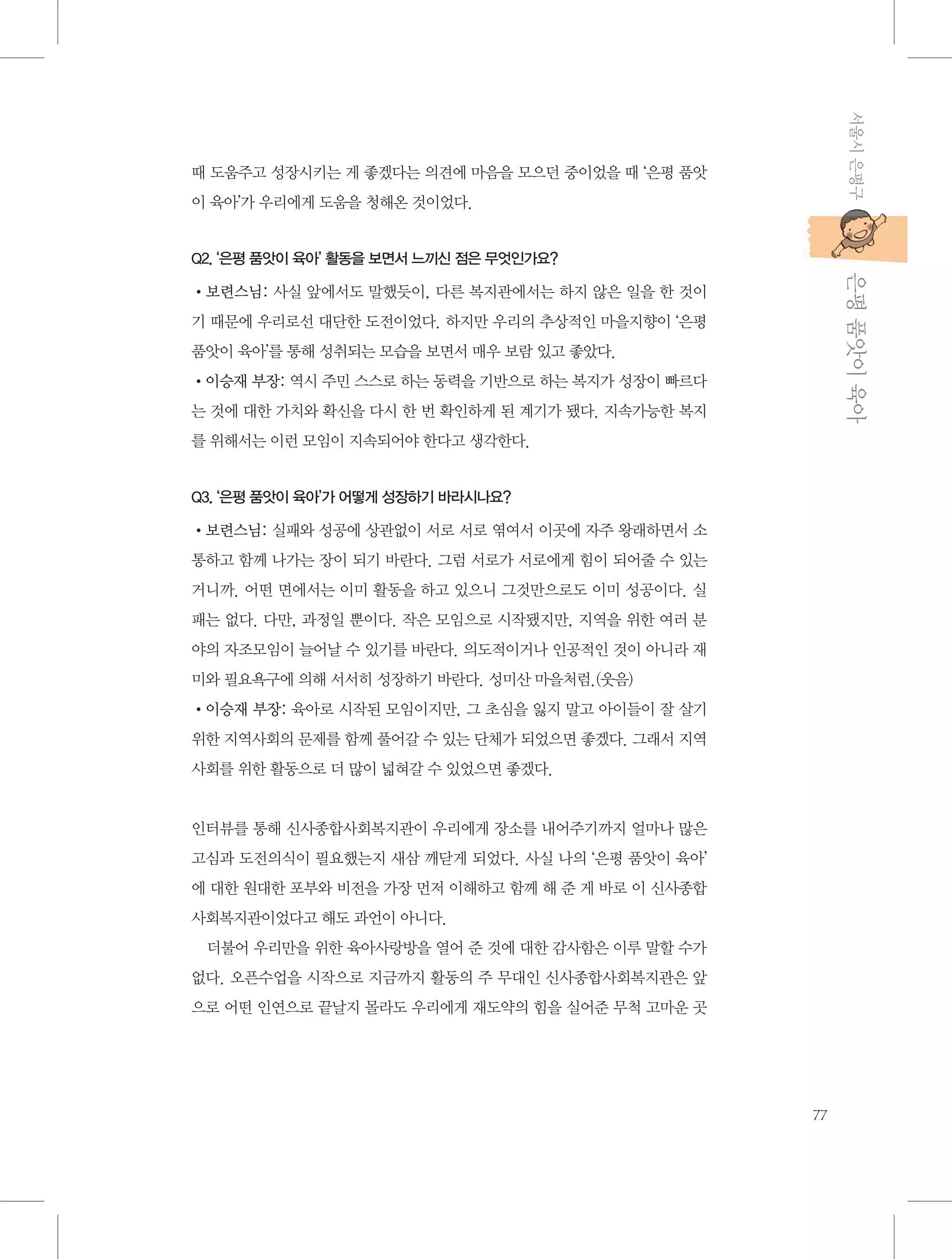 서울시 은평구

때 도움주고 성장시키는 게 좋겠다는 의견에 마음을 모으던 중이었을 때 ‘은평 품앗
이 육아’가 우리에게 도움을 청해온 것이었다.

           은평 품앗이 육아

Q2. ‘은평 품앗이 육아’ 활동을 보면서 느끼신 점은 무엇인가요?

•보련스님: 사실 앞에서도 말했듯이, 다른 복지관에서는 하지 않은 일을 한 것이
기 때문에 우리로선 대단한 도전이었다. 하지만 우리의 추상적인 마을지향이 ‘은평
품앗이 육아’를 통해 성취되는 모습을 보면서 매우 보람 있고 좋았다.
•이승재 부장: 역시 주민 스스로 하는 동력을 기반으로 하는 복지가 성장이 빠르다
는 것에 대한 가치와 확신을 다시 한 번 확인하게 된 계기가 됐다. 지속가능한 복지
를 위해서는 이런 모임이 지속되어야 한다고 생각한다.

Q3. ‘은평 품앗이 육아’가 어떻게 성장하기 바라시나요?

•보련스님: 실패와 성공에 상관없이 서로 서로 엮여서 이곳에 자주 왕래하면서 소
통하고 함께 나가는 장이 되기 바란다. 그럼 서로가 서로에게 힘이 되어줄 수 있는
거니까. 어떤 면에서는 이미 활동을 하고 있으니 그것만으로도 이미 성공이다. 실
패는 없다. 다만, 과정일 뿐이다. 작은 모임으로 시작됐지만, 지역을 위한 여러 분
야의 자조모임이 늘어날 수 있기를 바란다. 의도적이거나 인공적인 것이 아니라 재
미와 필요욕구에 의해 서서히 성장하기 바란다. 성미산 마을처럼.(웃음)
•이승재 부장: 육아로 시작된 모임이지만, 그 초심을 잃지 말고 아이들이 잘 살기
위한 지역사회의 문제를 함께 풀어갈 수 있는 단체가 되었으면 좋겠다. 그래서 지역
사회를 위한 활동으로 더 많이 넓혀갈 수 있었으면 좋겠다.

인터뷰를 통해 신사종합사회복지관이 우리에게 장소를 내어주기까지 얼마나 많은
고심과 도전의식이 필요했는지 새삼 깨닫게 되었다. 사실 나의 ‘은평 품앗이 육아’
에 대한 원대한 포부와 비전을 가장 먼저 이해하고 함께 해 준 게 바로 이 신사종합
사회복지관이었다고 해도 과언이 아니다.
더불어 우리만을 위한 육아사랑방을 열어 준 것에 대한 감사함은 이루 말할 수가
없다. 오픈수업을 시작으로 지금까지 활동의 주 무대인 신사종합사회복지관은 앞
으로 어떤 인연으로 끝날지 몰라도 우리에게 재도약의 힘을 실어준 무척 고마운 곳

77

 