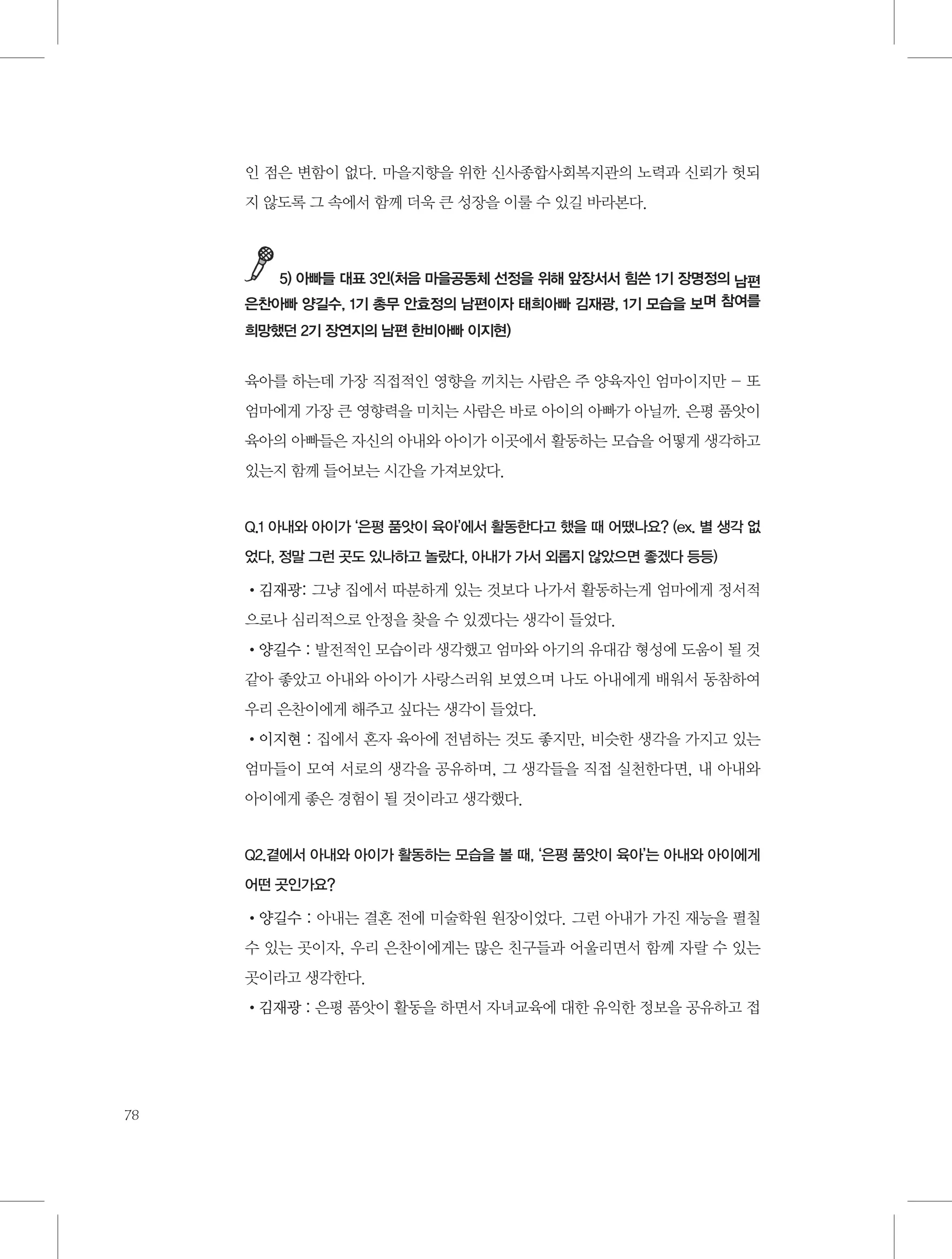 인 점은 변함이 없다. 마을지향을 위한 신사종합사회복지관의 노력과 신뢰가 헛되
지 않도록 그 속에서 함께 더욱 큰 성장을 이룰 수 있길 바라본다.

5) 아빠들 대표 3인(처음 마을공동체 선정을 위해 앞장서서 힘쓴 1기 장명정의 남편
은찬아빠 양길수, 1기 총무 안효정의 남편이자 태희아빠 김재광, 1기 모습을 보며 참여를
희망했던 2기 장연지의 남편 한비아빠 이지현)

육아를 하는데 가장 직접적인 영향을 끼치는 사람은 주 양육자인 엄마이지만 - 또
엄마에게 가장 큰 영향력을 미치는 사람은 바로 아이의 아빠가 아닐까. 은평 품앗이
육아의 아빠들은 자신의 아내와 아이가 이곳에서 활동하는 모습을 어떻게 생각하고
있는지 함께 들어보는 시간을 가져보았다.

Q.1 아내와 아이가 ‘은평 품앗이 육아’에서 활동한다고 했을 때 어땠나요? (ex. 별 생각 없
었다, 정말 그런 곳도 있나하고 놀랐다, 아내가 가서 외롭지 않았으면 좋겠다 등등)

•김재광: 그냥 집에서 따분하게 있는 것보다 나가서 활동하는게 엄마에게 정서적
으로나 심리적으로 안정을 찾을 수 있겠다는 생각이 들었다.
•양길수 : 발전적인 모습이라 생각했고 엄마와 아기의 유대감 형성에 도움이 될 것
같아 좋았고 아내와 아이가 사랑스러워 보였으며 나도 아내에게 배워서 동참하여
우리 은찬이에게 해주고 싶다는 생각이 들었다.
•이지현 : 집에서 혼자 육아에 전념하는 것도 좋지만, 비슷한 생각을 가지고 있는
엄마들이 모여 서로의 생각을 공유하며, 그 생각들을 직접 실천한다면, 내 아내와
아이에게 좋은 경험이 될 것이라고 생각했다.

Q2.곁에서 아내와 아이가 활동하는 모습을 볼 때, ‘은평 품앗이 육아’는 아내와 아이에게
어떤 곳인가요?

•양길수 : 아내는 결혼 전에 미술학원 원장이었다. 그런 아내가 가진 재능을 펼칠
수 있는 곳이자, 우리 은찬이에게는 많은 친구들과 어울리면서 함께 자랄 수 있는
곳이라고 생각한다.
•김재광 : 은평 품앗이 활동을 하면서 자녀교육에 대한 유익한 정보을 공유하고 접

78

 