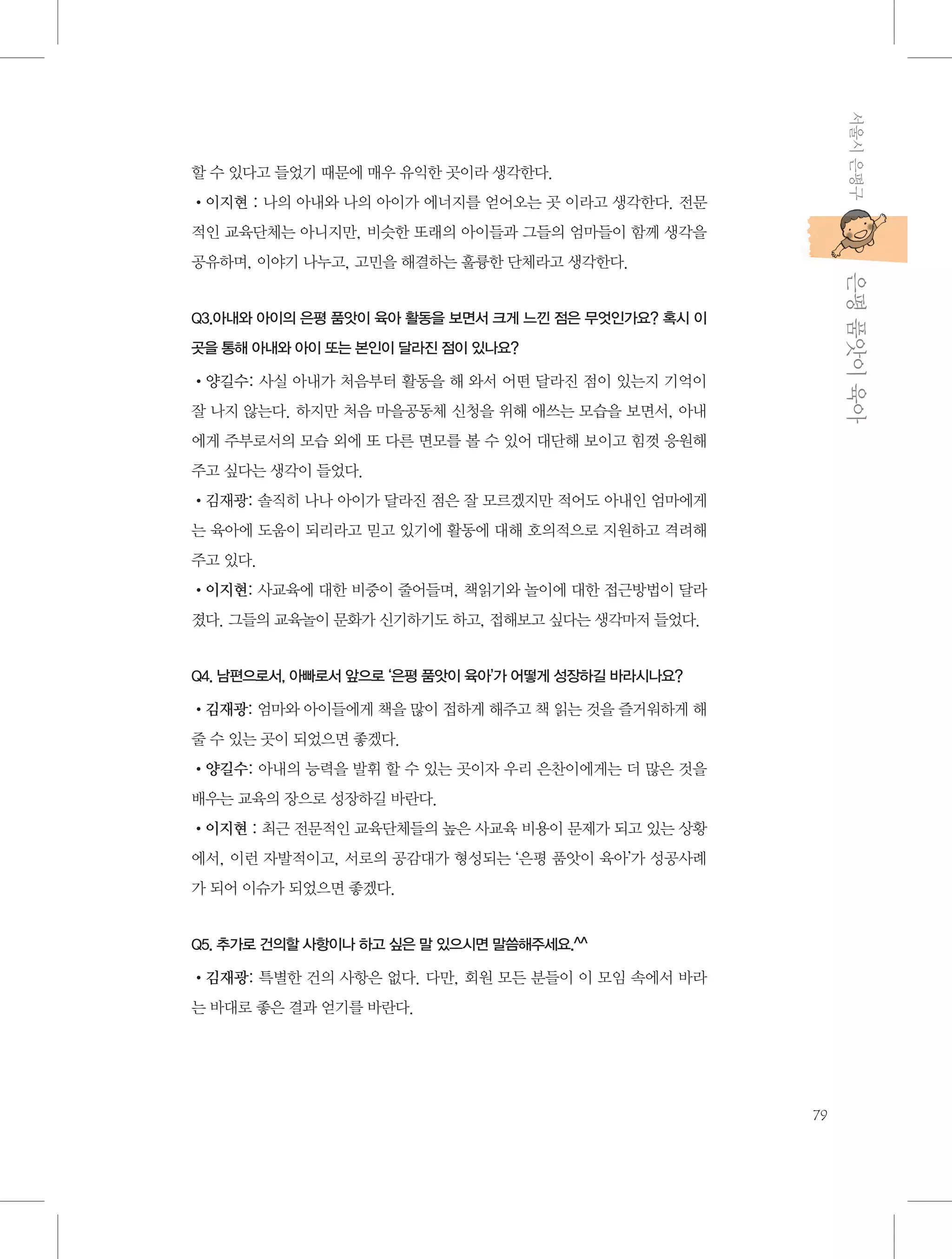서울시 은평구

할 수 있다고 들었기 때문에 매우 유익한 곳이라 생각한다.
•이지현 : 나의 아내와 나의 아이가 에너지를 얻어오는 곳 이라고 생각한다. 전문
적인 교육단체는 아니지만, 비슷한 또래의 아이들과 그들의 엄마들이 함께 생각을

           은평 품앗이 육아

공유하며, 이야기 나누고, 고민을 해결하는 훌륭한 단체라고 생각한다.

Q3.아내와 아이의 은평 품앗이 육아 활동을 보면서 크게 느낀 점은 무엇인가요? 혹시 이
곳을 통해 아내와 아이 또는 본인이 달라진 점이 있나요?

•양길수: 사실 아내가 처음부터 활동을 해 와서 어떤 달라진 점이 있는지 기억이
잘 나지 않는다. 하지만 처음 마을공동체 신청을 위해 애쓰는 모습을 보면서, 아내
에게 주부로서의 모습 외에 또 다른 면모를 볼 수 있어 대단해 보이고 힘껏 응원해
주고 싶다는 생각이 들었다.
•김재광: 솔직히 나나 아이가 달라진 점은 잘 모르겠지만 적어도 아내인 엄마에게
는 육아에 도움이 되리라고 믿고 있기에 활동에 대해 호의적으로 지원하고 격려해
주고 있다.
•이지현: 사교육에 대한 비중이 줄어들며, 책읽기와 놀이에 대한 접근방법이 달라
졌다. 그들의 교육놀이 문화가 신기하기도 하고, 접해보고 싶다는 생각마저 들었다.

Q4. 남편으로서, 아빠로서 앞으로 ‘은평 품앗이 육아’가 어떻게 성장하길 바라시나요?

•김재광: 엄마와 아이들에게 책을 많이 접하게 해주고 책 읽는 것을 즐거워하게 해
줄 수 있는 곳이 되었으면 좋겠다.
•양길수: 아내의 능력을 발휘 할 수 있는 곳이자 우리 은찬이에게는 더 많은 것을
배우는 교육의 장으로 성장하길 바란다.
•이지현 : 최근 전문적인 교육단체들의 높은 사교육 비용이 문제가 되고 있는 상황
에서, 이런 자발적이고, 서로의 공감대가 형성되는 ‘은평 품앗이 육아’가 성공사례
가 되어 이슈가 되었으면 좋겠다.

Q5. 추가로 건의할 사항이나 하고 싶은 말 있으시면 말씀해주세요.^^

•김재광: 특별한 건의 사항은 없다. 다만, 회원 모든 분들이 이 모임 속에서 바라
는 바대로 좋은 결과 얻기를 바란다.

79

 