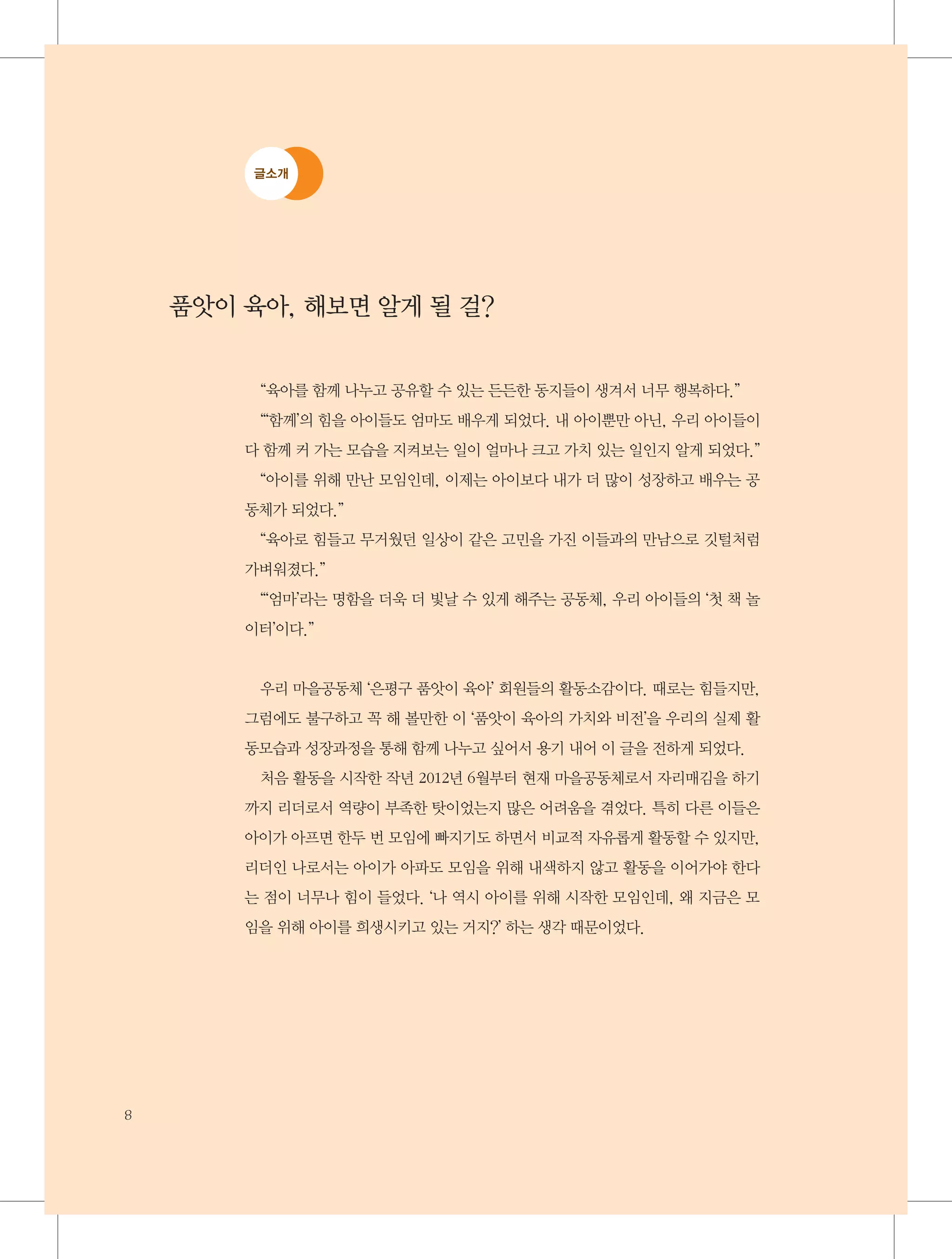 글소개

품앗이 육아, 해보면 알게 될 걸?
“육아를 함께 나누고 공유할 수 있는 든든한 동지들이 생겨서 너무 행복하다.”
“‘함께’의 힘을 아이들도 엄마도 배우게 되었다. 내 아이뿐만 아닌, 우리 아이들이
다 함께 커 가는 모습을 지켜보는 일이 얼마나 크고 가치 있는 일인지 알게 되었다.”
“아이를 위해 만난 모임인데, 이제는 아이보다 내가 더 많이 성장하고 배우는 공
동체가 되었다.”
“육아로 힘들고 무거웠던 일상이 같은 고민을 가진 이들과의 만남으로 깃털처럼
가벼워졌다.”
“‘엄마’라는 명함을 더욱 더 빛날 수 있게 해주는 공동체, 우리 아이들의 ‘첫 책 놀
이터’이다.”

우리 마을공동체 ‘은평구 품앗이 육아’ 회원들의 활동소감이다. 때로는 힘들지만,
그럼에도 불구하고 꼭 해 볼만한 이 ‘품앗이 육아의 가치와 비전’을 우리의 실제 활
동모습과 성장과정을 통해 함께 나누고 싶어서 용기 내어 이 글을 전하게 되었다.
처음 활동을 시작한 작년 2012년 6월부터 현재 마을공동체로서 자리매김을 하기
까지 리더로서 역량이 부족한 탓이었는지 많은 어려움을 겪었다. 특히 다른 이들은
아이가 아프면 한두 번 모임에 빠지기도 하면서 비교적 자유롭게 활동할 수 있지만,
리더인 나로서는 아이가 아파도 모임을 위해 내색하지 않고 활동을 이어가야 한다
는 점이 너무나 힘이 들었다. ‘나 역시 아이를 위해 시작한 모임인데, 왜 지금은 모
임을 위해 아이를 희생시키고 있는 거지?’ 하는 생각 때문이었다.

8

 