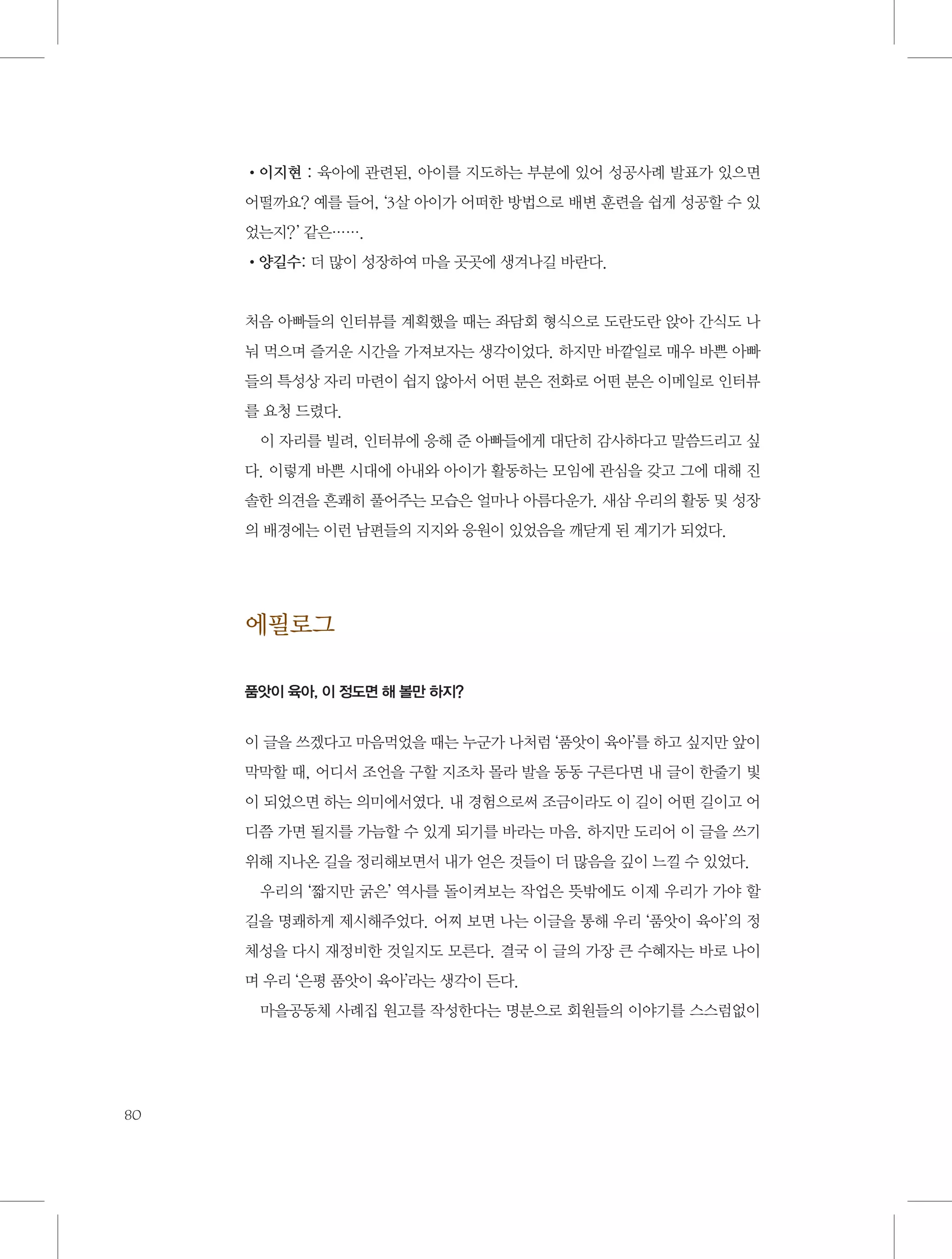 •이지현 : 육아에 관련된, 아이를 지도하는 부분에 있어 성공사례 발표가 있으면
어떨까요? 예를 들어, ‘3살 아이가 어떠한 방법으로 배변 훈련을 쉽게 성공할 수 있
었는지? ’ 같은…….
•양길수: 더 많이 성장하여 마을 곳곳에 생겨나길 바란다.

처음 아빠들의 인터뷰를 계획했을 때는 좌담회 형식으로 도란도란 앉아 간식도 나
눠 먹으며 즐거운 시간을 가져보자는 생각이었다. 하지만 바깥일로 매우 바쁜 아빠
들의 특성상 자리 마련이 쉽지 않아서 어떤 분은 전화로 어떤 분은 이메일로 인터뷰
를 요청 드렸다.
이 자리를 빌려, 인터뷰에 응해 준 아빠들에게 대단히 감사하다고 말씀드리고 싶
다. 이렇게 바쁜 시대에 아내와 아이가 활동하는 모임에 관심을 갖고 그에 대해 진
솔한 의견을 흔쾌히 풀어주는 모습은 얼마나 아름다운가. 새삼 우리의 활동 및 성장
의 배경에는 이런 남편들의 지지와 응원이 있었음을 깨닫게 된 계기가 되었다.

에필로그
품앗이 육아, 이 정도면 해 볼만 하지?

이 글을 쓰겠다고 마음먹었을 때는 누군가 나처럼 ‘품앗이 육아’를 하고 싶지만 앞이
막막할 때, 어디서 조언을 구할 지조차 몰라 발을 동동 구른다면 내 글이 한줄기 빛
이 되었으면 하는 의미에서였다. 내 경험으로써 조금이라도 이 길이 어떤 길이고 어
디쯤 가면 될지를 가늠할 수 있게 되기를 바라는 마음. 하지만 도리어 이 글을 쓰기
위해 지나온 길을 정리해보면서 내가 얻은 것들이 더 많음을 깊이 느낄 수 있었다.
우리의 ‘짧지만 굵은’ 역사를 돌이켜보는 작업은 뜻밖에도 이제 우리가 가야 할
길을 명쾌하게 제시해주었다. 어찌 보면 나는 이글을 통해 우리 ‘품앗이 육아’의 정
체성을 다시 재정비한 것일지도 모른다. 결국 이 글의 가장 큰 수혜자는 바로 나이
며 우리 ‘은평 품앗이 육아’라는 생각이 든다.
마을공동체 사례집 원고를 작성한다는 명분으로 회원들의 이야기를 스스럼없이

80

 
